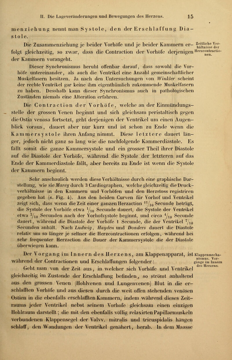 menziehung nennt man Systole, den der Ers chlaf fung Dia- stole. Die Zusammenziehung ie beider Vorhöfe und ie beider Kammern er- Zeitliche Ver- o j •> naltnisse der folgt gleichzeitig, so zwar, dass die Gontraction der Vorhöfe derjenigen Herzcontractio- der Kammern vorangeht. Dieser Synchronismus beruht offenbar darauf, dass sowohl die Vor- höfe untereinander, als auch die Ventrikel eine Anzahl gemeinschaftlicher Muskelfasern besitzen. Ja nach den .Untersuchungen von Winkler scheint der rechte Ventrikel gar keine ihm eigenthümlich zukommende Muskelfasern zu haben. Desshalb kann dieser Synchronismus auch in pathologischen Zuständen niemals eine Alteration erfahren. Die Gontraction der Vorhöfe, welche an der Einmündungs- stelle der grossen Venen beginnt und sich gleichsam peristaltisch gegen die Ostia venosa fortsetzt, geht derjenigen der Ventrikel um einen Augen- blick voraus, dauert aber nur kurz und ist schon zu Ende wenn die Kammersystole ihren Anfang nimmt. Diese letztere dauert län- ger, jedoch nicht ganz so lang wie die nachfolgende Kammerdiastole. Es fällt somit die ganze Kammersystole und ein grosser Theil ihrer Diastole auf die Diastole der Vorhöfe, während die Systole der letzteren auf das Ende der Kammerdiastole fällt, aber bereits zu Ende ist wenn die Systole der Kammern beginnt. Sehr anschaulich werden diese Verhältnisse durch eine graphische Dar- stellung, wie sie Mareij durch 3 Cardiographen, welche gleichzeitig die Druck- verhältnisse in den Kammern und Vorhöfen und den Herzstoss registriren gegeben hat (s. Fig. 4). Aus den beiden Curven für Vorhof und Ventrikel zeigt sich, dass wenn die Zeit einer ganzen Herzaction 11/10 Secunde beträgt, die Systole der Vorhöfe etwa 1/l0 Secunde dauert, die Systole der Ventrikel etwa 2/io Secunden nach der Vorhofsyslole beginnt, und circa 4/10 Secunde dauert, während die Diastole der Vorhöfe \ Secunde, die der Ventrikel 7/10 Secunden anhält. Nach Ludivig, Hayden und Bonders dauert die Diastole relativ um so länger je seltner die Herzcontractionen erfolgen, während bei sehr frequenter Herzaction die Dauer der Kammersystole die der Diastole überwiegen kann. Der Vorgang im Innern des Herzens, am Klappenapparat, istKiappenmecha- während der Contractionen und Erschlaffungen folgender: gange im innem Geht man von der Zeit aus, in welcher sich Vorhöfe und Ventrikel gleichzeitig im Zustande der Erschlaffung befinden, so strömt anhaltend aus den grossen Venen (Hohlvenen und Lungenvenen) Blut in die er- schlafften Vorhöfe und aus diesen durch die weit offen stehenden venösen Ostien in die ebenfalls erschlafften Kammern, indem während dieses Zeit- raums jeder Ventrikel nebst seinem Vorhofe gleichsam einen einzigen Hohlraum darstellt; die mit den ebenfalls völlig relaxirtenPapillarmuskeln verbundenen Klappensegel der Valvv. mitralis und tricuspidalis hängen schlaff, den Wandungen der Ventrikel genähert, herab. In dem Maasse