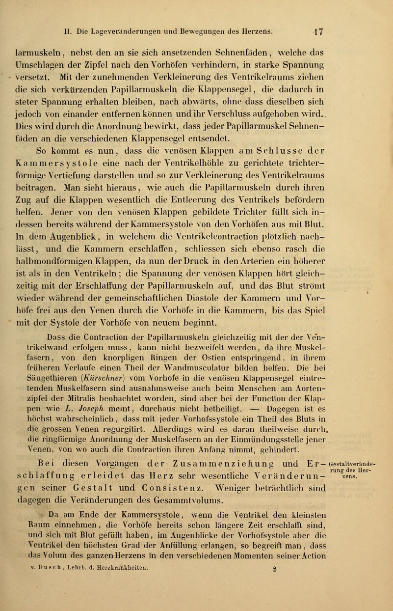 larmuskeln, nebst den an sie sich ansetzenden Sehnenfäden, welche das Umschlagen der Zipfel nach den Vorhöfen verhindern, in starke Spannung versetzt. Mit der zunehmenden Verkleinerung des Ventrikelraums ziehen die sich verkürzenden Papillarmuskeln die Klappensegel, die dadurch in steter Spannung erhalten bleiben, nach abwärts, ohne dass dieselben sich jedoch von einander entfernen können und ihr Verschluss aufgehoben wird. Dies wird durch die Anordnung bewirkt, dass jeder Papillarmuskel Sehnen- fäden an die verschiedenen Klappensegel entsendet. So kommt es nun, dass die venösen Klappen am Schlüsse der Kammersystole eine nach der Ventrikelhöhle zu gerichtete trichter- förmige Vertiefung darstellen und so zur Verkleinerung des Ventrikelraums beitragen. Man sieht hieraus, wie auch die Papillarmuskeln durch ihren Zug auf die Klappen wesentlich die Entleerung des Ventrikels befördern helfen. Jener von den venösen Klappen gebildete Trichter füllt sich in- dessen bereits während der Kammersystole von den Vorhöfen aus mit Blut. In dem Augenblick, in welchem die Ventrikelcontraction plötzlich nach- lässt, und die Kammern erschlaffen, schliessen sich ebenso rasch die halbmondförmigen Klappen, da nun der Druck in den Arterien ein höherer ist als in den Ventrikeln; die Spannung der venösen Klappen hört gleich- zeitig mit der Erschlaffung der Papillarmuskeln auf, und das Blut strömt 4 wieder während der gemeinschaftlichen Diastole der Kammern und Vor- höfe frei aus den Venen durch die Vorhöfe in die Kammern, bis das Spiel mit der Systole der Vorhöfe von neuem beginnt. Dass die Contraction der Papillarmuskeln gleichzeitig mit der der Ven- trikelwand erfolgen muss, kann nicht bezweifelt werden, da ihre Muskel- fasern , von den knorpligen Bingen der Ostien entspringend, in ihrem früheren Verlaufe einen Theil der Wandmusculatur bilden helfen. Die bei Säugethieren (Kürschner) vom Vorhofe in die venösen Klappensegel eintre- tenden Muskelfasern sind ausnahmsweise auch beim Menschen am Aorten- zipfel der Mitralis beobachtet worden, sind aber bei der Function der Klap- pen wie L. Joseph meint, durchaus nicht betheiligt. — Dagegen ist es höchst wahrscheinlich, dass mit jeder Vorhofssystole ein Theil des Bluts in die grossen Venen regurgitirt. Allerdings wird es daran theilweise durch, die ringförmige Anordnung der Muskelfasern an der Einmündungsstelle jener Venen, von wo auch die Contraction ihren Anfang nimmt, gehindert. Bei diesen Vorgängen der Zusammenziehung und Er- oestaitverände- schlaffung erleidet das Herz sehr wesentliche Veränderun- zens. gen seiner Gestalt und Gonsistenz. Weniger beträchtlich sind dagegen die Veränderungen des Gesammtvolums. Da am Ende der Kammersystole, wenn die Ventrikel den kleinsten Raum einnehmen, die Vorhöfe bereits schon längere Zeit erschlafft sind, und sich mit Blut gefüllt haben, im Augenblicke der Vorhofsystole aber die Ventrikel den höchsten Grad der Anfüllung erlangen, so begreift man, dass das Volum des ganzenHerzens in den verschiedenen Momenten seiner Action v. Dusch, Lehrt», d. Herzkrankheiten. o