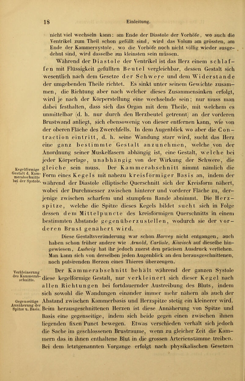 nicht viel wechseln kann; am Ende der Diastole der Vorhöfe, wo auch die Ventrikel zum Theil schon gefüllt sind, wird das Volum am grössten, am Ende der Kammersystole, wo die Vorhöfe noch nicht völlig wieder ausge- dehnt sind, wird dasselbe am kleinsten sein müssen. Während der Diastole der Ventrikel ist das Herz einem schlaf- fen mit Flüssigkeit gefüllten Beutel vergleichbar, dessen Gestalt sich wesentlich nach dem Gesetze der Schwere und dem Widerstände der umgebenden Theile richtet. Es sinkt unter seinem Gewichte zusam- men, die Richtung aber nach welcher dieses Zusammensinken erfolgt, wird je nach der Körperstellung eine wechselnde sein; nur muss man dabei festhalten, dass sich das Organ mit dem Theile, mit welchem es unmittelbar (d. h. nur durch den Herzbeutel getrennt) an der vorderen Brustwand anliegt, sich ebensowenig von dieser entfernen kann, wie von der oberen Fläche des Zwerchfells. In dem Augenblick wo aber die C on- traction eintritt, d. h. seine Wandung starr wird, sucht das Herz eine ganz bestimmte Gestalt anzunehmen, welche von der Anordnung seiner Muskelfasern abhängig ist, eine Gestalt, welche bei jeder Körperlage, unabhängig von der Wirkung der Schwere, die Kegeiförmige gleiche sein muss. Der Kammerabschnitt nimmt nämlich die ^erabschfuts Form eines Kege 1 s mit nahezu kreisförmiger Basis an, indem der bei der Systole, Während der Diastole elliptische Querschnitt sich der Kreisform nähert, wobei der Durchmesser zwischen hinterer und vorderer Fläche zu, der- jenige zwischen scharfem und stumpfem Bande abnimmt. Die Herz- spitze, welche die Spitze dieses Kegels bildet sucht sich in Folge dessen dem Mittelpuncte des kreisförmigen Querschnitts in einem bestimmten Abstände gegenüberzustellen, wodurch sie der vor- deren Brust genähert wird. Diese Gestallsveränderung war schon Harvey nicht entgangen, auch haben schon früher andere wie Arnold, Carlisle, Kiwisch auf dieselbe hin- gewiesen , Ludwig hat ihr jedoch zuerst den präcisen Ausdruck verliehen. Man kann sich von derselben jeden Augenblick an den herausgeschnittenen, noch pulsirenden Herzen eines Thieres überzeugen. Verkleinerung Der Kammerabschnitt behält während der ganzen Systole dess^hnittabdiese kegelförmige Gestalt, nur verkleinert sich dieser Kegel nach allen Richtungen bei fortdauernder Austreibung des Bluts, indem sich sowohl die Wandungen einander immer mehr nähern als auch der Gegenseitige Abstand zwischen Kammerbasis und Herzspitze stetig ein kleinerer wird. spitze ™ Rasis! Beim herausgeschnittenen Herzen ist diese Annäherung von Spitze und Basis eine gegenseitige, indem sich beide gegen einen zwischen ihnen liegenden fixen Punct bewegen. Etwas verschieden verhält sich jedoch die Sache im geschlossenen Brustraume, wenn zu gleicher Zeit die Kam- mern das in ihnen enthaltene Blut in die grossen Arterienstämme treiben. Bei dem letztgenannten Vorgange erfolgt nach physikalischen Gesetzen