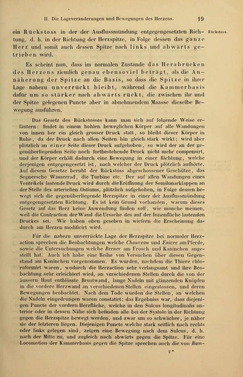 ein Rückstoss in der der Ausflussmündung entgegengesetzten Rieh- Rückstoss. tung, d. h. in der Richtung der Herzspitze, in Folge dessen das ganze Herz und somit auch dessen Spitze nach links und abwärts ge- trieben wird. Es scheint nun, class im normalen Zustande das Herabrücken des Herzens ziemlich genau ebensoviel beträgt, als die An- näherung der Spitze an die Rasis, so dass die Spitze in ihrer Lage nahezu unverrückt bleibt, während die Kammerbasis dafür um so stärker nach abwärts rückt, die zwischen ihr und der Spitze gelegenen Puncte aber in abnehmendem Maasse dieselbe Be- wegung ausführen. Das Gesetz des Rückstosses kann man sich auf folgende Weise er- läutern: findet in einem hohlen beweglichen Körper auf alle Wandungen von innen her ein gleich grosser Druck statt, so bleibt dieser Körper in Ruhe, da der Druck nach allen Seiten hin gleich stark wirkt; wird aber plötzlich an einer Seite dieser Druck aufgehoben, so wird der an der ge- genüberliegenden Seite noch fortbestehende Druck nicht mehr compensirt, und der Körper erhält dadurch eine Rewegung in einer Richtung, welche derjenigen entgegengesetzt ist, nach welcher der Druck plötzlich aufhörte. Auf diesem Gesetze beruht der Rückstoss abgeschossener Geschütze, das Segnersche Wasserrad, die Turbine etc. Der auf allen Wandungen eines Ventrikels lastende Druck wird durch dieEroflhung der Semilnnarklappen an der Stelle des arteriellen Ostiums, plötzlich aufgehoben, in Folge dessen be- wegt sich die gegenüberliegende Herzspitze in einer der Ausflussmündung entgegengesetzten Richtung. Es ist kein Grund vorhanden, warum dieses Gesetz auf das Herz keine Anwendung finden soll, wie manche meinen, weil die Contraction der Wand die Ursache des auf der Innenfläche lastenden Druckes sei. Wir haben oben gesehen in wiefern die Erscheinung da- durch am Herzen modificirt wird. Für die nahezu unverrückte Lage der Herzspitze bei normaler Herz- action sprechen die Beobachtungen welche Chauveau und Faivre am Pferde, sowie die Untersuchungen welche Berner am Frosch und Kaninchen ange- stellt hat. Auch ich habe eine Reihe von Versuchen über diesen Gegen- stand am Kaninchen vorgenommen. Es wurden, nachdem die Thiere chlo- roformirt waren, wodurch die Herzaction sehr verlangsamt und ihre Beo- bachtung sehr erleichtert wird, an verschiedenen Stellen durch die von der äussern Haut entblösste Brustwand, lange Nadeln mit glänzenden Knöpfen in die vordere Herzwand an verschiedenen Stellen eingestossen, und deren Bewegungen beobachtet. Nach dem Tode wurden'die Stellen, an welchen die Nadeln eingedrungen waren constatirt; das Ergebniss war, dass diejeni- gen Puncte der vordem Herzfläche, welche in den Sulcus longitudinalis an- terior oder in dessen Nähe sich befinden alle bei der Systole in der Richtung gegen die Herzspitze bewegt werden, und zwar um so schwächer, je näher sie der letzteren liegen. Diejenigen Puncte welche stark seitlich nach rechts oder links gelegen sind, zeigen eine Bewegung nach dem Sulcus, d. h. nach der Mitte zxi, und zugleich nach abwärts gegen die Spitze. Für eine Locomotion der Kammerbasis gegen die Spitze sprechen auch die von Bam- 2*