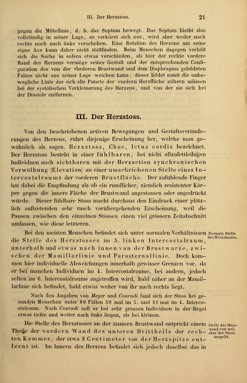 gegen die Mittellinie, d. h. das Septum bewegt. Das Septum bleibt also vollständig in seiner Lage, es verkürzt sich nur, wird aber weder nach rechts noch nach links verschoben. Eine Rotation des Herzens um seine eigne Axe kann daher nicht stattfinden. Beim Menschen dagegen verhalt sich die Sache in sofern etwas verschieden, als hier der rechte vordere Rand des Herzens vermöge seiner Gestalt und der entsprechenden Confi- guration des von der vorderen Brustwand und dem Diaphragma gebildeten Falzes nicht aus seiner Lage weichen kann; dieser bildet somit die unbe- wegliche Linie der sich alle Puncte der vordem Herzfläche nähern müssen bei der systolischen Verkleinerung des Herzens, und von der sie sich bei der Diastole entfernen. HI. Der Herzstoss. Von den beschriebenen activen Bewegungen und Gestaltsverände- rungen des Herzens, rührt diejenige Erscheinung her, welche man ge- wöhnlich als sogen. Herzstoss, Choc, Ictus cordis bezeichnet. Der Herzstoss besteht in einer fühlbaren, bei nicht allzufettleibigen Individuen auch sichtbaren mit der Herzaction synchronischen Vorwölbung (Elevation) an einer umschriebenen Stelle eines In- tercostalraums der vorderen Brustfläche. Der zufühlende Finger hat dabei die Empfindung als ob ein rundlicher, ziemlich resistenter Kör- per gegen die innere Fläche der Brustwand angestossen oder angedrückt würde. Dieser fühlbare Stoss macht durchaus den Eindruck einer plötz- lich auftretenden sehr rasch vorübergehenden Erscheinung, weil die Pausen zwischen den einzelnen Stössen einen viel grössern Zeitabschnitt umfassen, wie diese letzteren. Bei den meisten Menschen befindet sich unter normalen Verhältnissen Normale steile i. • .r»». i i i tt • «* i • i t i des Herzstosses. die Stelle des Herzstosses im 5. linken 1 ntercostalraum, unterhalb und etwas nach innen von der Brustwarze, zwi- schen der Mamillarlinie und ParaSternallinie. Doch kom- men hier individuelle Abweichungen innerhalb gewisser Grenzen vor, da er bei manchen Individuen im 4. Intercostalraume, bei andern, jedoch selten im 6. Intercostalraume angetroffen wird, bald näher an der Mamil- larlinie sich befindet, bald etwas weiter von ihr nach rechts liegt. Nach den Angaben von Meyer und Conradi fand sich der Stoss bei ge- sunden Menschen unter 80 Fällen 59 mal im 5. und 2 1 mal im 4. Interco- slalraum. Nach Conradi soll er bei sehr grossen Individuen in der Regel etwas tiefer und weiter nach links liegen, als bei kleinen. Die Stelle des Herzstosses an der äussern Brustwand entpricht einem steile der Herz- Theije der vordem Wand des unteren Drittheils der rech- aÄ^te?» ten Kammer, der etwa 2 Centimeter von der Herzspitze ent- aiisgeht- fernt ist. Im Innern des Herzens befindet sich jedoch daselbst das in