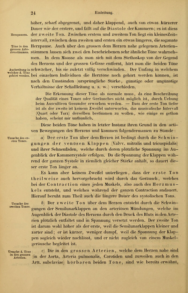 höher, scharf abgegrenzt, und daher klappend, auch von etwas kürzerer Dauer wie der erstere, und fällt auf die Diastole der Kammern; es ist diess Herzpausen. der zweite Ton. Zwischen erstem und zweitem Ton liegt ein kleinesZeit- intervall, zwischen dem zweiten und ersten ein etwas längeres, die sogannte Töne in den Herzpause. Auch über den grossen dem Herzen nahe gelegenen Arterien- rienstämmen. stammen lassen sich zwei den beschriebenen sehr ähnliche Töne wahrneh- men. In dem Maasse als man sich mit dem Stethoskop von der Gegend des Herzens und der grossen Gefässe entfernt, hört man die beiden Töne Ausbreitung in schwächer, bis sie zuletzt völlig verschwinden. Der Umfang in welchem gehört werden, bei einzelnen Individuen die Herztöne noch gehört werden können, ist nach den Umständen (ursprüngliche Stärke, günstige oder ungünstige Verhältnisse der Schallleitung u. s. w.) verschieden. Die Erkennung dieser Töne als normale muss, da eine Beschreibung der Qualität eines Tones oder Geräusches nicht möglich ist, durch Uebung beim Auscultiren Gesunder erworben werden. — Dass der erste Ton tiefer ist als der zweite ist keinem Zweifel unterworfen, das musicalische Intervall (Quart oder Terz) derselben bestimmen zu wollen, wie einige es gethan haben, scheint mir unthunlich. Diese beiden Töne haben in letzter Instanz ihren Grund in den acti- ven Bewegungen des Herzens und kommen folgendermassen zu Stande : Ursache des er- a) DerersteTon über dem Herzen ist bedingt durch die Schwin- gungen der venösen Klappen (Valvv. mitralis und tricuspidalis) und ihrer Sehnenfäden, welche durch deren plötzliche Spannung im Au- genblick der Kammersystole erfolgen. Da die Spannung der Klappen wäh- rend der ganzen Systole in ziemlich gleicher Stärke anhält, so dauert die- ser erste Ton länger an. Es kann aber keinem Zweifel unterliegen, dass der erste Ton theilweise auch hervorgebracht wird durch das Geräusch, welches bei der Contraction eines.jeden Muskels, also auch des Herzmus- kels entsteht, und welches während der ganzen Contraction andauert. Hierauf beruht zum Theil auch die längere Dauer des systolischen Tons. Ursache des b) Der zweite Ton über dem Herzen entsteht durch die Schwin- ones. gUngen ^er Semilunarklappen an den arteriösen Mündungen, welche im Augenblick der Diastole des Herzens durch den Druck des Bluts in den Arte- rien plötzlich entfaltet und in Spannung versetzt werden. Der zweite Ton ist darum wohl höher als der erste, weil die Semilunarklappen kleiner und zarter sind; er ist kürzer, weniger dumpf, weil die Spannung der Klap- pen sogleich wieder nachlässt, und er nicht zugleich von einem Muskel- geräusche begleitet ist. Ursached.Töne c) Die in den grossen Arterien, welche dem Herzen nahe sind in Artene°n.sen (jö der Aorta, Arteria pulmonalis, Carotiden und zuweilen auch in den Artt. subclaviae) hörbaren beiden Töne, sind wie bereits erwähnt,