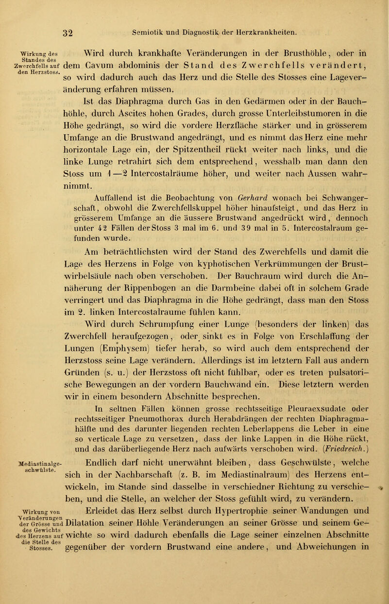 Wirkung des Wird durch krankhafte Veränderungen in der Brusthöhle, oder in zwerchfellsauf dem Cavum abdominis der Stand des Zwerchfells verändert, ° so wird dadurch auch das Herz und die Stelle des Stosses eine Lagever- änderung erfahren müssen. Ist das Diaphragma durch Gas in den Gedärmen oder in der Bauch- höhle, durch Ascites hohen Grades, durch grosse Unterleibstumoren in die Höhe gedrängt, so wird die vordere Herzfläche stärker und in grösserem Umfange an die Brustwand angedrängt, und es nimmt das Herz eine mehr horizontale Lage ein, der Spitzentheil rückt weiter nach links, und die linke Lunge retrahirt sich dem entsprechend, wesshalb man dann den Stoss um 1 —'2 Intercostalräume höher, und weiter nach Aussen wahr- nimmt. Auffallend ist die Beobachtung von Gerhard wonach bei Schwanger- schaft, obwohl die Zwerchfellskuppel höher hinaufsteigt, und das Herz in grösserem Umfange an die äussere Brustwand angedrückt wird, dennoch unter 42 Fällen der Stoss 3 mal im 6. und 3 9 mal in 5. Intercostalraum ge- funden wurde. Am beträchtlichsten wird der Stand des Zwerchfells und damit die Lage des Herzens in Folge von kyphotischen Verkrümmungen der Brust- wirbelsäule nach oben verschoben. Der Bauchraum wird durch die An- näherung der Bippenbogen an die Darmbeine dabei oft in solchem Grade verringert und das Diaphragma in die Höhe gedrängt, dass man den Stoss im 2. linken Intercostalräume fühlen kann. Wird durch Schrumpfung einer Lunge (besonders der linken) das Zwerchfell heraufgezogen, oder_ sinkt es in Folge von Erschlaffung der Lungen (Emphysem) tiefer herab, so wird auch dem entsprechend der Herzstoss seine Lage verändern. Allerdings ist im letztern Fall aus andern Gründen (s. u.) der Herzstoss oft nicht fühlbar, oder es treten pulsatori- sche Bewegungen an der vordem Bauchwand ein. Diese letztern werden wir in einem besondern Abschnitte besprechen. In seltnen Fällen können grosse rechtsseitige Pleuraexsudate oder rechtsseitiger Pneumothorax durch Herabdrängen der rechten Diaphragma- hälfte und des darunter liegenden rechten Leberlappens die Leber in eine so verticale Lage zu versetzen, dass der linke Lappen in die Höhe rückt, und das darüberliegende Herz nach aufwärts verschoben wird. (Friedreich.) Mediastinaige- Endlich darf nicht unerwähnt bleiben, dass Geschwülste, welche sich in der Nachbarschaft (z. B. im Mediaslinalraum) des Herzens ent- wickeln, im Stande sind dasselbe in verschiedner Bichtung zu verschie- ben, und die Stelle, an welcher der Stoss gefühlt wird, zu verändern. Wirkung von Erleidet das Herz selbst durch Hypertrophie seiner Wandungen und deraGrösseDund Dilatation seiner Höhle Veränderungen an seiner Grösse und seinem Ge- des Herzens auf wichte so wird dadurch ebenfalls die Lage seiner einzelnen Abschnitte 1 stosses. gegenüber der vordem Brustwand eine andere, und Abweichungen in