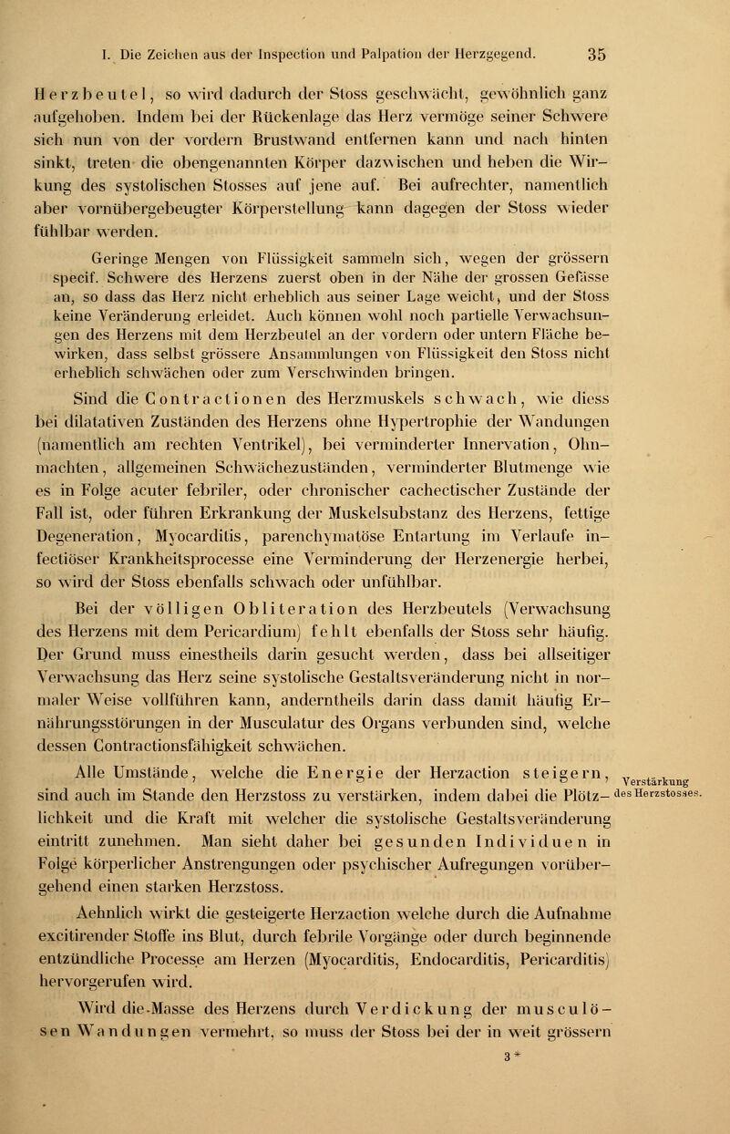 Herzbeutel, so wird dadurch der Stoss geschwächt, gewöhnlich ganz aufgehoben. Indem bei der Rückenlage das Herz vermöge seiner Schwere sich nun von der vordem Brustwand entfernen kann und nach hinten sinkt, treten die obengenannten Körper dazwischen und heben die Wir- kung des systolischen Stosses auf jene auf. Bei aufrechter, namentlich aber vornübergebeugter Körperstellung kann dagegen der Stoss wieder fühlbar werden. Geringe Mengen von Flüssigkeit sammeln sich, wegen der grössern specif. Schwere des Herzens zuerst oben in der Nähe der grossen Gelasse an, so dass das Herz nicht erheblich aus seiner Lage weicht, und der Stoss keine Veränderung erleidet. Auch können wohl noch partielle Verwachsun- gen des Herzens mit dem Herzbeutel an der vordem oder untern Fläche be- wirken, dass selbst grössere Ansammlungen von Flüssigkeit den Stoss nicht erheblich schwächen oder zum Verschwinden bringen. Sind dieContractionen des Herzmuskels schwach, wie diess bei dilatativen Zustanden des Herzens ohne Hypertrophie der Wandungen (namentlich am rechten Ventrikel), bei verminderter Innervation, Ohn- mächten , allgemeinen Schwächezuständen, verminderter Blutmenge wie es in Folge acuter febriler, oder chronischer cachectischer Zustände der Fall ist, oder führen Erkrankung der Muskelsubstanz des Herzens, fettige Degeneration, Myocarditis, parenchymatöse Entartung im Verlaufe in- fectiöser Krankheitsprocesse eine Verminderung der Herzenergie herbei, so wird der Stoss ebenfalls schwach oder unfühlbar. Bei der völligen Obliteration des Herzbeutels (Verwachsung des Herzens mit dem Pericardium) fehlt ebenfalls der Stoss sehr häufig. Der Grund muss einestheils darin gesucht werden, dass bei allseitiger Verwachsung das Herz seine systolische Gestalts Veränderung nicht in nor- maler Weise vollführen kann, anderntheils darin dass damit häufig Er- nährungsstörungen in der Musculatur des Organs verbunden sind, welche dessen Contractionsfähigkeit schwächen. Alle Umstände, welche die Energie der Herzaction steigern, „r 7 0 o 7 Verstärkung sind auch im Stande den Herzstoss zu verstärken, indem dabei die Plötz-desHerzstosses lichkeit und die Kraft mit welcher die systolische Gestaltsveränderung eintritt zunehmen. Man sieht daher bei gesunden Individuen in Folge körperlicher Anstrengungen oder psychischer Aufregungen vorüber- gehend einen starken Herzstoss. Aehnlich wirkt die gesteigerte Herzaction welche durch die Aufnahme excitirender Stoffe ins Blut, durch febrile Vorgänge oder durch beginnende entzündliche Processe am Herzen (Myocarditis, Endocarditis, Pericarditis) hervorgerufen wird. Wird die-Masse des Herzens durch Verdickung der muscu lö- sen Wandungen vermehrt, so muss der Stoss bei der in weit grössern 3*