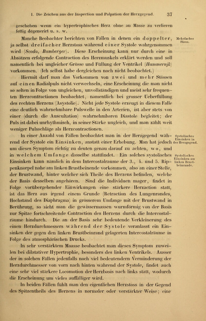 geschehen wenn ein hypertrophisches Herz ohne an Masse zu verlieren fettig degenerirt u. s. w. Manche Beobachter berichten von Fällen in denen ein doppelter, Mehrfacher Stoss. ja selbst dreifacher Herzstoss während einer Systole wahrgenommen wird (Scoda, Bamberger). Diese Erscheinung kann nur durch eine in Absätzen erfolgende Contraction des Herzmuskels erklärt werden und soll namentlich bei ungleicher Grösse und Füllung der Ventrikel [Hammernjk) vorkommen. (Ich selbst habe dergleichen noch nicht beobachtet.) Hiermit darf man das Vorkommen von zwei und mehr Stössen auf einen Radialpuls nicht verwechseln, eine Erscheinung die man nicht so selten in Folge von ungleichen, unvollständigen und meist sehr frequen- ten Herzcontractionen beobachtet, namentlich bei grosser Ueberfüllung des rechten Herzens (Asystolie). Nicht jede Systole erzeugt in diesem Falle eine deutlich wahrnehmbare Pulswelle in den Arterien, ist aber stets von einer (durch die Auscultation) wahrnehmbaren Diastole begleitet; der Puls ist dabei unrhythmisch, in seiner Stärke ungleich, und man zählt weit weniger Pulsschläge als Herzcontractionen. In einer Anzahl von Fällen beobachtet man in der Herzgegend wäh- systolisches 110 i • x-i • • i • T-iii -ii Einsinken in rend der Systole ein Einsinken, anstatt einer Erhebung. Man hat jedoch der Herzgegend. um dieses Symptom richtig zu deuten genau darauf zu achten, w o, und in welchem Umfange dasselbe stattfindet. Ein solches systolisches systolisches Einsinken kann nämlich in dem Intercostalraume der 3., 4. und 5. Rip- linken Brust- penknorpel nahe am linken Brustbeinende vorkommen, also an einer Stelle, der Brustwand, hinter welcher sich Theile des Herzens befinden, welche der Basis desselben angehören. Sind die Individuen mager, findet in Folge vorübergehender Einwirkungen eine stärkere Herzaction statt, ist das Herz aus irgend einem Grunde (Betraction des Lungenrandes, Hochstand des Diaphragma) in grösserem Umfange mit der Brustwand in Berührung, so sieht man die gewissermassen wurmförmig von der Basis zur Spitze fortschreitende Contraction des Herzens durch die Intercostal- raume hindurch. Die an der Basis sehr bedeutende Verkleinerung des einen Herzdurchmessers während der Systole veranlasst ein Ein- sinken der gegen den linken Brustbeinrand gelagerten Intercostalraume in Folge des atmosphärischen Drucks. In sehr verstärktem Maasse beobachtet man dieses Symptom zuwei- len bei dilatativer Hypertrophie, besonders des linken Ventrikels. Ausser der in solchen Fällen jedenfalls noch viel bedeutendem Verminderung der Herzdurchmesser von vorn nach hinten während der Systole, findet auch eine sehr viel stärkere Locomotion der Herzbasis nach links statt, wodurch die Erscheinung um vieles auffälliger wird. In beiden Fällen fühlt man den eigentlichen Herzstoss in der Gegend des Spitzentheils des Herzens in normaler oder verstärkter Weise; eine beinrande.