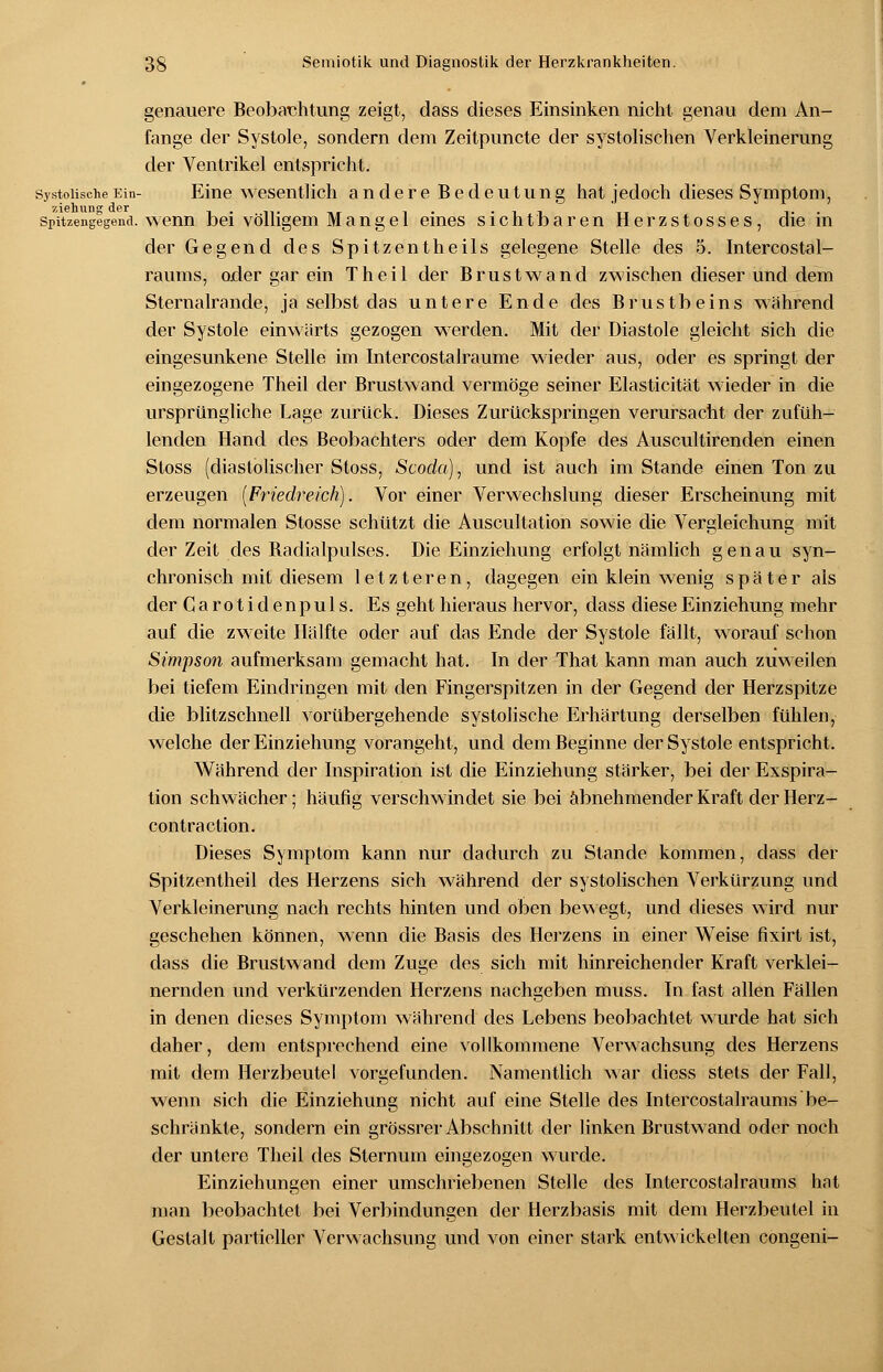 genauere Beobachtung zeigt, dass dieses Einsinken nicht genau dem An- fange der Systole, sondern dem Zeitpuncte der systolischen Verkleinerung der Ventrikel entspricht. Systolische Ein- Eine wesentlich andere Bedeutung hat jedoch dieses Symptom, zislninsr dor Spitzengegena. wenn bei völligem Mangel eines sichtbaren Herzstosses, die in der Gegend des Spitzentheils gelegene Stelle des 5. Intercostal- raums, oder gar ein Theil der Brustwand zwischen dieser und dem Sternalrande, ja selbst das untere Ende des Brustbeins während der Systole einwärts gezogen werden. Mit der Diastole gleicht sich die eingesunkene Stelle im Intercostalraume wieder aus, oder es springt der eingezogene Theil der Brustwand vermöge seiner Elasticität wieder in die ursprüngliche Lage zurück. Dieses Zurückspringen verursacht der zufüh- lenden Hand des Beobachters oder dem Kopfe des Auscultirenden einen Stoss (diastolischer Stoss, Scoda), und ist auch im Stande einen Ton zu erzeugen {Friedreich). Vor einer Verwechslung dieser Erscheinung mit dem normalen Stosse schützt die Auscultation sowie die Vergleichung mit der Zeit des Badialpulses. Die Einziehung erfolgt nämlich genau syn- chronisch mit diesem letzteren, dagegen ein klein wenig später als der Garotidenpuls. Es geht hieraus hervor, dass diese Einziehung mehr auf die zweite Hälfte oder auf das Ende der Systole fällt, worauf schon Simpson aufmerksam gemacht hat. In der That kann man auch zuweilen bei tiefem Eindringen mit den Fingerspitzen in der Gegend der Herzspitze die blitzschnell vorübergehende systolische Erhärtung derselben fühlen, welche der Einziehung vorangeht, und dem Beginne der Systole entspricht. Während der Inspiration ist die Einziehung stärker, bei der Exspira- tion schwächer; häufig verschwindet sie bei abnehmender Kraft der Herz - contraction. Dieses Symptom kann nur dadurch zu Stande kommen, dass der Spitzentheil des Herzens sich während der systolischen Verkürzung und Verkleinerung nach rechts hinten und oben bewegt, und dieses wird nur geschehen können, wenn die Basis des Herzens in einer Weise fixirt ist, dass die Brustwand dem Zuge des sich mit hinreichender Kraft verklei- nernden und verkürzenden Herzens nachgeben muss. In fast allen Fällen in denen dieses Symptom während des Lebens beobachtet wurde hat sich daher, dem entsprechend eine vollkommene Verwachsung des Herzens mit dem Herzbeutel vorgefunden. Namentlich war diess stets der Fall, wenn sich die Einziehung nicht auf eine Stelle des Intercostalraums be- schränkte, sondern ein grössrer Abschnitt der linken Brustwand oder noch der untere Theil des Sternum eingezogen wurde. Einziehungen einer umschriebenen Stelle des Intercostalraums hat man beobachtet bei Verbindungen der Herzbasis mit dem Herzbeutel in Gestalt partieller Verwachsung und von einer stark entwickelten congeni-