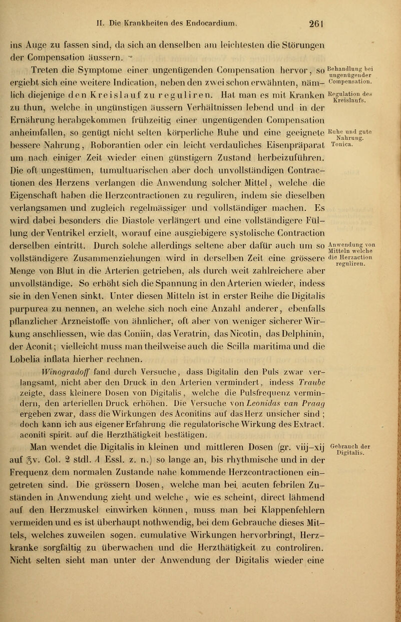 ins Auge zu fassen sind, da sich an denselben am leichtesten die Störungen der Compensation äussern. * Treten die Symptome einer ungenügenden Compensation hervor, so Behandlung bei  l ° ° * ' ungenügender ergiebt sich eine weitere Indication, nebenden zwei schon erwähnten, näm- Compensation. lieh diejenige den Kreislaufzu reguliren. Hat man es mit Kranken Rppiation des d *- D Kreislaufs. zu thun, welche in ungünstigen äussern Verhältnissen lebend und in der Ernährung herabgekommen frühzeitig einer ungenügenden Compensation anheimfallen, so genügt nicht selten körperliche Ruhe und eine geeignete Ruhe und gute ' ° ° l OS Nahrung. bessere Nahrung, Roborantien oder ein leicht verdauliches Eisenpräparat Tonica. um nach einiger Zeit wieder einen günstigem Zustand herbeizuführen. Die oft ungestümen, tumultuarisclien aber doch unvollständigen Contrac- tionen des Herzens verlangen die Anwendung solcher Mittel, welche die Eigenschaft haben die Herzcontractionen zu reguliren, indem sie dieselben verlangsamen und zugleich regelmässiger und vollständiger machen. Es wird dabei besonders die Diastole verlängert und eine vollständigere Fül- lung der Ventrikel erzielt, worauf eine ausgiebigere systolische Contraction derselben eintritt. Durch solche allerdings seltene aber dafür auch um so £??Ye,nduns yon D Mitteln welche vollständigere Zusammenziehungen wird in derselben Zeit eine grössere die Herzaction <j <j ^ reguliren. Menge von Blut in die Arterien getrieben, als durch weit zahlreichere aber unvollständige. So erhöht sich die Spannung in den Arterien wieder, indess sie in den Venen sinkt. Unter diesen Mitteln ist in erster Reihe die Digitalis purpurea zu nennen, an welche sich noch eine Anzahl anderer, ebenfalls pflanzlicher Arzneistoffe von ähnlicher, oft aber von weniger sicherer Wir- kung anschliessen, wie das Coniin, dasVeratrin, das Nicotin, das Delphinin, der Aconit; vielleicht muss man theilweise auch die Scilla maritima und die Lobelia inflata hierher rechnen. Winogradoff fand durch Versuche, dass Digitalin den Puls zwar ver- langsamt, nicht aber den Druck in den Arterien vermindert, indess Traube zeigte, dass kleinere Dosen von Digitalis, welche die Pulsfrequenz vermin- dern, den arteriellen Druck erhöhen. Die Versuche von Leonidas van Praag ergeben zwar, dass die Wirkungen des Aconitins auf das Herz unsicher sind ; doch kann ich aus eigener Erfahrung die regulatorische Wirkung desExtract. aconiti spirit. auf die Herzthätigkeit bestätigen. Man wendet die Digitalis in kleinen und mittleren Dosen (er. viii-xij Gebrauch der ° «V J J Digitalis. auf 3V- Col. 2 stdl. A Essl. z. n.) so lange an, bis rhythmische und in der Frequenz dem normalen Zustande nahe kommende Herzcontractionen ein- getreten sind. Die grössern Dosen, welche man bei. acuten febrilen Zu- ständen in Anwendung zieht und welche, wie es scheint, direct lähmend auf den Herzmuskel einwirken können, muss man bei Klappenfehlern vermeiden und es ist überhaupt nothwendig, bei dem Gebrauche dieses Mit- tels, welches zuweilen sogen, cumulative Wirkungen hervorbringt, Herz- kranke sorgfältig zu überwachen und die Herzthätigkeit zu controliren. Nicht selten sieht man unter der Anwendung der Digitalis wieder eine