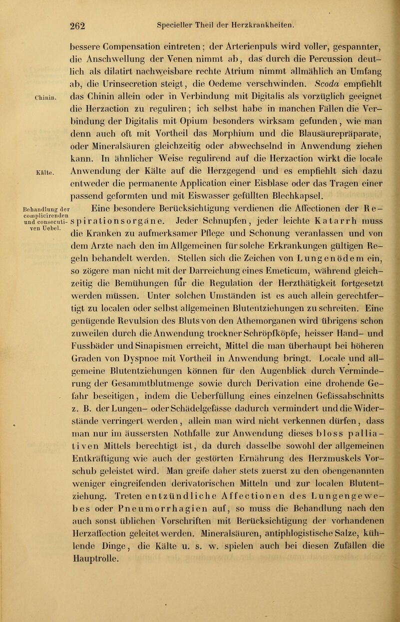 bessere Compensation eintreten; der Arterienpuls wird voller, gespannter, die Anschwellung der Venen nimmt ab, das durch die Percussion deut- lich als dilatirt nachweisbare rechte Atrium nimmt allmählich an Umfang ab, die Urinsecretion steigt, die Oedeme verschwinden. Scoda empfiehlt CMnin. das Chinin allein oder in Verbindung mit Digitalis als vorzüglich geeignet die Herzaction zu reguliren; ich selbst habe in manchen Fällen die Ver- bindung der Digitalis mit Opium besonders wirksam gefunden, wie man denn auch oft mit Vortheil das Morphium und die Blausäurepräparate, oder Mineralsäuren gleichzeitig oder abwechselnd in Anwendung ziehen kann. In ähnlicher Weise regulirend auf die Herzaction wirkt die locale Kälte. Anwendung der Kälte auf die Herzgegend und es empfiehlt sich dazu entweder die permanente Application einer Eisblase oder das Tragen einer passend geformten und mit Eiswasser gefüllten Blechkapsel. Behandlung der Eine besondere Berücksichtigung verdienen die Affectionen der Re- nndconsecuti-spirationsorgäne. Jeder Schnupfen, jeder leichte Katarrh muss die Kranken zu aufmerksamer Pflege und Schonung veranlassen und von dem Arzte nach den im Allgemeinen für solche Erkrankungen gültigen Re- geln behandelt werden. Stellen sich die Zeichen von Lungenödem ein, so zögere man nicht mit der Darreichung eines Emeticum, während gleich- zeitig die Bemühungen für die Begulation der Herzthätigkeit fortgesetzt wTerden müssen. Unter solchen Umständen ist es auch allein gerechtfer- tigt zu localen oder selbst allgemeinen Blutentziehungen zu schreiten. Eine genügende Revulsion des Bluts von den Athemorganen wird übrigens schon zuweilen durch die Anwendung trockner Schröpfköpfe, heisser Hand- und Fussbäder und Sinapismen erreicht, Mittel die man überhaupt bei höheren Graden von Dyspnoe mit Vortheil in Anwendung bringt. Locale und all- gemeine Blutentziehungen können für den Augenblick durch Verminde- rung der Gesammtblutmenge sowie durch Derivation eine drohende Ge- fahr beseitigen, indem die Ueberfüllung eines einzelnen Gefässabschnitts z. B. der Lungen- oder Schädelgefässe dadurch vermindert und die Wider- stände verringert werden, allein man wird nicht verkennen dürfen, dass man nur im äussersten Nothfalle zur Anwendung dieses bloss pallia- tiven Mittels berechtigt ist, da durch dasselbe sowohl der allgemeinen Entkräftigung wie auch der gestörten Ernährung des Herzmuskels Vor- schub geleistet wird. Man greife daher stets zuerst zu den obengenannten weniger eingreifenden derivatorischen Mitteln und zur localen Blutent- ziehung. Treten entzündliche Affectionen des Lungengewe- bes oder Pneumorrhagien auf, so muss die Behandlung nach den auch sonst üblichen Vorschriften mit Berücksichtigung der vorhandenen Herzaffection geleitet werden. Mineralsäuren, antiphlogistische Salze, küh- lende Dinge, die Kälte u. s. w. spielen auch bei diesen Zufällen die Hauptrolle.