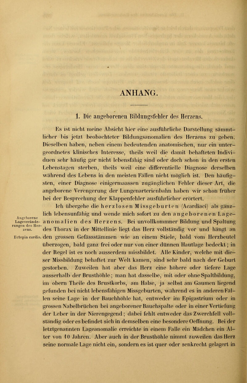 ANHANG. 1. Die angeborenen Bildungsfehler des Herzens. Es ist nicht meine Absicht hier eine ausführliche Darstellung sämmt- licher bis jetzt beobachteter Bildungsanomalien des Herzens zu geben. Dieselben haben, neben einem bedeutenden anatomischen, nur ein unter- geordnetes klinisches Interesse, theils weil die damit behafteten Indivi- duen sehr häufig gar nicht lebensfähig sind oder doch schon in den ersten Lebenstagen sterben, theils weil eine differentielle Diagnose derselben während des Lebens in den meisten Fällen nicht möglich ist. Den häufig- sten, einer Diagnose einigermaassen zugänglichen Fehler dieser Art, die angeborene Verengerung der Lungenarterienbahn haben wir schon früher bei der Besprechung der Klappenfehler ausführlicher erörtert. Ich übergehe die herzlosen Missgeburten (Acardiaci) als gänz- lich lebensunfähig und wende mich sofort zu den angeborenen Lage- An geborene Lageverände- anomalien des Herzens. Bei unvollkommner Bildung und Spaltung rungen des Her- zeus, des Thorax in der Mittellinie liegt das Herz vollständig vor und hängt an Ectopia cordis. den grossen Gefässstämmen wie an einem Stiele, bald vom Herzbeutel überzogen, bald ganz frei oder nur von einer dünnen Hautlage bedeckt; in der Begel ist es noch ausserdem missbildet. Alle Kinder, welche mit die- ser Missbildung behaftet zur Welt kamen, sind sehr bald nach der Geburt gestorben. Zuweilen hat aber das Herz eine höhere oder tiefere Lage ausserhalb der Brusthöhle ; man hat dasselbe, mit oder ohne Spaltbildung, im obern Theile des Brustkorbs, am Halse, ja selbst am Gaumen liegend gefunden bei nicht lebensfähigen Missgeburten, während es in anderen Fäl- len seine Lage in der Bauchhöhle hat, entweder im Epigastrium oder in grossen Nabelbrüchen bei angeborener Bauchspalte oder in einer Vertiefung der Leber in der Nierengegend; dabei fehlt entweder das Zwerchfell voll- ständig oder es befindet sich in demselben eine besondere Oefmung. Bei der letztgenannten Lageanomalie erreichte in einem Falle ein Mädchen ein Al- ter von \ 0 Jahren. Aber auch in der Brusthöhle nimmt zuweilen das Herz seine normale Lage nicht ein, sondern es ist quer oder senkrecht gelagert in