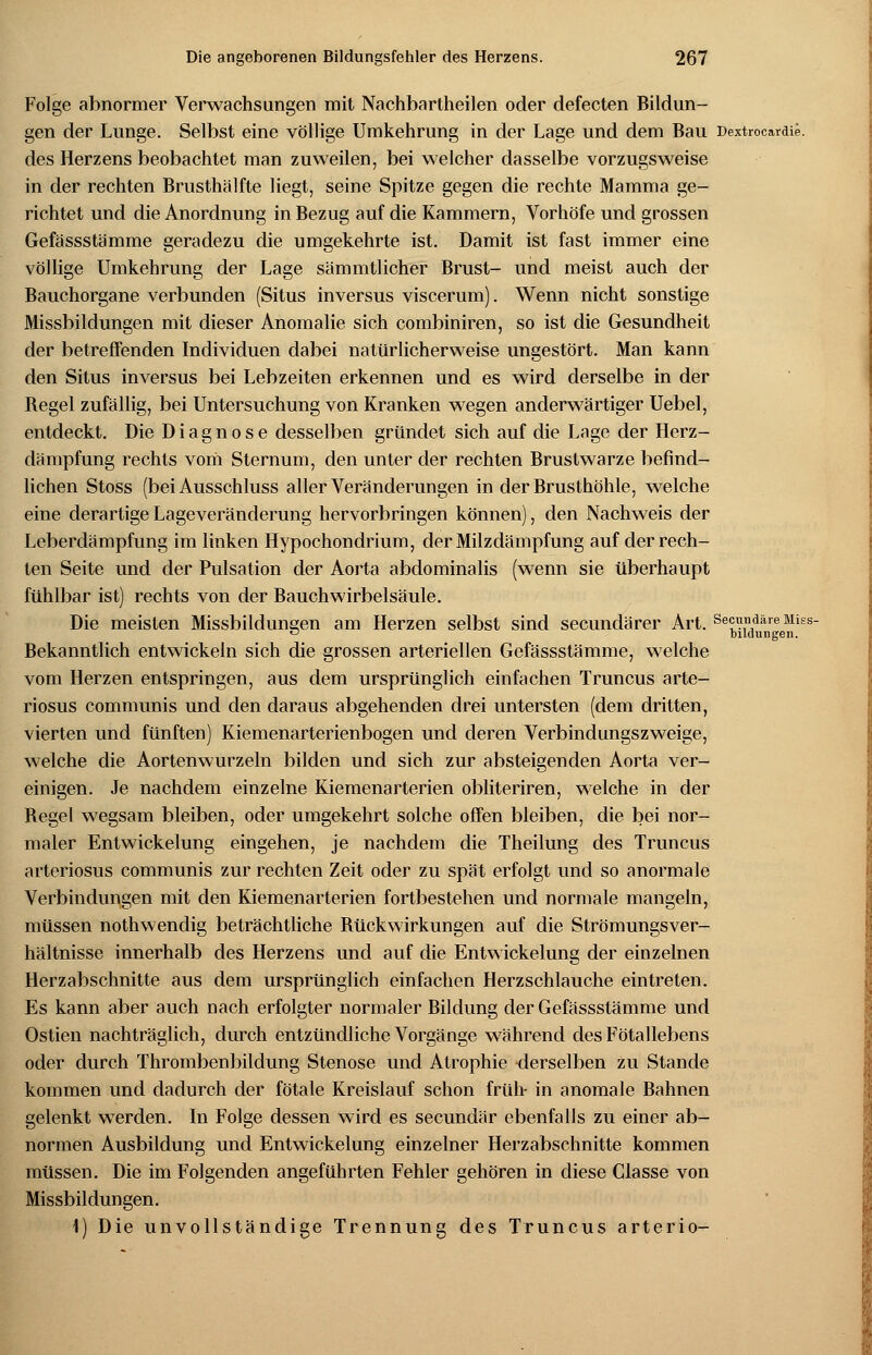 Folge abnormer Verwachsungen mit Nachbartheilen oder defecten Bildun- gen der Lunge. Selbst eine völlige Umkehrung in der Lage und dem Bau Dextrocardie. des Herzens beobachtet man zuweilen, bei welcher dasselbe vorzugsweise in der rechten Brusthälfte liegt, seine Spitze gegen die rechte Mamma ge- richtet und die Anordnung in Bezug auf die Kammern, Vorhöfe und grossen Gefässstämme geradezu die umgekehrte ist. Damit ist fast immer eine völlige Umkehrung der Lage sämmtlicher Brust- und meist auch der Bauchorgane verbunden (Situs inversus viscerum). Wenn nicht sonstige Missbildungen mit dieser Anomalie sich combiniren, so ist die Gesundheit der betreffenden Individuen dabei natürlicherweise ungestört. Man kann den Situs inversus bei Lebzeiten erkennen und es wird derselbe in der Regel zufällig, bei Untersuchung von Kranken wegen anderwärtiger Uebel, entdeckt. Die Diagnose desselben gründet sich auf die Lage der Herz- dämpfung rechts vom Sternum, den unter der rechten Brustwarze befind- lichen Stoss (bei Ausschluss aller Veränderungen in der Brusthöhle, welche eine derartige Lageveränderung hervorbringen können), den Nachweis der Leberdämpfung im linken Hypochondrium, der Milzdämpfung auf der rech- ten Seite und der Pulsation der Aorta abdominalis (wenn sie überhaupt fühlbar ist) rechts von der Bauchwirbelsäule. Die meisten Missbildungen am Herzen selbst sind secundärer Art. secundäre anss- ° bildungen. Bekanntlich entwickeln sich die grossen arteriellen Gefässstämme, welche vom Herzen entspringen, aus dem ursprünglich einfachen Truncus arte- riosus communis und den daraus abgehenden drei untersten (dem dritten, vierten und fünften) Kiemenarterienbogen und deren Verbindungszweige, welche die Aortenwurzeln bilden und sich zur absteigenden Aorta ver- einigen. Je nachdem einzelne Kiemenarterien obliteriren, welche in der Regel wegsam bleiben, oder umgekehrt solche offen bleiben, die bei nor- maler Entwickelung eingehen, je nachdem die Theilung des Truncus arteriosus communis zur rechten Zeit oder zu spät erfolgt und so anormale Verbindungen mit den Kiemenarterien fortbestehen und normale mangeln, müssen nothwendig beträchtliche Rückwirkungen auf die Strömungsver- hältnisse innerhalb des Herzens und auf die Entwickelung der einzelnen Herzabschnitte aus dem ursprünglich einfachen Herzschlauche eintreten. Es kann aber auch nach erfolgter normaler Bildung der Gefässstämme und Ostien nachträglich, durch entzündliche Vorgänge während des Fötallebens oder durch Thrombenbildung Stenose und Atrophie derselben zu Stande kommen und dadurch der fötale Kreislauf schon früh- in anomale Bahnen gelenkt werden. In Folge dessen wird es secundär ebenfalls zu einer ab- normen Ausbildung und Entwickelung einzelner Herzabschnitte kommen müssen. Die im Folgenden angeführten Fehler gehören in diese Classe von Missbildungen. 1) Die unvollständige Trennung des Truncus arterio-