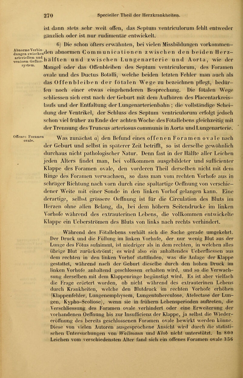 ist dann stets sehr weit offen, das Septum ventriculorum fehlt entweder gänzlich oder ist nur rudimentär entwickelt. 6) Die schon öfters erwähnten, bei vielen Missbildungen vorkommen- dungenzwfschenJen abnormen C ommunicationen zwischen den beiden Herz- vYnösem'Gefä^-h älften und zwischen Lungenarterie und Aorta, wie der system. Mangel oder das Offenbleiben des Septum ventriculorum, des Foramen ovale und des Ductus Botalli, welche beiden letzten Fehler man auch als das Offenbleiben der fötalen Wege zu bezeichnen pflegt, bedür- fen noch einer etwas eingehenderen Besprechung. Die fötalen Wege schliessen sich erst nach der Geburt mit dem Aufhören des Placentarkreis- laufs und der Entfaltung der Lungenarterienbahn ; die vollständige Schei- dung der Ventrikel, der Schluss des Septum ventriculorum erfolgt jedoch schon viel früher zu Ende der achten Woche des Fötallebens gleichzeitig mit der Trennung des Truncus arteriosus communis in Aorta und Lungenarterie. offene^Foramen ^yas zmiächst a) den Befund eines offenen Foramen ovale nach der Geburt und selbst in späterer Zeit betrifft, so ist derselbe gewöhnlich durchaus nicht pathologischer Natur. Denn fast in der Hälfte aller Leichen jeden Alters findet man, bei vollkommen ausgebildeter und sufficienter Klappe des Foramen ovale, den vorderen Theil derselben nicht mit dem Binge des Foramen verwachsen, so dass man vom rechten Vorhofe aus in schräger Bichtung nach vorn durch eine spaltartige Oeßhung von verschie- dener Weite mit einer Sonde in den linken Vorhof gelangen kann. Eine derartige, selbst grössere Oeffnung ist für die Circulation des Bluts im Herzen ohne allen Belang, da, bei dem höhern Seitendrucke im linken Vorhofe während des extrauterinen Lebens, die vollkommen entwickelte Klappe ein Ueberströmen des Bluts von links nach rechts verhindert. Während des Fötallebens verhält sich die Sache gerade umgekehrt. Der Druck und die Füllung im linken Vorhofe, der nur wenig Blut aus der Lunge des Fötus aufnimmt, ist niedriger als in dem rechten, in welchen alles übrige Blut zurückströmt; es wird also ein anhaltendes Ueberfliessen aus dem rechten in den linken Vorhof stattfinden, was die Anlage der Klappe gestattet, während nach der Geburt dieselbe durch den hohen Druck im linken Vorhofe anhaltend geschlossen erhalten wird, und so die Verwach- sung derselben mit dem Klappenringe begünstigt wird. Es ist aber vielfach die Frage erörtert worden, ob nicht während des extrauterinen Lebens durch Krankheiten, welche den Blutdruck im rechten Vorhofe erhöhen (Klappenfehler, Lungenemphysem, Lungentuberculose, Atelectase der Lun- gen, Kypho-Scoliose), wenn sie in frühern Lebensperioden auftreten, die Verschliessung des Foramen ovale verhindert oder eine Erweiterung der vorhandenen Oeffnung bis zur Insuffizienz der Klappe, ja selbst die Wieder- eröffnung des bereits geschlossenen Foramen ovale bewirkt werden könne. Diese von vielen Autoren ausgesprochene Ansicht wird durch die statisti- schen Untersuchungen von Wallmann und Klob nicht unterstützt. Tn 800 Leichen vom verschiedensten Alter fand sich ein offenes Foramen ovale 3 56