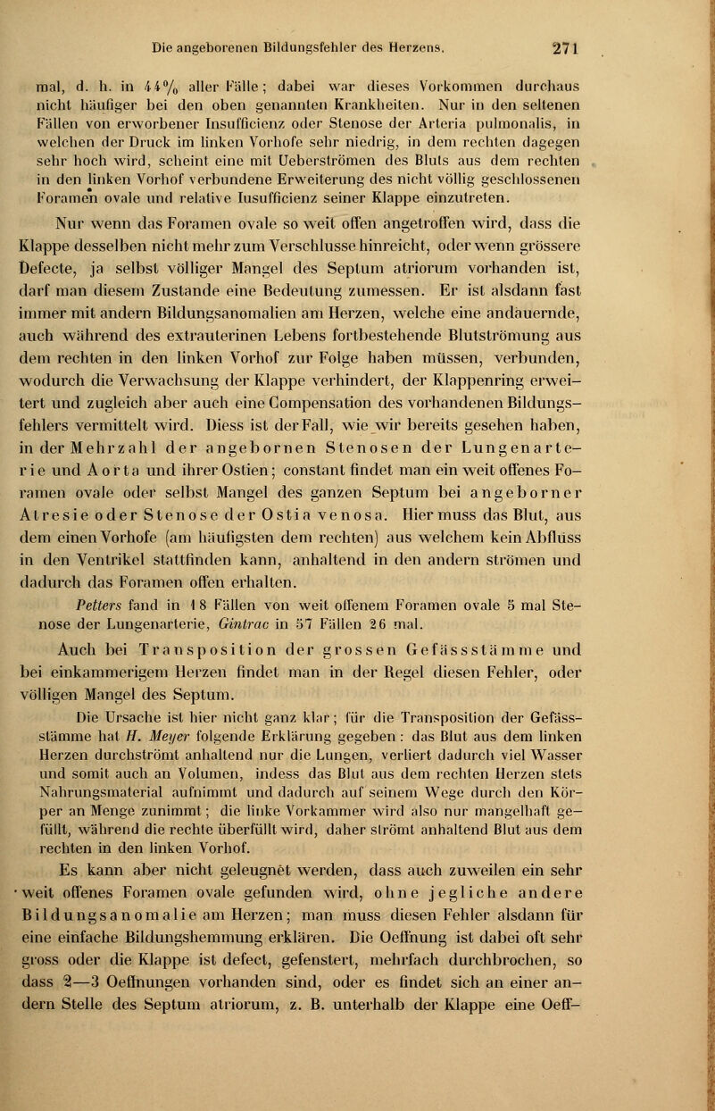 mal, d. h. in 44% aller Fälle; dabei war dieses Vorkommen durchaus nicht häufiger bei den oben genannten Krankheiten. Nur in den seltenen Fällen von erworbener Insufficienz oder Stenose der Arteria pulmonalis, in welchen der Druck im linken Vorhofe sehr niedrig, in dem rechten dagegen sehr hoch wird, scheint eine mit Ueberströmen des Bluts aus dem rechten in den linken Vorhof verbundene Erweiterung des nicht völlig geschlossenen Foramen ovale und relative Iusufficienz seiner Klappe einzutreten. Nur wenn das Foramen ovale so weit offen angetroffen wird, dass die Klappe desselben nicht mehr zum Verschlusse hinreicht, oder wenn grössere Defecte, ja selbst völliger Mangel des Septum atriorum vorhanden ist, darf man diesem Zustande eine Bedeutung zumessen. Er ist alsdann fast immer mit andern Bildungsanomalien am Herzen, welche eine andauernde, auch während des extrauterinen Lebens fortbestehende Blutströmung aus dem rechten in den linken Vorhof zur Folge haben müssen, verbunden, wodurch die Verwachsung der Klappe verhindert, der Klappenring erwei- tert und zugleich aber auch eine Gompensation des vorhandenen Bildungs- fehlers vermittelt wird. Diess ist der Fall, wie wir bereits gesehen haben, in der Mehrzahl der angebornen Stenosen der Lungenart e- r i e und Aorta und ihrer Ostien; constant findet man ein weit offenes Fo- ramen ovale oder selbst Mangel des ganzen Septum bei angeborner Atresie oder Stenose der Ostia venosa. Hier muss das Blut, aus dem einen Vorhofe (am häufigsten dem rechten) aus welchem keinAbflüss in den Ventrikel stattfinden kann, anhaltend in den andern strömen und dadurch das Foramen offen erhalten. Vetters fand in \ 8 Fällen von weit offenem Foramen ovale 5 mal Ste- nose der Lungenarterie, Gintrac in S7 Fällen 2 6 mal. Auch bei Transposition der grossen Gefässstämme und bei einkammerigem Herzen findet man in der Begel diesen Fehler, oder völligen Mangel des Septum. Die Ursache ist hier nicht ganz klar; für die Transposition der Gefäss- stämme hat H. Meyer folgende Erklärung gegeben : das Blut ans dem linken Herzen durchströmt anhaltend nur die Lungen, verliert dadurch viel Wasser und somit auch an Volumen, indess das Blut aus dem rechten Herzen stets Nahrungsmaterial aufnimmt und dadurch auf seinem Wege durch den Kör- per an Menge zunimmt; die linke Vorkammer wird also nur mangelhaft ge- füllt, während die rechte überfüllt wird, daher strömt anhaltend Blut aus dem rechten in den linken Vorhof. Es kann aber nicht geleugnet werden, dass auch zuweilen ein sehr • weit offenes Foramen ovale gefunden wird, ohne jegliche andere Bildungsanomalie am Herzen; man muss diesen Fehler alsdann für eine einfache Bildungshemmung erklären. Die Oeffnung ist dabei oft sehr gross oder die Klappe ist defect, gefenstert, mehrfach durchbrochen, so dass %—3 Oeffnungen vorhanden sind, oder es findet sich an einer an- dern Stelle des Septum atriorum, z. B. unterhalb der Klappe eine Oeff-