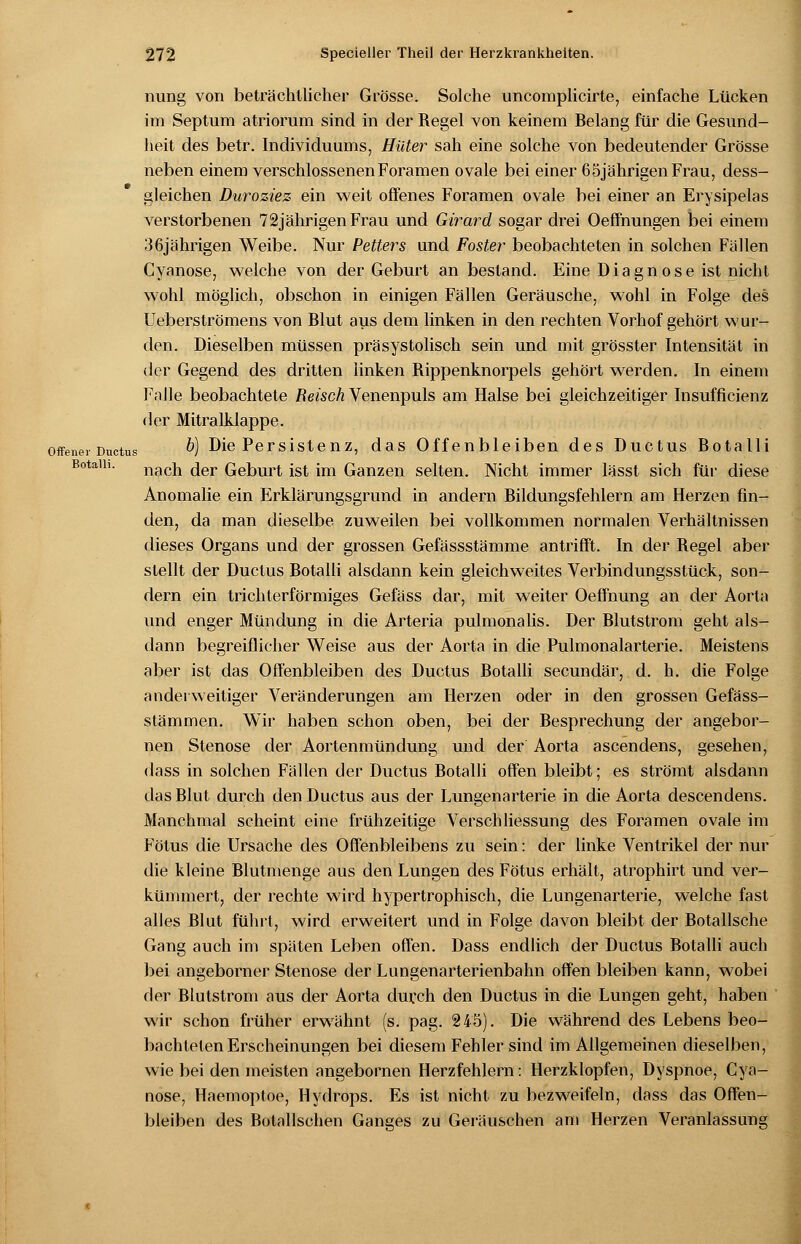 rning von beträchtlicher Grösse. Solche uncomplicirte, einfache Lücken im Septum atriorum sind in der Regel von keinem Belang für die Gesund- heit des betr. Individuums, Hüter sah eine solche von bedeutender Grösse neben einem verschlossenen Foramen ovale bei einer 65jährigen Frau, dess- gleichen Duroziez ein weit offenes Foramen ovale bei einer an Erysipelas verstorbenen 72jährigen Frau und Girard sogar drei Oeffnungen bei einem 36jährigen Weibe. Nur Petters und Foster beobachteten in solchen Fällen Cyanose, welche von der Geburt an bestand. Eine Diagnose ist nicht wohl möglich, obschon in einigen Fällen Geräusche, wohl in Folge des Ueberströmens von Blut aus dem linken in den rechten Vorhof gehört wur- den. Dieselben müssen präsystolisch sein und mit grösster Intensität in der Gegend des dritten linken Rippenknorpels gehört werden. In einem Falle beobachtete Reisch Venenpuls am Halse bei gleichzeitiger Insufficienz der Mitralklappe. offener Ductus &) Die Persistenz, das Offenbleiben des Ductus Botalli Botaih. nach der Geburt ist im Ganzen selten. Nicht immer lässt sich für diese Anomalie ein Erklärungsgrund in andern Bildungsfehlern am Herzen fin- den, da man dieselbe zuweilen bei vollkommen normalen Verhältnissen dieses Organs und der grossen Gefässstämme antrifft. In der Regel aber stellt der Ductus Botalli alsdann kein gleichweites Verbindungsstück, son- dern ein trichterförmiges Gefäss dar, mit weiter Oeffnung an der Aorta und enger Mündung in die Arteria pulmonalis. Der Blutstrom geht als- dann begreiflicher Weise aus der Aorta in die Pulmonalarterie. Meistens aber ist das Offenbleiben des Ductus Botalli secundär, d. h. die Folge anderweitiger Veränderungen am Herzen oder in den grossen Gefäss- stämmen. Wir haben schon oben, bei der Besprechung der angebor- nen Stenose der Aortenmündung und der Aorta ascendens, gesehen, dass in solchen Fällen der Ductus Botalli offen bleibt; es strömt alsdann das Blut durch den Ductus aus der Lungenarterie in die Aorta descendens. Manchmal scheint eine frühzeitige Verschliessung des Foramen ovale im Fötus die Ursache des Offenbleibens zu sein: der linke Ventrikel der nur die kleine Blutmenge aus den Lungen des Fötus erhält, atrophirt und ver- kümmert, der rechte wird hypertrophisch, die Lungenarterie, welche fast alles Blut führt, wird erweitert und in Folge davon bleibt der Botallsche Gang auch im späten Leben offen. Dass endlich der Ductus Botalli auch bei angeborner Stenose der Lungenarterienbahn offen bleiben kann, wobei der Blutstrom aus der Aorta durch den Ductus in die Lungen geht, haben wir schon früher erwähnt (s. pag. 245). Die während des Lebens beo- bachteten Erscheinungen bei diesem Fehler sind im Allgemeinen dieselben, wie bei den meisten angebornen Herzfehlern: Herzklopfen, Dyspnoe, Cya- nose, Haemoptoe, Hydrops. Es ist nicht zu bezweifeln, dass das Offen- bleiben des Botallschen Ganges zu Geräuschen am Herzen Veranlassung