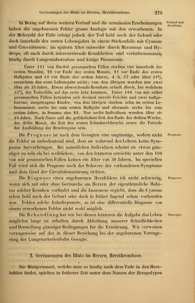 In Bezug auf ihren weitern Verlauf und die terminalen Erscheinungen v,erlauf und ^ D Ausgange. haben die angeborenen Fehler grosse Analogie mit den erworbenen. In der Mehrzahl der Fälle erfolgt jedoch der Tod bald nach der Geburt oder doch innerhalb des ersten Lebensjahrs in einem Stickanfalle mit Cyanose und Convulsionen; im spätem Alter entweder durch Marasmus und Hy- drops, oft auch durch intercurrirende Krankheiten und verhältnissmässig häufig durch Lungentuberculose und käsige Pneumonie. Unter I 3 i von Duchek gesammelten Fällen starben vier innerhalb der ersten Stunden, 2 0 vor Ende des ersten Monats, 21 vor Ende des ersten Halbjahrs und 12 vor Ende des ersten Jahres, d. h. 57 oder über 43% erreichten das erste Lebensjahr nicht; von den übrigen wurden nur zwei älter als 35 Jahre. Etwas abweichende Resultate erhielt Aberle, bei welchem 33% der Todesfälle auf das erste Jahr kommen. Unter 100 von mir selbst gesammelten Fällen befanden sich dreimal unreife Früchte und zwei todtge- borene, ausgetragene Kinder, von den übrigen starben zehn im ersten Le- bensmonat, sechs bis zum ersten Halbjahr und abermals sechs bis zum ersten Jahre, in Summa also 22. Nur sechs Individuen wurden älter als 40 Jahre. NachiVasse soll die gefährlichste Zeit das Ende der dritten Woche, der dritte Monat, die Zeit des ersten Zahndurchbruchs sowie die Periode der Ausbildung der Brustorgane sein. Die Prognose ist nach dem Gesagten eine ungünstige, wofern nicht Prognose. die Fehler so unbedeutend sind, dass sie während des Lebens keine Sym- ptome hervorbringen. Bei männlichen Individuen scheint sie etwas gün- stiger zu sein als bei weiblichen; von den letzteren erreichte unter den 100 von mir gesammelten Fällen keines ein Alter von 30 Jahren. Im speciellen Fall wird sich die Prognose nach der Schwere der vorhandenen Symptome und dem Grad der Circulationsstörung richten. Die Diagnose eines angeborenen Herzfehlers ich nicht schwierig, Diagnose. wenn sich mit oder ohne Geräusche am Herzen der eigenthümliche Habi- tus solcher Kranken vorfindet und die Anamnese ergiebt, dass die Cyanose schon bald nach der Geburt oder doch in früher Jugend schon vorhanden war. Fehlen solche Anhaltepuncte, so ist eine differentielle Diagnose von einem erworbenen Fehler nicht wohl möglich. Die Behandlung hat wie bei diesen letzteren die Aufgabe das Leben Therapie. möglichst lange zu erhalten durch Abhaltung äusserer Schädlichkeiten und Herstellung günstiger Bedingungen für die Ernährung. Wir verweisen vorzugsweise auf das in dieser Beziehung bei der angeborenen Verenge- rung der Lungenarterienbahn Gesagte. 2. Gerinnungen des Bluts im Herzen, Herzthrombose. Die Blutgerinnsel, welche man so häufig nach dem Tode in den Herz- höhlen findet, spielten in früherer Zeit unter dem Namen der Herzpolypen