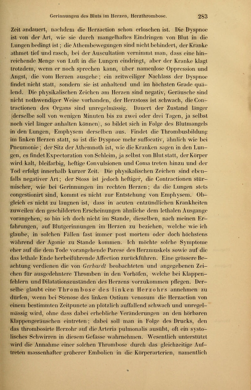 Zeit andauert, nachdem die Herzaction schon erloschen ist. Die Dyspnoe ist von der Art, wie sie durch mangelhaftes Eindringen von Blut in die Lungen bedingt ist; die Athembewegungen sind nicht behindert, der Kranke alhmet tief und rasch, bei der Auscultation vernimmt man, dass eine hin- reichende Menge von Luft in die Lungen eindringt, aber der Kranke klagt trotzdem, wenn er noch sprechen kann, über namenlose Oppression und Angst, die vom Herzen ausgehe; ein zeitweiliger Nachlass der Dyspnoe findet nicht statt, sondern sie ist anhaltend und im höchsten Grade quä- lend. Die physikalischen Zeichen am Herzen sind negativ, Geräusche sind nicht nothwendiger Weise vorhanden, der Herzstoss ist schwach, die Con- tractionen des Organs sind unregelmässig. Dauert der Zustand länger (derselbe soll von wenigen Minuten bis zu zwei oder drei Tagen, ja selbst noch viel länger anhalten können), so bildet sich in Folge des Blutmangels in den Lungen, Emphysem derselben aus. Findet die Thrombusbildung im linken Herzen statt, so ist die Dyspnoe mehr suffocativ, ähnlich wie bei Pneumonie; der Sitz der Athemnoth ist, wie die Kranken sagen in den Lun- gen, es findet Expectoration von Schleim, ja selbst von Blut statt, der Körper wird kalt, bleifarbig, heftige Convulsionen und Coma treten hinzu und der Tod erfolgt innerhalb kurzer Zeit. Die physikalischen Zeichen sind eben- falls negativer Art; der Stoss ist jedoch heftiger, die Contractionen stür- mischer, wie bei Gerinnungen im rechten Herzen; da die Lungen stets congestionirt sind, kommt es nicht zur Entstehung von Emphysem. Ob- gleich es nicht zu läugnen ist, dass in acuten entzündlichen Krankheiten zuweilen den geschilderten Erscheinungen ähnliche dem lethalen Ausgange vorangehen, so bin ich doch nicht im Stande, dieselben, nach meinen Er- fahrungen, auf Blutgerinnungen im Herzen zu beziehen, welche wie ich glaube, in solchen Fällen fast immer post mortem oder doch höchstens während der Agonie zu Stande kommen. Ich möchte solche Symptome eher auf die dem Tode vorangehende Parese des Herzmuskels sowie auf die das lethale Ende herbeiführende Affection zurückführen. Eine grössere Be- achtung verdienen die von Gerhardt beobachteten und angegebenen Zei- chen für ausgedehntere Thromben in den Vorhöfen, welche bei Klappen- fehlern und Dilatationszuständen des Herzens vorzukommen pflegen. Der- selbe glaubt eine Thrombose des linken Herzohrs annehmen zu dürfen, wenn bei Stenose des linken Ostium venosum die Herzaction von einem bestimmten Zeitpuncte an plötzlich auffallend schwach und unregel- mässig wird, ohne dass dabei erhebliche Veränderungen an den hörbaren Klappengeräuschen eintreten; dabei soll man in Folge des Drucks, den das thrombosirte Herzohr auf die Arteria pulmonalis ausübt, oft ein systo- lisches Schwirren in diesem Gefässe wahrnehmen. Wesentlich unterstützt wird die Annahme einer solchen Thrombose durch das gleichzeitige Auf- treten massenhafter gröberer Embolien in die Körperarterien, namentlich