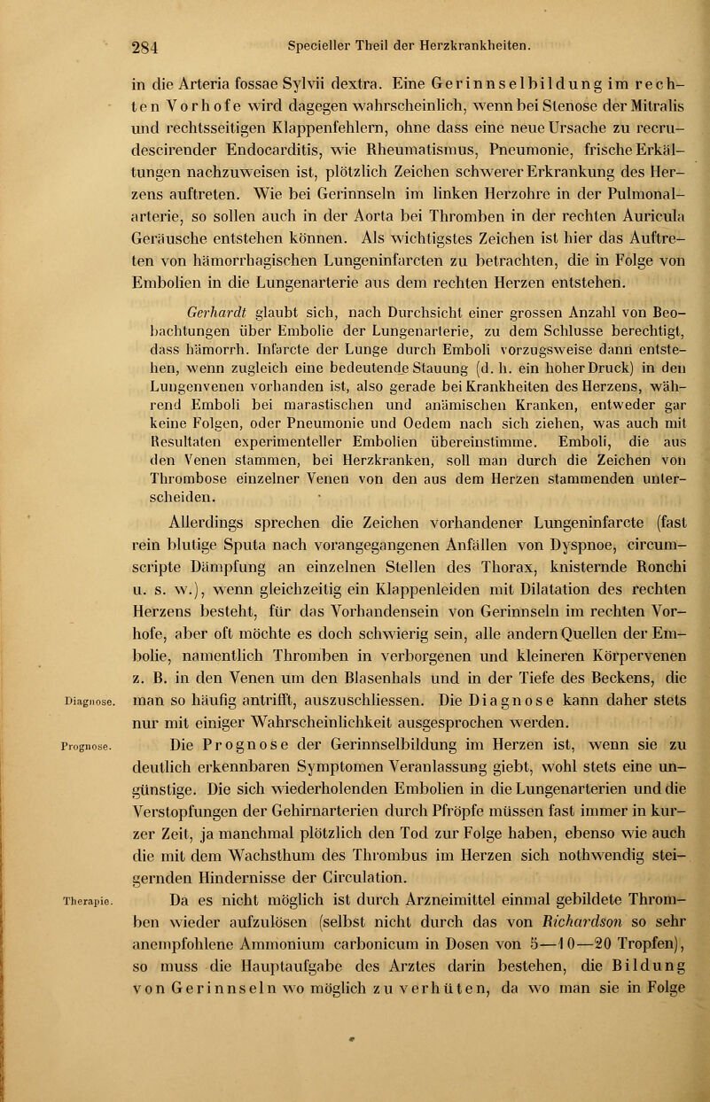 in die Arteria fossae Sylvii dextra. Eine Gerinnselbildung im rech- ten Vorhofe wird dagegen wahrscheinlich, wenn bei Stenose der Mitralis und rechtsseitigen Klappenfehlern, ohne dass eine neue Ursache zu recru- descirender Endocarditis, wie Rheumatismus, Pneumonie, frische Erkäl- tungen nachzuweisen ist, plötzlich Zeichen schwerer Erkrankung des Her- zens auftreten. Wie bei Gerinnseln im linken Herzohre in der Pulmonal- arterie, so sollen auch in der Aorta bei Thromben in der rechten Auricula Geräusche entstehen können. Als wichtigstes Zeichen ist hier das Auftre- ten von hämorrhagischen Lungeninfarcten zu betrachten, die in Folge von Embolien in die Lungenarterie aus dem rechten Herzen entstehen. Gerhardt glaubt sich, nach Durchsicht einer grossen Anzahl von Beo- bachtungen über Embolie der Lungenarterie, zu dem Schlüsse berechtigt, dass hämorrh. Ini'arcte der Lunge durch Emboli vorzugsweise dann entste- hen, wenn zugleich eine bedeutende Stauung (d.h. ein hoher Druck) in den Lungenvenen vorhanden ist, also gerade bei Krankheiten des Herzens, wäh- rend Emboli bei marastischen und anämischen Kranken, entweder gar keine Folgen, oder Pneumonie und Oedem nach sich ziehen, was auch mit Resultaten experimenteller Embolien übereinstimme. Emboli, die aus den Venen stammen, bei Herzkranken, soll man durch die Zeichen von Thrombose einzelner Venen von den aus dem Herzen stammenden unter- scheiden. Allerdings sprechen die Zeichen vorhandener Lungeninfarcte (fast rein blutige Sputa nach vorangegangenen Anfällen von Dyspnoe, circum- scripte Dämpfung an einzelnen Stellen des Thorax, knisternde Ronchi u. s. w.), wenn gleichzeitig ein Klappenleiden mit Dilatation des rechten Herzens besteht, für das Vorhandensein von Gerinnseln im rechten Vor- hofe, aber oft möchte es doch schwierig sein, alle andern Quellen der Em- bolie, namentlich Thromben in verborgenen und kleineren Körpervenen z. R. in den Venen um den Rlasenhals und in der Tiefe des Reckens, die Diagnose, man so häufig antrifft, auszuschliessen. Die Diagnose kann daher stets nur mit einiger Wahrscheinlichkeit ausgesprochen werden. Prognose. Die Prognose der Gerinnselbildung im Herzen ist, wenn sie zu deutlich erkennbaren Symptomen Veranlassung giebt, wohl stets eine un- günstige. Die sich wiederholenden Embolien in die Lungenarterien und die Verstopfungen der Gehirnarterien durch Pfropfe müssen fast immer in kur- zer Zeit, ja manchmal plötzlich den Tod zur Folge haben, ebenso wie auch die mit dem Wachsthum des Thrombus im Herzen sich nothwendig stei- gernden Hindernisse der Circulation. Therapie. Da es nicht möglich ist durch Arzneimittel einmal gebildete Throm- ben wieder aufzulösen (selbst nicht durch das von Rtchardson so sehr anempfohlene Ammonium carbonicum in Dosen von 5—10—20 Tropfen), so muss die Hauptaufgabe des Arztes darin bestehen, die Rildung von Gerinnseln wo möglich zu verhüten, da wo man sie in Folge