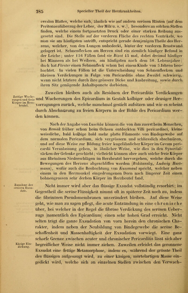 ceralen Blattes, welche sich, ähnlich wie auf andern serösen Häuten (auf dem Peritonaealüberzug der Leber, der Milz u. s. w.), besonders an solchen Stellen finden, welche einem fortgesetzten Druck oder einer starken Reibung aus- gesetzt sind. Die Stelle auf der vorderen Fläche des rechten Ventrikels, wo man sie am häufigsten antrifft, entspricht gerade demjenigen Theile des Her- zens, welcher, von den Lungen unbedeckt, hinter der vorderen Brustwand gelagert ist. Sehnenflecken am Herzen sind ein ziemlich häufiger Befund in der Leiche; unter 1 56 Fällen fand sie Bizot 45 mal, dabei dreimal häufiger bei Männern als bei Weibern, am häufigsten nach dem 5 0. Lebensjahre; doch hat Förster einen Sehnenfleck schon bei einem Kinde von 5 Jahren beo- bachtet. Tn vielen Fällen ist die Unterscheidung von Sehnenflecken und fibrösen Verdickungen in Folge von Pericarditis ohne Zweifel schwierig, wenn nicht letztere durch ihre grössere Dicke und Ausbreitung, sowie durch ihren Sitz genügende Anhaltspuncte darbieten. Zuweilen bleiben auch als Residuen der Pericarditis Verdickungen rungenundfreie und Wucherungen des Epicardium in Gestalt kolbiger oder drusiger Her- orpbeXi.eiz vorragungen zurück, welche manchmal gestielt aufsitzen und wie es scheint durch Abschnürung zu freien Körpern in der Höhle des Pericardium wer- den können. Nach der Angabe von Luschka können die von ihm zuerst beim Menschen, von Remak früher schon beim Ochsen entdeckten Villi pericardiaci, kleine weissliche, bald kolbige bald mehr platte Filamente von Bindegewebe auf dem normalen Pericardium, sich vergrössern und schliesslich abschnüren, und auf diese Weise zur Bildung freier kugelähnlicher Körper im Cavum peri- cardii Veranlassung geben, in ähnlicher Weise, wie dies in den Synovial- säcken der Gelenke geschieht; vielleicht können aber auch solche freie Körper aus fibrinösen Niederschlägen im Herzbeutel hervorgehen, welche durch die Bewegungen des Herzens abgeschliffen werden [Rokitansky, Ludwig Hart- mann), wofür auch die Beobachtung von Kussmaul spricht, welcher neben einem in den Herzmuskel eingedrungenen Dorn nach längerer Zeit einen bohnengrossen sehr derben Körper im Herzbeutel fand. Zunahme des Nicht immer wird aber das flüssige Exsudat vollständig resorbirt; im serösen hxsu- ■ n o 7 dats. Gegen theil die seröse Flüssigkeit nimmt oft in späterer Zeit noch zu, indess die fibrinösen Pseudomembranen unverändert bleiben. Auf diese Weise geht, wie man zu sagen pflegt, die acute Entzündung in eine chronische über, bei welcher in der Regel die fibröse Verdickung des serösen Ueber- zugs (namentlich des Epicardium) einen sehr hohen Grad erreicht. Nicht selten trägt die ganze Exsudation von vorn herein den chronischen Cha- rakter, indem neben der Neubildung von Bindegewebe die seröse Be- schaffenheit und Massenhaftigkeit der Exsudation vorwiegt. Eine ganz scharfe Grenze zwischen acuter und chronischer Pericarditis lässt sich aber Kdicfuif' begreiflicher Weise nicht immer ziehen. Zuweilen erleidet das geronnene Exsudat eine fettige Metamorphose, indem es, während der grösste Theil des flüssigen aufgesaugt wird, zu einer käsigen, mörtelartigen Masse ein- gedickt wird, welche sich an einzelnen Stellen zwischen den Verwach-