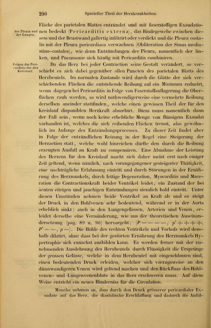 Fläche des parietalen Blattes entzündet und mit faserstoffigen Exsudatio- der Lungen. derpiemaund nen bedeckt (Pericarditis externa), das Bindegewebe zwischen die- sem und der Brustwand gallertig infiltrirt oder verdickt und die Pleura costa- lis mit der Pleura pericardiaca verwachsen (Obliteration der Sinus media- stino-costales), wie denn Entzündungen der Pleura, namentlich der lin- ken, und Pneumonie sich häufig mit Pericarditis combiniren. Folgen derPeri- Da das Herz bei jeder Contraction seine Gestalt verändert, so ver- oavditis für den - Kreislauf, schiebt es sich dabei gegenüber allen Puncten des parietalen Blatts des Herzbeutels. Im normalen Zustande wird durch die Glätte der sich ver- schiebenden Flächen die entstehende Reibung auf ein Minimum reducirt, wenn dagegen bei Pericarditis in Folge von Faserstoffauflagerung die Ober- flächen rauh werden, so wird notwendigerweise eine vermehrte Reibung derselben aneinder stattfinden, welche einen gewissen Theil der für den Kreislauf disponiblen Herzkraft absorbirt. Diess muss namentlich dann der Fall sein, wenn noch keine erhebliche Menge von flüssigem Exsudat vorhanden ist, welches die sich reibenden Flächen trennt, also gewöhn- lich im Anfange des Entzündungsprocesses. Zu dieser Zeit findet aber in Folge der entzündlichen Reizung in der Regel eine Steigerung der Herzaction statt, welche wohl hinreichen dürfte den durch die Reibung erzeugten Ausfall an Kraft zu compensiren. Eine Abnahme der Leistung des Herzens für den Kreislauf macht sich daher meist erst nach einiger Zeit geltend, wenn nämlich, nach vorangegangener gesteigerter Thätigkeit, eine nachträgliche Erlahmung eintritt und durch Störungen in der Ernäh- rung des Herzmuskels, durch fettige Degeneration, Myocarditis und Mace- ration die Contractionskraft beider Ventrikel leidet, ein Zustand der bei acuten eitrigen und jauchigen Entzündungen ziemlich bald eintritt. Unter diesen Umständen nehmen beide Ventrikel an Kraft ab und es steigt der Druck in den Hohlvenen sehr bedeutend, während er in der Aorta erheblich sinkt; auch in den Lungengefässen, Arterien und Venen, er- leidet derselbe eine Verminderung, wie aus der theoretischen Auseinan- dersetzung (pag. 89 u. 90) hervorgeht; (P , p' + + -h+7 P' , p —). Die Höhle des rechten Ventrikels und Vorhofs wird dess- halb dilatirt, ohne dass bei der gestörten Ernährung des Herzmuskels Hy- pertrophie sich zunächst ausbilden kann. Es werden ferner mit der zu- nehmenden Ausdehnung des Herzbeutels durch Flüssigkeit die Ursprünge der grossen Gefässe, welche in dem Herzbeutel mit eingeschlossen sind, einen bedeutenden Druck erleiden, welcher sich vorzugsweise an den dünnwandigeren Venen wird geltend machen und den Rückfluss des Hohl- venen- und • Lungenvenenbluts in das Herz erschweren muss. Auf diese Weise entsteht ein neues Hinderniss für die Cjrculation. Mönche nehmen an, dass durch den Druck grösserer pericardialer Ex- sudate auf das Herz, die diastolische Erschlaffung und dadurch die Anfiil-