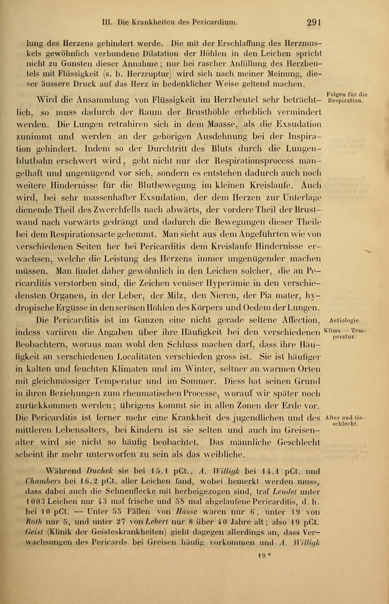 lung des Herzens gehindert werde. Die mit der Erschlaffung des Herzmus- kels gewöhnlich verbundene Dilatation der Hohlen in den Leichen spricht nicht zu Gunsten dieser Annahme; nur bei rascher Anfüllung des Herzbeu- tels mit Flüssigkeit (s. b. Herzruptur) wird sich nach meiner Meinung, die- ser äussere Druck auf das Herz in bedenklicher Weise geltend machen. Wird die Ansammlung von Flüssigkeit im Herzbeutel sehr beträcht- Kespiration. lieh, so muss dadurch der Raum der Brusthöhle erheblich vermindert werden. Die Lungen retrahiren sich in dem Maasse, als die Exsudation zunimmt und werden an der gehörigen Ausdehnung bei der Inspira- tion gehindert. Indem so der Durchtritt des Bluts durch die Lungen- blutbahn erschwert wird, geht nicht nur der Respirationsprocess man- gelhaft und ungenügend vor sich, sondern es entstehen dadurch auch noch weitere Hindernisse für die Blutbewegung im kleinen Kreislaufe. Auch wird, bei sehr massenhafter Exsudation, der dem Herzen zur Unterlage dienende Theil des Zwerchfells nach abwärts, der vordere Theil der Brust- wand nach vorwärts gedrängt und dadurch die Bewegungen dieser Theile bei dem Respirationsacte gehemmt. Man sieht aus dem Angeführten wie von verschiedenen Seiten her bei Pericarditis dem Kreislaufe Hindernisse er- wachsen, welche die Leistung des Herzens immer ungenügender machen müssen. Man findet daher gewöhnlich in den Leichen solcher, die an Pe- ricarditis verstorben sind, die Zeichen venöser Hyperämie in den verschie- densten Organen, in der Leber, der Milz, den Nieren, der Pia mater, hy- dropische Ergüsse in den serösen Höhlen des Körpers und Oedem der Lungen. Die Pericarditis ist im Ganzen eine nicht gerade seltene Affection, Aetioiogie. incless variiren die Angaben über ihre Häufigkeit bei den verschiedenen Kliraa 7 Tem 0 ö perntur. Beobachtern, woraus man wohl den Schluss machen darf, dass ihre Häu- figkeit an verschiedenen Localitäten verschieden gross ist. Sie ist häufiger in kalten und feuchten Klimaten und im Winter, seltner an warmen Orten mit gleichmässiger Temperatur und im Sommer. Diess hat seinen Grund in ihren Beziehungen zum rheumatischen Processe, worauf wir später noch zurückkommen werden; übrigens kommt sie in allen Zonen der Erde vor. Die Pericarditis ist ferner mehr eine Krankheit des jugendlichen und des Alter und Ge- J D schlecht. mittleren Lebensalters, bei Kindern ist sie selten und auch im Greisen- alter wird sie nicht so häufig beobachtet. Das männliche Geschlecht scheint ihr mehr unterworfen zu sein als das weibliche. Während Duchek sie bei 15.1 pCt., A. Willigk bei 14.1 pCt. und Chambers bei 16.21 pCt. aller Leichen fand, wobei bemerkt werden muss, dass dabei auch die Sehnenflecke mit herbeigezogen sind, traf Leudet unter 1003 Leichen nur 43 mal frische und 58 mal abgelaufene Pericarditis, d.h. bei I 0 pCt. — Unter 55 Fällen von Hasse waren nur 6 , unter I 9 von Roth nur 5, und unter 27 vonLebert nur 8 über 40 Jahre alt; also 19 pCt. Geist (Klinik der Geisteskrankheiten) giebt dagegen allerdings an, dass Ver- wachsungen des Pericards bei Greisen häufig vorkommen und A, Wüligje 19*