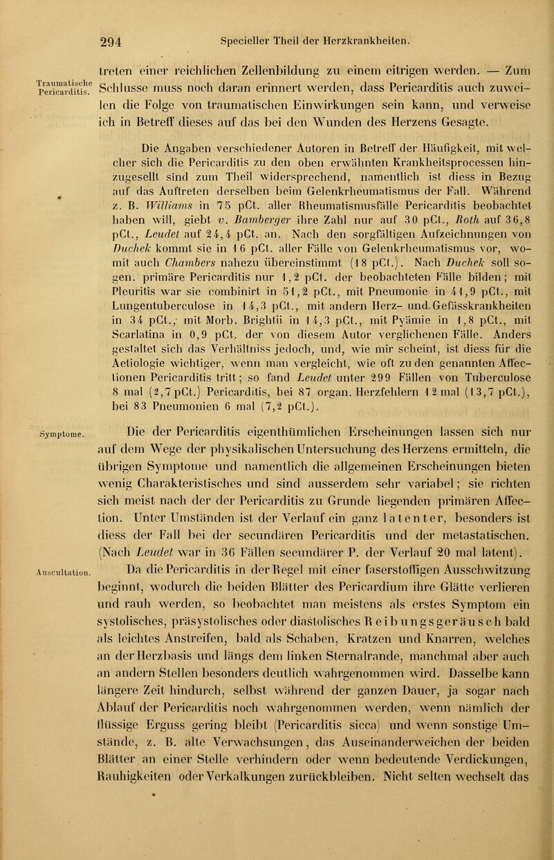 treten einer reichlichen Zellenbildung zu einem eitrigen werden. — Zum Pericardäis.6 Schlüsse muss noch daran erinnert werden, dass Pericarditis auch zuwei- len die Folge von traumatischen Einwirkungen sein kann, und verweise ich in Betreff dieses auf das bei den Wunden des Herzens Gesagte. Die Angaben verschiedener Autoren in Betreff der Häufigkeit, mit wel- cher sich die Pericarditis zu den oben erwähnten Krankheitsprocessen hin- zugesellt sind zum Theil widersprechend, namentlich ist diess in Bezug auf das Auftreten derselben beim Gelenkrheumatismus der Fall. Während « z. B. Williams in 75 pCt. aller Rheumatismusfälle Pericarditis beobachtet haben will, giebt v. Bamberger ihre Zahl nur auf 3 0 pCt., Roth auf 3 6,8 pCt., Leudet auf 24,4 pCt. an. Nach den sorgfältigen Aufzeichnungen von Duchek kommt sie in 1 6 pCt. aller Fälle von Gelenkrheumatismus vor, wo- mit auch Chambers nahezu übereinstimmt (18 pCt.). Nach Duchek soll so- gen, primäre Pericarditis nur 1,2 pCt. der beobachteten Fälle bilden; mit Pleuritis war sie combinirt in 51,2 pCt., mit Pneumonie in 41,9 pCt., mit Lungentuberculose in 14,3 pCt., mit andern Herz-und Gefässkrankheiten in 34 pCt.; mit Morb. Brightii in 14,3 pCt., mit Pyämie in 1,8 pCt., mit Scarlatina in 0,9 pCt. der von diesem Autor verglichenen Fälle. Anders geslaltet sich das Verhältniss jedoch, und, wie mir scheint, ist diess für die Aeliologie wichtiger, wenn man vergleicht, wie oft zu den genannten Affec- tionen Pericarditis tritt; so fand Leudet unter 299 Fällen von Tuberculose 8 mal (2,7pCt.) Pericarditis, bei 87 organ. Herzfehlern 1 2 mal (13,7pCt.), bei 83 Pneumonien 6 mal (7,2 pCt.). Symptome. Die der Pericarditis eigentümlichen Erscheinungen lassen sich nur auf dem Wege der physikalischen Untersuchung des Herzens ermitteln, die übrigen Symptome und namentlich die allgemeinen Erscheinungen bieten wenig Charakteristisches und sind ausserdem sehr variabel; sie richten sich meist nach der der Pericarditis zu Grunde liegenden primären Affec- tion. Unter Umständen ist der Verlauf ein ganz latenter, besonders ist diess der Fall bei der secundären Pericarditis und der metastatischen. (Nach Leudet war in 36 Fällen secundärer P. der Verlauf 20 mal latent). Auscuiution. Da die Pericarditis in der Regel mit einer faserstoffigen Ausschwitzung beginnt, wodurch die beiden Blätter des Pericardium ihre Glätte verlieren und rauh werden, so beobachtet man meistens als erstes Symptom ein systolisches, präsystolisches oder diastolisches Reibungsgeräusch bald als leichtes Anstreifen, bald als Schaben, Kratzen und Knarren, welches an der Herzbasis und längs dem linken Sternalrande, manchmal aber auch an andern Stellen besonders deutlich wahrgenommen wird. Dasselbe kann längere Zeit hindurch, selbst während der ganzen Dauer, ja sogar nach Ablauf der Pericarditis noch wahrgenommen werden, wenn nämlich der flüssige Erguss gering bleibt (Pericarditis sicca) und wenn sonstige Um- stände, z. B. alte Verwachsungen, das Auseinanderweichender beiden Blätter an einer Stelle verhindern oder wenn bedeutende Verdickungen, Rauhigkeiten oder Verkalkungen zurückbleiben. Nicht selten wechselt das