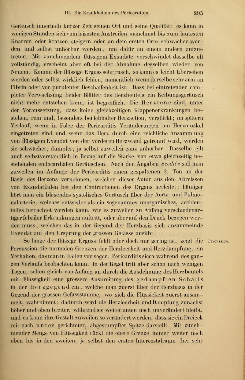 Geräusch innerhalb kurzer Zeit seinen Ort und seine Qualität; es kann in wenigen Stunden sich vom leisesten Anstreifen manchmal bis zum lautesten Knarren oder Kratzen steigern oder an dem ersten Orte schwächer wer- den und selbst unhörbar werden, um dafür an einem andern aufzu- treten. Mit zunehmendem flüssigem Exsudate verschwindet dasselbe oft vollständig, erscheint aber oft bei der Abnahme desselben wieder von Neuem. Kommt der flüssige Ergusssehr rasch, so kann es leicht übersehen werden oder selbst wirklich fehlen, namentlich wenn derselbe sehr arm an Fibrin oder von purulenter Beschaffenheit ist. Dass bei eintretender com- pleter Verwachsung beider Blätter des Herzbeutels ein Reibungsgeräusch nicht mehr entstehen kann, ist begreiflich. Die Herztöne sind, unter der Voraussetzung, dass keine gleichzeitigen Klappenerkrankungen be- stehen, rein und, besonders bei lebhafter Herzaction, verstärkt; im spätem Verlauf, wenn in Folge der Pericarditis Veränderungen am Herzmuskel eingetreten sind und wenn das Herz durch eine reichliche Ansammlung von flüssigem Exsudat von der vorderen Herzwand getrennt wird, werden sie schwächer, dumpfer, ja selbst zuweilen ganz unhörbar. Dasselbe gilt auch selbstverständlich in Bezug auf die Stärke von etwa gleichzeitig be- stehenden endocardialen Geräuschen. Nach den Angaben Scoda's soll man zuweilen im Anfange der Pericarditis einen gespaltenen 2. Ton an der Basis des Herzens vernehmen, welchen dieser Autor aus dem Abreissen von Exsudatfäden bei den Contractionen des Organs herleitet; häufiger hört man ein blasendes systolisches Geräusch über der Aorta und Pulmo- nalarterie, welches entweder als ein sogenanntes unorganisches, aeeiden- telles betrachtet werden kann, wie es zuweilen zu Anfang verschiedenar- tiger febriler Erkrankungen auftritt, oder aber auf den Druck bezogen wer- den muss, welchen das in der Gegend der Herzbasis sich ansammelnde Exsudat auf den Ursprung der grossen Gefässe ausübt. So lange der flüssige Erguss fehlt oder doch nur gering ist, zeigt die Pereussion. Percussion die normalen Grenzen der Herzleerheit und Herzdämpfung, ein Verhalten, das man in Fällen von sogen. Pericarditis sicca während des gan- zen Verlaufs beobachten kann. In der Regel tritt aber schon nach wenigen Tagen, selten gleich von Anfang an durch die Ausdehnung des Herzbeutels mit Flüssigkeit eine grössere Ausbreitung des gedämpften Schalls in der Herzgegend ein, welche man zuerst über der Herzbasis in der Gegend der grossen Gefässstämme, wo sich die Flüssigkeit zuerst ansam- melt, wahrnimmt; dadurch wird die Herzleerheit und Dämpfung zunächst höher und oben breiter, während sie weiter unten noch unverändert bleibt, und es kann ihre Gestalt zuweilen so verändert werden, dass sie ein Dreieck mit nach unten gerichteter, abgestumpfter Spitze darstellt. Mit zuneh- mender Menge von Flüssigkeit rückt die obere Grenze immer weiter nach oben bis in den zweiten, ja selbst den ersten Intercostalraum (bei sehr