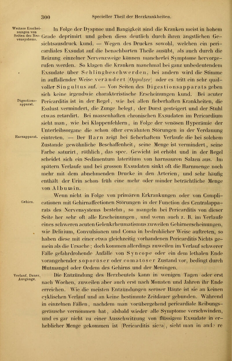 vensysterns. Digestions- apparat. Harnapparat. weitere Erschei- in Folee der Dyspnoe und Rangigkeit sind die Kranken meist in hohem nungen von '-' ^ x ° ö Seiten des Ner- Grade depriniirt und aeben diess deutlich durch ihren ängstlichen Ge- sichtsausdruck kund. — Wegen des Druckes sowohl, welchen ein peri- cardiales Exsudat auf die benachbarten Theile ausübt, als auch durch die Reizung einzelner Nervenzweige können mancherlei Symptome hervorge- rufen werden. So klagen die Kranken manchmal bei ganz unbedeutendem Exsudate über Schlingbeschwerden, bei andern wird die Stimme in auffallender Weise verändert (Oppolzer) oder es tritt ein sehr qual- voller Sing u 11■ us auf. — Von Seiten des Digestionsapparats geben sich keine irgendwie charakteristische Erscheinungen kund. Bei acuter Pericarditis ist in der Regel, wie bei allen fieberhaften Krankheiten, die Esslust vermindert, die Zunge belegt, der Durst gesteigert und der Stuhl etwas retardirt. Bei massenhaften chronischen Exsudaten im Pericardium sieht man , wie bei Klappenfehlern, in Folge der venösen Hyperämie der Unterleibsorgane die schon öfter erwähnten Störungen in der Verdauung eintreten. — Der Harn zeigt bei fieberhaftem Verlaufe die bei solchem Zustande gewöhnliche Beschaffenheit, seine Menge ist vermindert, seine Farbe saturirt, röthlich , das spec. Gewicht ist erhöht und in der Regel scheidet sich ein Sedimentum lateritium von harnsauren Salzen aus. Im spätem Verlaufe und bei grossen Exsudaten sinkt oft die Harnmenge noch mehr mit dem abnehmenden Drucke in den Arterien, und sehr häufig enthält der Urin schon früh eine mehr oder minder beträchtliche Menge von Albumin. Wenn nicht in Folge von primären Erkrankungen oder von Compli- cationen mit Gehirnaffectionen Störungen in der Function des Centralappa- rats des Nervensystems bestehn, so mangeln bei Pericarditis von dieser Seite her sehr oft alle Erscheinungen, und wenn auch z. R. im Verlaufe eines schweren acuten Gelenkrheumatismus zuweilen Gehirnerscheinungen, wie Delüium, Convulsionen und Coma in bedrohlicher Weise auftreten, so haben diese mit einer etwa gleichzeitig vorhandenen Pericarditis Nichts ge- mein als die Ursache; doch kommen allerdings zuweilen im Verlauf schwerer Fälle gefahrdrohende Anfälle von Syncope oder ein dem lethalen Ende vorangehender soporöser oder comatöser Zustand vor, bedingt durch Blutmangel oder Oedem des Gehirns und der Meningen. Die Entzündung des Herzbeutels kann in wenigen Tagen oder erst nach Wochen, zuweilen aber auch erst nach Monaten und Jahren ihr Ende erreichen. Wie die meisten Entzündungen seröser Häute ist sie an keinen cyklischen Verlauf und an keine bestimmte Zeitdauer gebunden. Während in einzelnen Fällen , nachdem man vorübergehend pericardiale Reibungs- geräusche vernommen hat, alsbald wieder alle Symptome verschwinden, und es gar nicht zu einer Ausschwitzung von flüssigem Exsudate in er- heblicher Menge gekommen ist (Pericarditis sicca), sieht man in andi* re Gehirn. Verlauf, Dauer, Ausgänge.