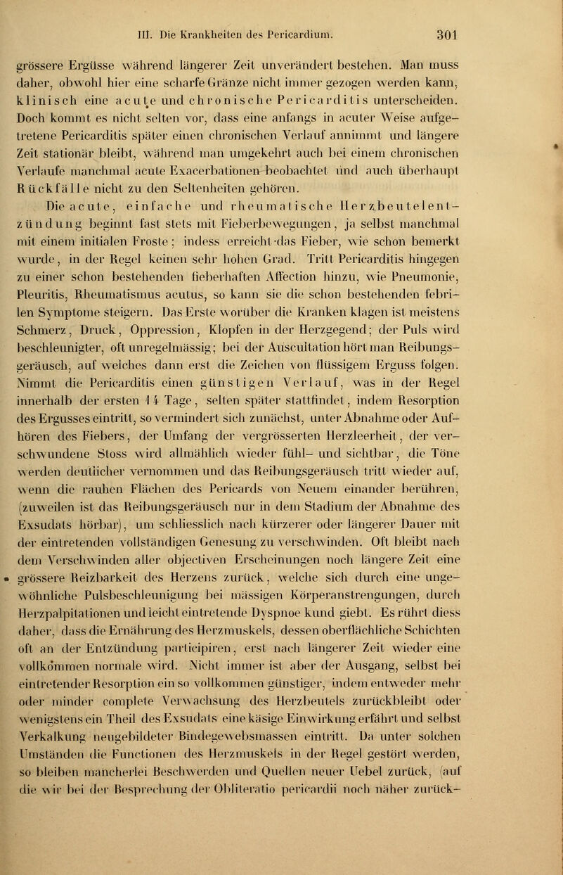 grössere Ergüsse während längerer Zeit unverändert bestehen. Man muss daher, obwohl hier eine scharfe Gränze nicht immer gezogen werden kann, klinisch eine acute und chronische Pericarditis unterscheiden. Doch kommt es nicht selten vor, dass eine anfangs in acuter Weise aufge- tretene Pericarditis später einen chronischen Verlauf annimmt und längere Zeit stationär bleibt, während man umgekehrt auch bei einem chronischen Verlaufe manchmal acute Exacerbationen beobachtet und auch überhaupt Rückfälle nicht zu den Seltenheiten gehören. Die acute, einfache und rheumatische Herzbeutelent- zündung beginnt fast stets mit Fieberbewegungen, ja selbst manchmal mit einem initialen Froste ; indess erreicht-das Fieber, wie schon bemerkt wurde, in der Regel keinen sehr hohen Grad. Tritt Pericarditis hingegen zu einer schon bestehenden fieberhaften Affeetion hinzu, wie Pneumonie, Pleuritis, Rheumatismus acutus, so kann sie die schon bestehenden febri- len Symptome steigern. Das Erste worüber die Kranken klagen ist meistens Schmerz, Druck, Oppression, Klopfen in der Herzgegend; der Puls wird beschleunigter, oft unregelmässig; bei der Auscultationhört man Reibungs- geräusch, auf welches dann erst die Zeichen von flüssigem Erguss folgen. Nimmt die Pericarditis einen günstigen Verlauf, was in der Regel innerhalb der ersten \ 4 Tage, selten später stattfindet, indem Resorption des Ergusses eintritt, so vermindert sich zunächst, unter Abnahme oder Auf- hören des Fiebers, der Umfang der vergrösserten Herzleerheit, der ver- schwundene Stoss wird allmählich wieder fühl- und sichtbar, die Töne werden deutlicher vernommen und das Reibungsgeräusch tritt wieder auf, wenn die rauhen Flächen des Perikards von Neuem einander berühren, (zuweilen ist das Reibungsgeräusch nur in dem Stadium der Abnahme des Exsudats hörbar), um schliesslich nach kürzerer oder längerer Dauer mit der eintretenden vollständigen Genesung zu verschwinden. Oft bleibt nach dem Verschwinden aller objectiven Erscheinungen noch längere Zeit eine grössere Reizbarkeit des Herzens zurück, welche sich durch eine unge- wöhnliche Pulsbeschleunigung bei massigen Körperanstrengungen, durch Herzpalpitationen und ieicht eintretende Dyspnoe kund giebt. Es rührt diess daher, dass die Ernährung des Herzmuskels, dessen oberflächliche Schichten oft an der Entzündung participiren, erst nach längerer Zeit wieder eine vollkommen normale wird. Nicht immer ist aber der Ausgang, selbst bei eintretender Resorption ein so vollkommen günstiger, indem entweder mehr oder minder complete Verwachsung des Herzbeutels zurückbleibt oder wenigstens ein Theil des Exsudats eine käsige Einwirkung erfährt und selbst Verkalkung neugebildeter Bindegewebsmassen eintritt. Da unter solchen Umständen die Functionen des Herzmuskels in der Regel gestört werden, so bleiben mancherlei Beschwerden und Quellen neuer Uebel zurück, (auf die wir bei der Besprechung der Oblileratio pericardii noch näher zurück-