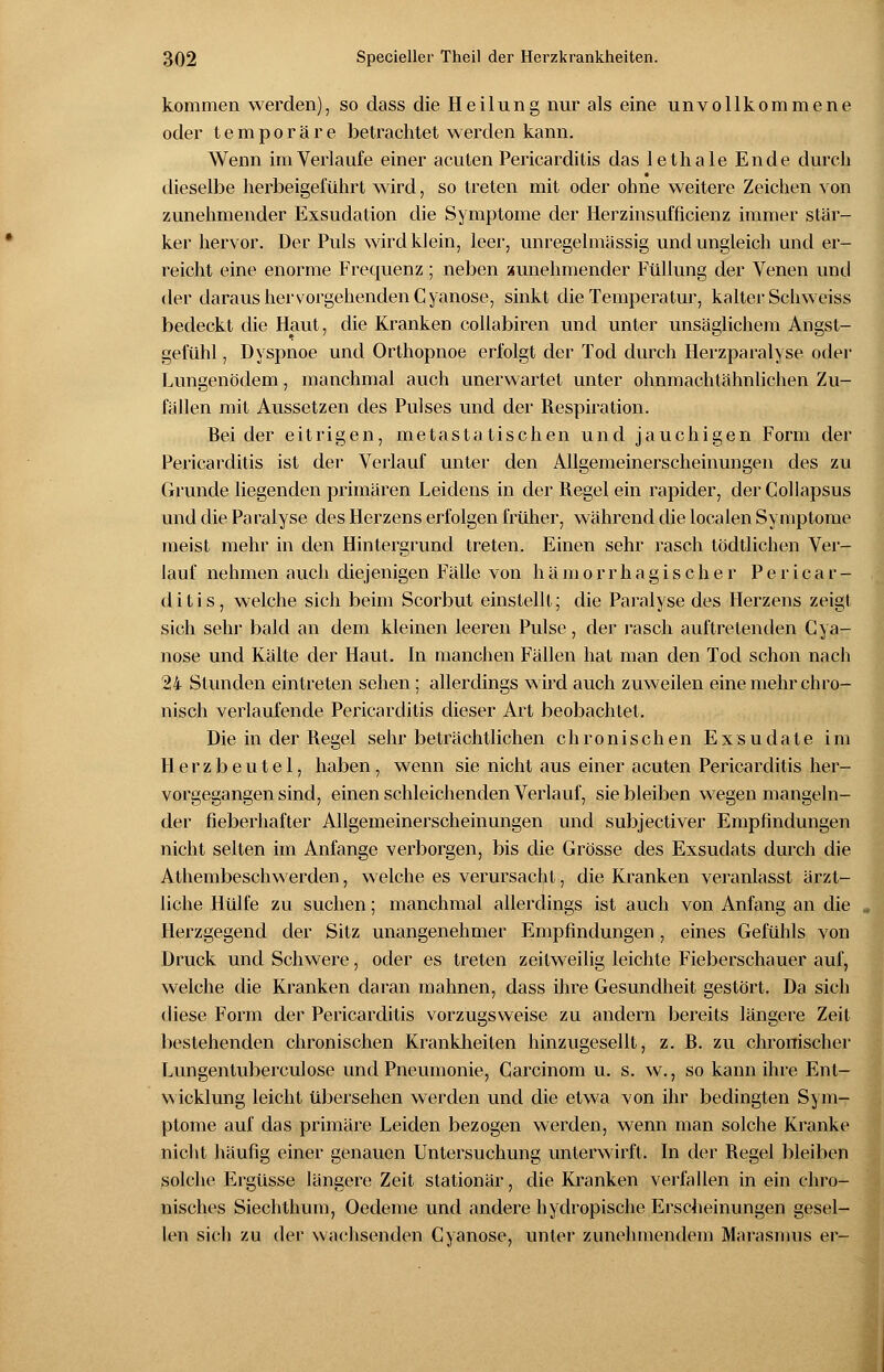 kommen werden), so dass die Heilung nur als eine unvollkommene oder temporäre betrachtet werden kann. Wenn im Verlaufe einer acuten Pericarditis das lethale Ende durch dieselbe herbeigeführt wird, so treten mit oder ohne weitere Zeichen von zunehmender Exsudation die Symptome der Herzinsufficienz immer stär- ker hervor. Der Puls wird klein, leer, unregelmässig und ungleich und er- reicht eine enorme Frecmenz; neben zunehmender Füllung der Venen und der daraus hervorgehenden Cyanose, sinkt die Temperatur, kalter Schweiss bedeckt die Haut, die Kranken collabiren und unter unsäglichem Angst- gefühl , Dyspnoe und Orthopnoe erfolgt der Tod durch Herzparalyse oder Lungenödem, manchmal auch unerwartet unter ohnmachtähnlichen Zu- fällen mit Aussetzen des Pulses und der Respiration. Beider eitrigen, metastatischen und jauchigen Form der Pericarditis ist der Verlauf unter den Allgemeinerscheinungen des zu Grunde liegenden primären Leidens in der Regel ein rapider, derCollapsus und die Paralyse des Herzens erfolgen früher, während die localen Symptome meist mehr in den Hintergrund treten. Einen sehr rasch tödtlichen Ver- lauf nehmen auch diejenigen Fälle von hämorrhagischer Pericar- ditis, welche sich beim Scorbut einstellt; die Paralyse des Herzens zeigt sich sehr, bald an dem kleinen leeren Pulse, der rasch auftretenden Cya- nose und Kälte der Haut. In manchen Fällen hat man den Tod schon nach 24 Stunden eintreten sehen ; allerdings wird auch zuweilen eine mehr chro- nisch verlaufende Pericarditis dieser Art beobachtet. Die in der Regel sehr beträchtlichen chronischen Exsudate im Herzbeutel, haben, wenn sie nicht aus einer acuten Pericarditis her- vorgegangen sind, einen schleichenden Verlauf, siebleiben wegen mangeln- der fieberhafter Allgemeinerscheinungen und subjectiver Empfindungen nicht selten im Anfange verborgen, bis die Grösse des Exsudats durch die Athembeschwerden, welche es verursacht, die Kranken veranlasst ärzt- liche Hülfe zu suchen; manchmal allerdings ist auch von Anfang an die Herzgegend der Sitz unangenehmer Empfindungen, eines Gefühls von Druck und Schwere, oder es treten zeitweilig leichte Fieberschauer auf, welche die Kranken daran mahnen, dass ihre Gesundheit gestört. Da sich diese Form der Pericarditis vorzugsweise zu andern bereits längere Zeit bestehenden chronischen Krankheiten hinzugesellt, z. B. zu chronischer Lungentuberculose und Pneumonie, Carcinom u. s. w., so kann ihre Ent- wicklung leicht übersehen werden und die etwa von ihr bedingten Sym- ptome auf das primäre Leiden bezogen werden, wenn man solche Kranke nicht häufig einer genauen Untersuchung unterwirft. In der Regel bleiben solche Ergüsse längere Zeit stationär, die Kranken verfallen in ein chro- nisches Siechthum, Oedeme und andere hydropische Erscheinungen gesel- len sich zu der wachsenden Cyanose, unter zunehmendem Marasmus er-