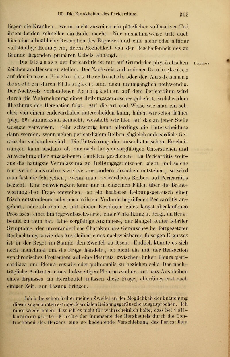 liegen die Kranken, wenn nicht zuweilen ein plötzlicher suffocativer Tod ihrem Leiden schneller ein Ende macht. Nur ausnahmsweise tritt auch hier eine allmähliche Resorption des Ergusses und eine mehr oder minder vollständige Heilung ein, deren Möglichkeit von der Beschaffenheit des zu Grunde liegenden primären Uebels abhängt. Die Diagnose der Pericarditis ist nur auf Grund der physikalischen Diagnose. Zeichen am Herzen zu stellen. Der Nachweis vorhandener Rauhigkeiten aufderinnern Fläche des Herzbeutels oder der Ausdehnung desselben durch Flüssigkeit sind dazu unumgänglich nothwendig. Der Nachweis vorhandener Rauhigkeiten auf dem Pericardium wird durch die Wahrnehmung eines Reibungsgeräusches geliefert, welches dem Rhythmus der Herzaction folgt. Auf die Art und Weise wie man ein sol- ches von einem endocardialen unterscheiden kann, haben wir schon früher (pag. 66) aufmerksam gemacht, wesshalb wir hier auf das an jener Stelle Gesagte verweisen. Sehr schwierig kann allerdings die Unterscheidung dann werden, wenn neben pericardialem Reiben zugleich endocardiale Ge- räusche vorhanden sind. Die Entwirrung der auscultatorischen Erschei- nungen kann alsdann oft nur nach langem sorgfältigen Untersuchen und Anwendung aller angegebenen Cautelen geschehen. Da Pericarditis weit- aus die häufigste Veranlassung zu Reibungsgeräuschen giebt und solche nur sehr ausnahmsweise aus andern Ursachen entstehen, so wird man fast nie fehl gehen, wenn man pericardiales Reiben auf Pericarditis bezieht. Eine Schwierigkeit kann nur in einzelnen Fällen über die Beant- wortung der Frage entstehen, ob ein hörbares Reibungsgeräusch einer frisch entstandenen oder noch in ihrem Verlaufe begriffenen Pericarditis an- gehört, oder ob man es mit einem Residuum eines längst abgelaufenen Processes, einer Bindegewebsschwarte, einer Verkalkung u. dergl. im Herz- beutel zu thun hat. Eine sorgfältige Anamnese, der Mangel acuter febriler Symptome, der unveränderliche Charakter des Geräusches bei fortgesetzter Beobachtung sowie das Ausbleiben eines nachweisbaren flüssigen Ergusses ist in der Regel im Stande den Zweifel zu lösen. Endlich könnte es sich noch manchmal um die Frage handeln, ob nicht ein mit der Herzaction synchronisches Frottement auf eine Pleuritis zwischen linker Pleura peri- cardiaca und Pleura costalis oder pulmonalis zu beziehen sei? Das nach- trägliche Auftreten eines linksseitigen Pleuraexsudats und das Ausbleiben eines Ergusses im Herzbeutel müssen diese Frage, allerdings erst nach einiger Zeit, zur Lösung bringen. Ich habe schon früher meinen Zweifel an der Möglichkeit der Entstehung dieser sogenannten extrapericardialen Reibungsgeräusche ausgesprochen. Ich muss wiederholen, dass ich es nicht für wahrscheinlich halte, dass bei v oll- kommen glatter Fläche der Innenseite des Herzbeutels durch die Con- tractioneh des Herzens eine so bedeutende Verschiebung des Pericardium