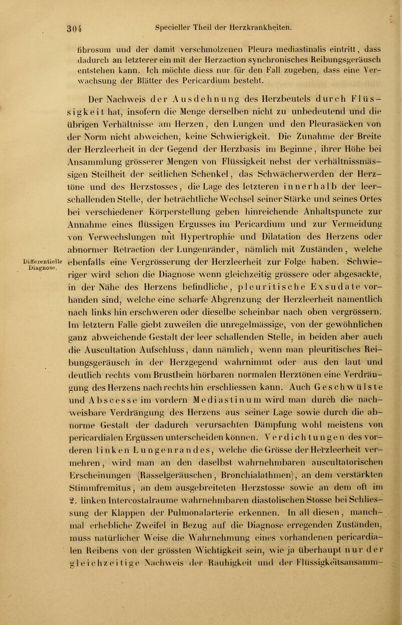 fibrosum und der damit verschmolzenen Pleura mediastinalis eintritt, dass dadurch an letzterer ein mit der Herzaction synchronisches Reibungsgeräusch entstehen kann. Ich möchte diess nur für den Fall zugeben, dass eine Ver- wachsung der Blätter des Pericardium besteht. Der Nachweis der Ausdehnung des Herzbeutels durch Flüs- sigkeit hat, insofern die Menge derselben nicht zu unbedeutend und die übrigen Verhältnisse am Herzen, den Lungen und den Pleurasäcken von der Norm nicht abweichen, keine Schwierigkeit. Die Zunahme der Breite der Herzleerheit in der Gegend der Herzbasis im Beginne, ihrer Höhe bei Ansammlung grösserer Mengen von Flüssigkeit nebst der verhältnissmäs- sigen Steilheit der seitlichen Schenkel, das Schwächerwerden der Herz- töne und des Herzstosses, die Lage des letzteren innerhalb der leer- schallenden Stelle, der beträchtliche Wechsel seiner Stärke und seines Ortes bei verschiedener Körperstellung geben hinreichende Anhaltspuncte zur Annahme eines flüssigen Ergusses im Pericardium und zur Vermeidung von Verwechslungen mit Hypertrophie und Dilatation des Herzens oder abnormer Retraktion der Lungenränder, nämlich mit Zuständen, welche Ditferentieiie ebenfalls eine Vergrösserung der Herzleerheit zur Folge haben. Schwie- Diagnosp. riger wird schon die Diagnose wenn gleichzeitig grössere oder abgesackte, in der Nähe des Herzens befindliche, pleuritische Exsudate vor- handen sind, welche eine scharfe Abgrenzung der Herzleerheit namentlich nach links hin erschweren oder dieselbe scheinbar nach oben vergrössern. Im letztern Falle giebt zuweilen die unregelmässige, von der gewöhnlichen ganz abweichende Gestalt der leer schallenden Stelle, in beiden aber auch die Auscultation Aufschluss, dann nämlich, wenn man pleuritisches Rei- bungsgeräusch in der Herzgegend wahrnimmt oder aus den laut und deutlich rechts vom Brustbein hörbaren normalen Herztönen eine Verdrän- gung des Herzens nach rechts hin erschliessen kann. Auch Geschwülste und Abscesse im vordem Mediastinum wird man durch die nach- weisbare Verdrängung des Herzens aus seiner Lage sowie durch die ab- norme Gestalt der dadurch verursachten Dämpfung wohl meistens von pericardialen Ergüssen unterscheiden können. Verdichtungen des vor- deren linken Lungenrandes, welche die Grösse der Herzleerheit ver- mehren , wird man an den daselbst wahrnehmbaren auscultatorischen Erscheinungen (Rasselgeräuschen, Bronchialathmen), an dem verstärkten Stirn mfremitus, an dem ausgebreiteten Herzstosse sowie an dem oft im 2. linken Intercostalrauine wahrnehmbaren diastolischen Stosse bei Schlies- sung der Klappen der Pulmonalarterie erkennen. In all diesen , manch- mal erhebliche Zweifel in Bezug auf die Diagnose erregenden Zuständen, muss natürlicher Weise die Wahrnehmung eines vorhandenen pericardia- len Heibens von der grössten Wichtigkeit sein, wie ja überhaupt nur der gleichzeitige Nächweis der Rauhigkeit und dor Flüssigkeitsansamm-