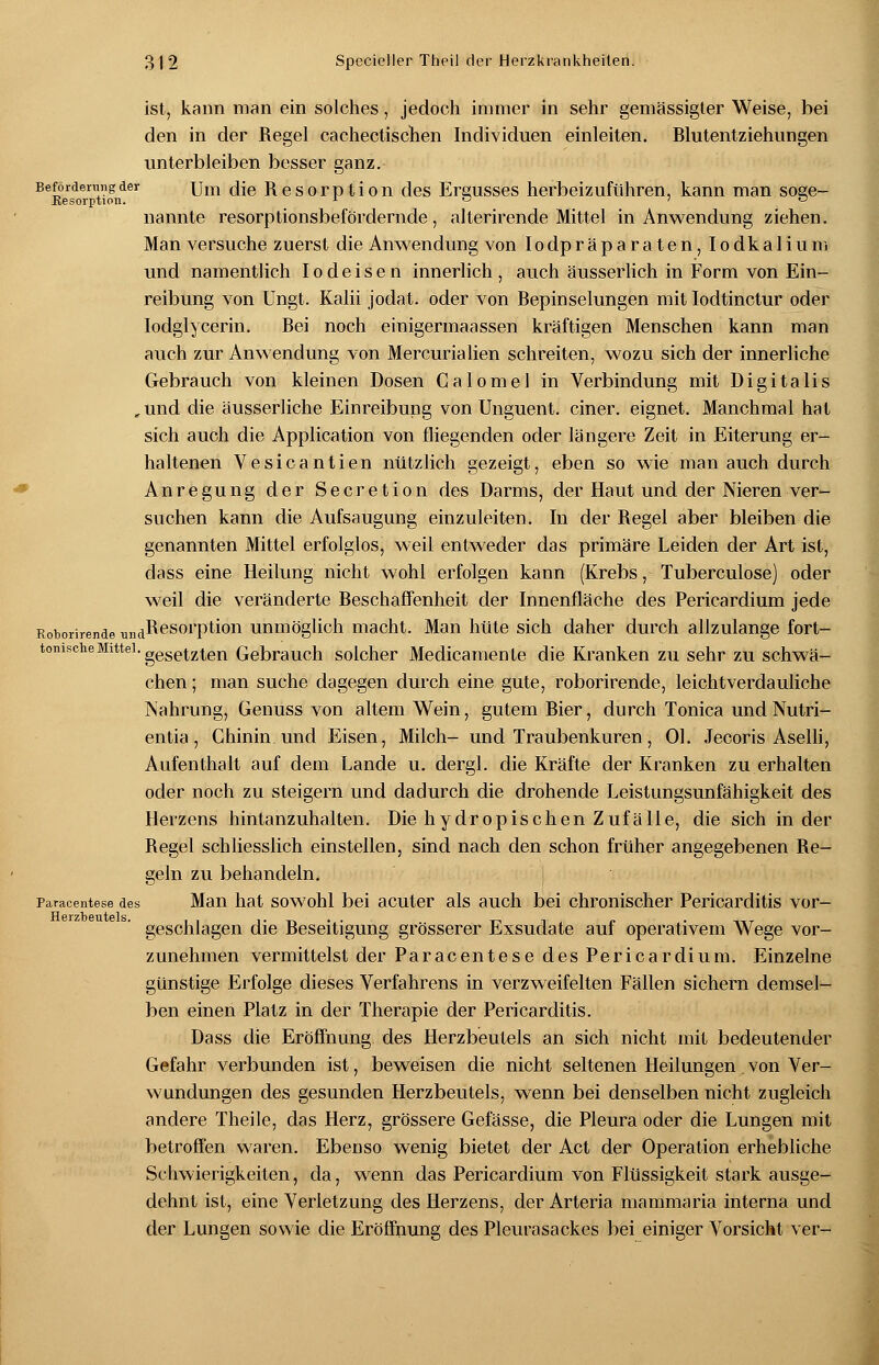 ist, kann man ein solches, jedoch immer in sehr gemässigter Weise, bei den in der Regel cachectischen Individuen einleiten. Blutentziehungen unterbleiben besser ganz. Beförderung der um die Resorption des Ergusses herbeizuführen, kann man soee- Eesorption. j. - o 70 nannte resorptionsbefördernde, alterirende Mittel in Anwendung ziehen. Man versuche zuerst die Anwendung von Iodpräparaten, Iodkalium und namentlich Iodeisen innerlich, auch äusserlich in Form von Ein- reibung von Ungt. Kalii jodat. oder von Bepinselungen mit Iodtinctur oder Iodglycerin. Bei noch einigermaassen kräftigen Menschen kann man auch zur Anwendung von Mercurialien schreiten, wozu sich der innerliche Gebrauch von kleinen Dosen Calomel in Verbindung mit Digitalis „und die äusserliche Einreibung von Unguent. einer, eignet. Manchmal hat sich auch die Application von fliegenden oder längere Zeit in Eiterung er- haltenen Vesicantien nützlich gezeigt, eben so wie man auch durch Anregung der Secretion des Darms, der Haut und der Nieren ver- suchen kann die Aufsaugung einzuleiten. In der Regel aber bleiben die genannten Mittel erfolglos, weil entweder das primäre Leiden der Art ist, dass eine Heilung nicht wohl erfolgen kann (Krebs, Tuberculose) oder weil die veränderte Beschaffenheit der Innenfläche des Pericardium jede Roborirende umiResorption unmöglich macht. Man hüte sich daher durch allzulange fort- tonische Mittel. gese^zten Gebrach solcher Medicamente die Kranken zu sehr zu schwä- chen ; man suche dagegen durch eine gute, roborirende, leichtverdauliche Nahrung, Genuss von altem Wein, gutem Bier, durch Tonica und Nutri- entia, Chinin und Eisen, Milch- und Traubenkuren, Ol. Jecoris Aselli, Aufenthalt auf dem Lande u. dergl. die Kräfte der Kranken zu erhalten oder noch zu steigern und dadurch die drohende Leistungsunfähigkeit des Herzens hintanzuhalten. Die hydropischen Zufälle, die sich in der Regel schliesslich einstellen, sind nach den schon früher angegebenen Re- geln zu behandeln. Paracentese des Man hat sowohl bei acuter als auch bei chronischer Pericarditis vor- geschlagen die Beseitigung grösserer Exsudate auf operativem Wege vor- zunehmen vermittelst der Paracentese des Pericardium. Einzelne günstige Erfolge dieses Verfahrens in verzweifelten Fällen sichern demsel- ben einen Platz in der Therapie der Pericarditis. Dass die Eröffnung des Herzbeutels an sich nicht mit bedeutender Gefahr verbunden ist, beweisen die nicht seltenen Heilungen.von Ver- wundungen des gesunden Herzbeutels, wenn bei denselben nicht zugleich andere Theile, das Herz, grössere Gefässe, die Pleura oder die Lungen mit betroffen waren. Ebenso wenig bietet der Act der Operation erhebliche Schwierigkeiten, da, wenn das Pericardium von Flüssigkeit stark ausge- dehnt ist, eine Verletzung des Herzens, der Arteria mammaria interna und der Lungen sowie die Eröffnung des Pleurasackes bei einiger Vorsicht ver-