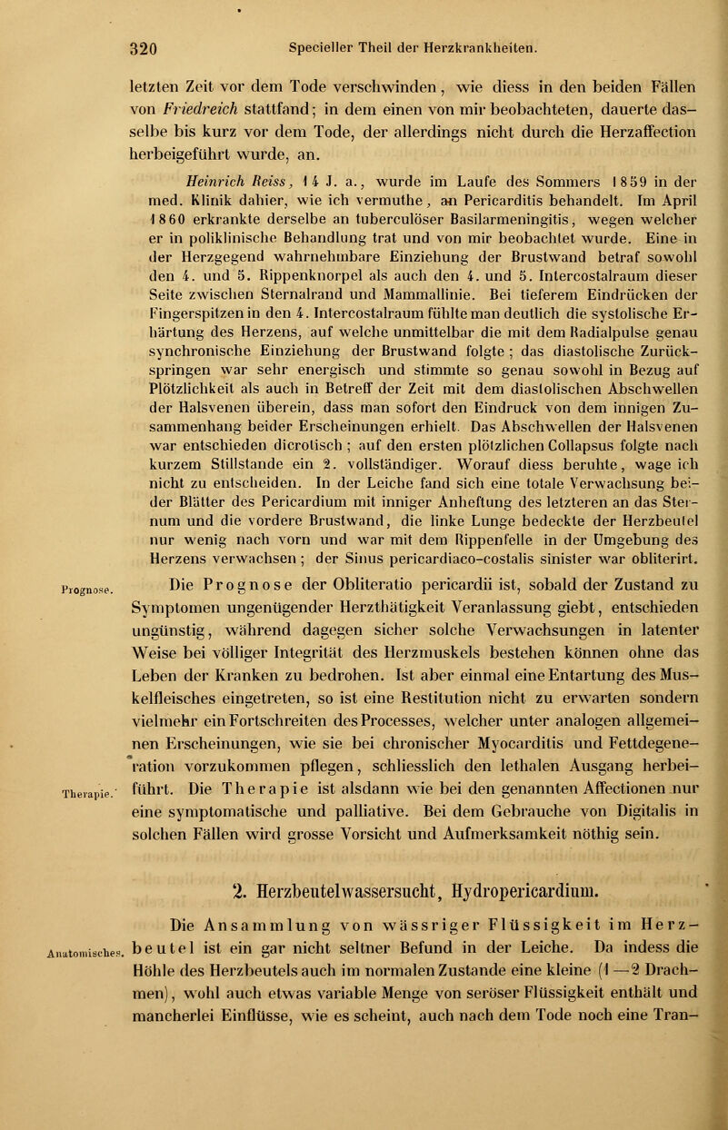 letzten Zeit vor dem Tode verschwinden, wie diess in den beiden Fällen von Friedreich stattfand; in dem einen von mir beobachteten, dauerte das- selbe bis kurz vor dem Tode, der allerdings nicht durch die Herzaffection herbeigeführt wurde, an. Heinrich Reiss, 1 4 J. a., wurde im Laufe des Sommers 18 59 in der med. Klinik dahier, wie ich vermuthe, an Pericarditis behandelt. Im April 18 60 erkrankte derselbe an tuberculoser Basilarmeningitis, wegen welcher er in poliklinische Behandlung trat und von mir beobachtet wurde. Eine in der Herzgegend wahrnehmbare Einziehung der Brustwand betraf sowohl den 4. und 5. Rippenknorpel als auch den 4. und 5. Intercostalraum dieser Seite zwischen Sternalrand und Mammallinie. Bei tieferem Eindrücken der Fingerspitzen in den 4. Intercostalraum fühlte man deutlich die systolische Er- härtung des Herzens, auf welche unmittelbar die mit dem Badialpulse genau synchronische Einziehung der Brustwand folgte ; das diastolische Zurück- springen war sehr energisch und stimmte so genau sowohl in Bezug auf Plötzlichkeit als auch in Betreff der Zeit mit dem diastolischen Abschwellen der Halsvenen überein, dass man sofort den Eindruck von dem innigen Zu- sammenhang beider Erscheinungen erhielt. Das Abschwellen der Halsvenen war entschieden dicrolisch ; auf den ersten plölzlichen Collapsus folgte nach kurzem Stillstande ein 2. vollständiger. Worauf diess beruhte, wageich nicht zu entscheiden. In der Leiche fand sich eine totale Verwachsung bei- der Blätter des Pericardium mit inniger Anheftung des letzteren an das Stei - num und die vordere Brustwand, die linke Lunge bedeckte der Herzbeulel nur wenig nach vorn und war mit dem Rippenfelle in der Umgebung des Herzens verwachsen ; der Sinus pericardiaco-costalis sinister war obliterirt. Prognose. Die Prognose der Obliteratio pericardii ist, sobald der Zustand zu Symptomen ungenügender Herzthätigkeit Veranlassung giebt, entschieden ungünstig, während dagegen sicher solche Verwachsungen in latenter Weise bei völliger Integrität des Herzmuskels bestehen können ohne das Leben der Kranken zu bedrohen. Ist aber einmal eine Entartung des Mus- kelfleisches eingetreten, so ist eine Restitution nicht zu erwarten sondern vielmehr ein Fortschreiten desProcesses, welcher unter analogen allgemei- nen Erscheinungen, wie sie bei chronischer Myocarditis und Fettdegene- ration vorzukommen pflegen, schliesslich den lethalen Ausgang herbei- Theiapie. führt. Die Therapie ist alsdann wie bei den genannten Affectionen nur eine symptomatische und palliative. Bei dem Gebrauche von Digitalis in solchen Fällen wird grosse Vorsicht und Aufmerksamkeit nöthig sein. 2. Herzbeutel Wassersucht, Hydropericardiuui. Die Ansammlung von wässriger Flüssigkeit im Herz- Anatomisches, beutel ist ein gar nicht seltner Befund in der Leiche. Da indess die Höhle des Herzbeutels auch im normalen Zustande eine kleine (1 —2 Drach- men) , wohl auch etwas variable Menge von seröser Flüssigkeit enthält und mancherlei Einflüsse, wie es scheint, auch nach dem Tode noch eine Tran-