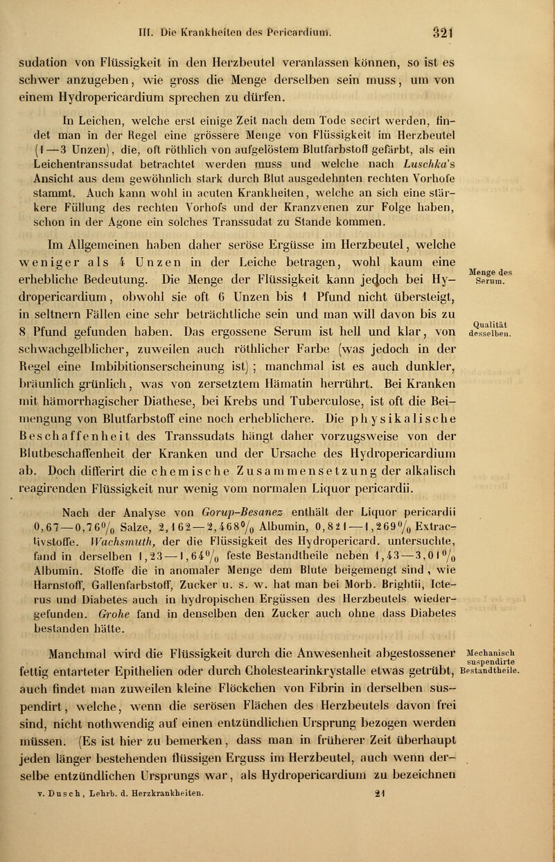 Menge des Serum. Qualität desselben. sudation von Flüssigkeit in den Herzbeutel veranlassen können, so ist es schwer anzugeben, wie gross die Menge derselben sein muss, um von einem Hydropericardium sprechen zu dürfen. In Leichen, welche erst einige Zeit nach dem Tode secirt werden, fin- det man in der Regel eine grössere Menge von Flüssigkeit im Herzbeutel (I—3 Unzen), die, oft röthlich von aufgelöstem Blutfarbstoff gefärbt, als ein Leichentranssudat betrachtet werden muss und welche nach Luschkas Ansicht aus dem gewöhnlich stark durch Blut ausgedehnten rechten Vorhofe stammt. Auch kann wohl in acuten Krankheiten, welche an sich eine stär- kere Füllung des rechten Vorhofs und der Kranzvenen zur Folge haben, schon in der Agone ein solches Transsudat zu Stande kommen. Im Allgemeinen haben daher seröse Ergüsse im Herzbeutel, welche weniger als 4 Unzen in der Leiche betragen, wohl kaum eine erhebliche Bedeutung. Die Menge der Flüssigkeit kann jedoch bei Hy- dropericardium , obwohl sie oft 6 Unzen bis 1 Pfund nicht übersteigt, in seitnern Fällen eine sehr beträchtliche sein und man will davon bis zu 8 Pfund gefunden haben. Das ergossene Serum ist hell und klar, von schwachgelblicher, zuweilen auch röthlicher Farbe (was jedoch in der Regel eine Imbibitionserscheinung ist) ; manchmal ist es auch dunkler, bräunlich grünlich, was von zersetztem Hämatin herrührt. Bei Kranken mit hämorrhagischer Diathese, bei Krebs und Tuberculose, ist oft die Bei- mengung von Blutfarbstoff eine noch erheblichere. Die physikalische Beschaffenheit des Transsudats hängt daher vorzugsweise von der Blutbeschaffenheit der Kranken und der Ursache des Hydropericardium ab. Doch differirt die chemische Zusammensetzung der alkalisch reagirenden Flüssigkeit nur wenig vom normalen Liquor pericardii. Nach der Analyse von Gorup-Besanez enthält der Liquor pericardii 0,67 — 0,76% Salze, 2,162 — 2,468% Albumin, 0,82 1—1,269% Extrac- tivstoffe. Wachsmuth, der die Flüssigkeit des Hydropericard. untersuchte, fand in derselben 1,23—1,64% feste Bestandtheile neben 1,43 — 3,01% Albumin. Stoffe die in anomaler Menge dem Blute beigemengt sind , wie Harnstoff, Gallenfarbstoff, Zucker u. s. w. hat man bei Morb. Brightii, Icte- rus und Diabetes auch in hydropischen Ergüssen des Herzbeutels wieder- gefunden. Grohe fand in denselben den Zucker auch ohne dass Diabetes bestanden hätte. Manchmal wird die Flüssigkeit durch die Anwesenheit abgestossener Mechanisch suspendirte fettig entarteter Epithelien oder durch Cholestearinkrystalle etwas getrübt, Bestandtheile. auch findet man zuweilen kleine Flöckchen von Fibrin in derselben sus- pendirt, welche, wenn die serösen Flächen des Herzbeutels davon frei sind, nicht nothwendig auf einen entzündlichen Ursprung bezogen werden müssen. (Es ist hier zu bemerken , dass man in früherer Zeit überhaupt jeden länger bestehenden flüssigen Erguss im Herzbeutel, auch wenn der- selbe entzündlichen Ursprungs war, als Hydropericardium zu bezeichnen v. Dusch, Lehrb. d. Herzkrankheiten. 21