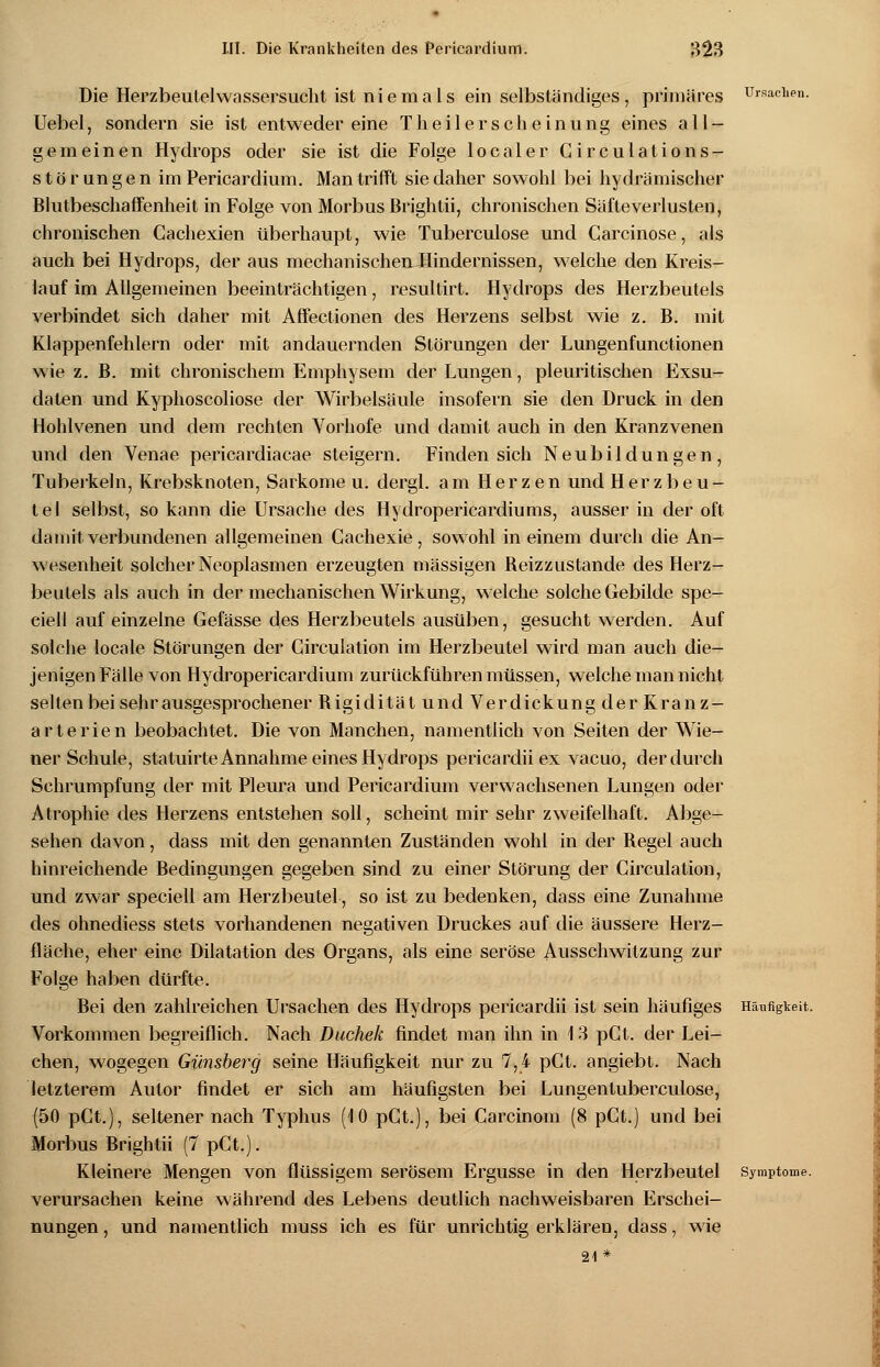 Die Herzbeutelwassersucht ist niemals ein selbständiges, primäres Ursachen. Uebel, sondern sie ist entweder eine T h e i 1 e r s c h e i n u n g eines all- gemeinen Hydrops oder sie ist die Folge localer Circulations- Störungen im Pericardium. Man trifft sie daher sowohl bei hydrämischer Blutbeschaffenheit in Folge von Morbus ßrightii, chronischen Säfleverlusten, chronischen Cachexien überhaupt, wie Tuberculose und Garcinose, als auch bei Hydrops, der aus mechanischen Hindernissen, welche den Kreis- lauf im Allgemeinen beeinträchtigen, resultirt. Hydrops des Herzbeutels verbindet sich daher mit Affectionen des Herzens selbst wie z. B. mit Klappenfehlern oder mit andauernden Störungen der Lungenfunctionen wie z. B. mit chronischem Emphysem der Lungen, pleuritischen Exsu- daten und Kyphoscoliose der Wirbelsäule insofern sie den Druck in den Hohlvenen und dem rechten Vorhofe und damit auch in den Kranzvenen und den Venae pericardiacae steigern. Finden sich Neubildungen, Tuberkeln, Krebsknoten, Sarkome u. dergl. am Herzen und Herzbeu- tel selbst, so kann die Ursache des Hydropericardiums, ausser in der oft damit verbundenen allgemeinen Cachexie, sowohl in einem durch die An- wesenheit solcher Neoplasmen erzeugten massigen Reizzustande des Herz- beutels als auch in der mechanischen Wirkung, welche solche Gebilde spe- ciell auf einzelne Gefässe des Herzbeutels ausüben, gesucht werden. Auf solche locale Störungen der Circulation im Herzbeutel wird man auch die- jenigen Fälle von Hydropericardium zurückführen müssen, welche man nicht selten bei sehr ausgesprochener Rigidität und Verdickung der Kranz- arterien beobachtet. Die von Manchen, namentlich von Seiten der Wie- ner Schule, statuirte Annahme eines Hydrops pericardii ex vacuo, der durch Schrumpfung der mit Pleura und Pericardium verwachsenen Lungen oder Atrophie des Herzens entstehen soll, scheint mir sehr zweifelhaft. Abge- sehen davon, dass mit den genannten Zuständen wohl in der Regel auch hinreichende Bedingungen gegeben sind zu einer Störung der Circulation, und zwar speciell am Herzbeutel, so ist zu bedenken, dass eine Zunahme des ohnediess stets vorhandenen negativen Druckes auf die äussere Herz- fläche, eher eine Dilatation des Organs, als eine seröse Ausschwitzung zur Folge haben dürfte. Bei den zahlreichen Ursachen des Hydrops pericardii ist sein häufiges Häufigkeit. Vorkommen begreiflich. Nach Duchek findet man ihn in 1 3 pCt. der Lei- chen, wogegen Giinsberg seine Häufigkeit nur zu 7,4 pCt. angiebt. Nach letzterem Autor findet er sich am häufigsten bei Lungentuberculose, (50 pCt.), seltener nach Typhus (10 pCt.), bei Carcinom (8 pCt.) und bei Morbus Brightii (7 pCt.). Kleinere Mengen von flüssigem serösem Ergüsse in den Herzbeutel Symptome. verursachen keine während des Lebens deutlich nachweisbaren Erschei- nungen, und namentlich muss ich es für unrichtig erklären, dass, wie 21*