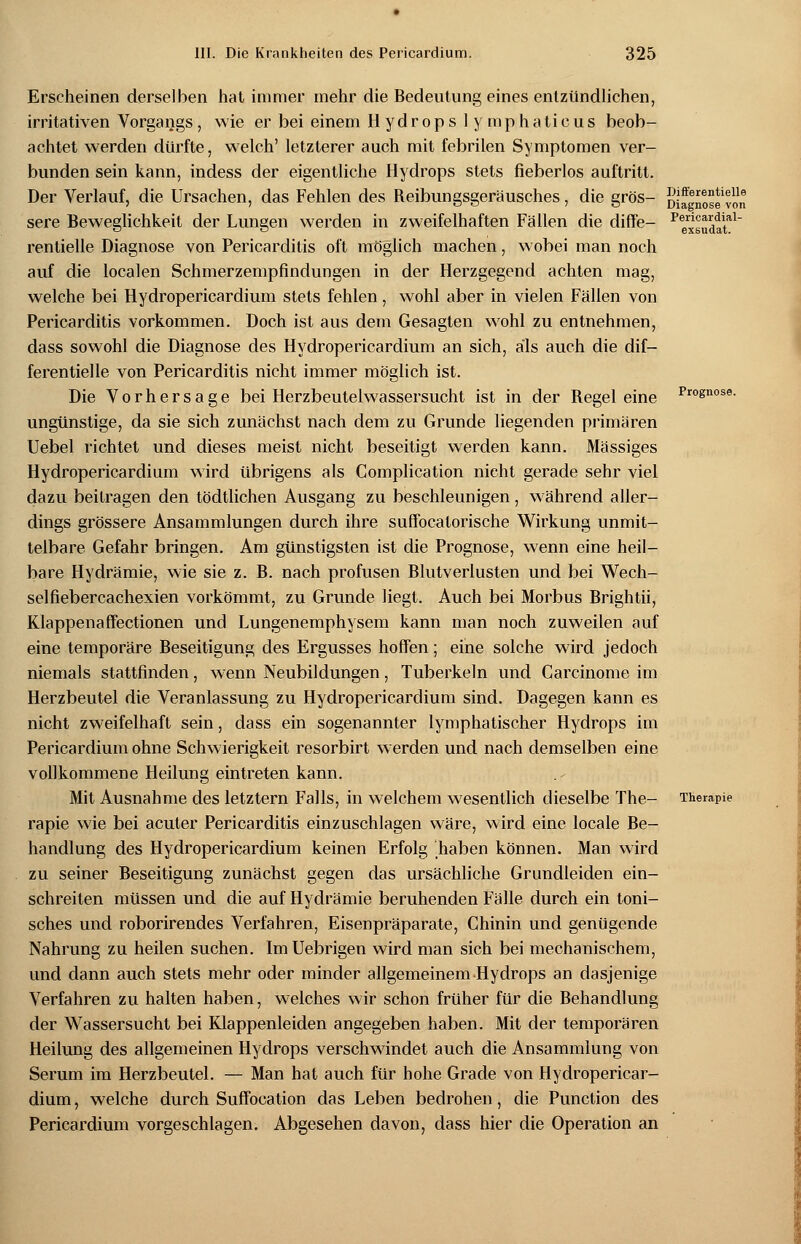 Erscheinen derselben hat immer mehr die Bedeutungeines entzündlichen, irritativen Vorgangs, wie er bei einem Hydrops 1 ymphaticus beob- achtet werden dürfte, welch' letzterer auch mit febrilen Symptomen ver- bunden sein kann, indess der eigentliche Hydrops stets fieberlos auftritt. Der Verlauf, die Ursachen, das Fehlen des Reibungsgeräusches, die grös- sere Beweglichkeit der Lungen werden in zweifelhaften Fällen die diffe— rentielle Diagnose von Pericarditis oft möglich machen, wobei man noch auf die localen Schmerzempfindungen in der Herzgegend achten mag, welche bei Hydropericardium stets fehlen, wohl aber in vielen Fällen von Pericarditis vorkommen. Doch ist aus dem Gesagten wohl zu entnehmen, dass sowohl die Diagnose des Hydropericardium an sich, als auch die dif— ferentielle von Pericarditis nicht immer möglich ist. Die Vorhersage bei Herzbeutelwassersucht ist in der Regeleine ungünstige, da sie sich zunächst nach dem zu Grunde liegenden primären Uebel richtet und dieses meist nicht beseitigt werden kann. Massiges Hydropericardium wird übrigens als Complication nicht gerade sehr viel dazu beitragen den tödtlichen Ausgang zu beschleunigen, während aller- dings grössere Ansammlungen durch ihre suffocalorische Wirkung unmit- telbare Gefahr bringen. Am günstigsten ist die Prognose, wenn eine heil- bare Hydrämie, wie sie z. B. nach profusen Blutverlusten und bei Wech- selfiebercachexien vorkömmt, zu Grunde liegt. Auch bei Morbus Brightii, Klappenaffectionen und Lungenemphysem kann man noch zuweilen auf eine temporäre Beseitigung des Ergusses hoffen; eine solche wird jedoch niemals stattfinden, wenn Neubildungen, Tuberkeln und Carcinome im Herzbeutel die Veranlassung zu Hydropericardium sind. Dagegen kann es nicht zweifelhaft sein, dass ein sogenannter lymphatischer Hydrops im Pericardium ohne Schwierigkeit resorbirt werden und nach demselben eine vollkommene Heilung eintreten kann. Mit Ausnahme des letztern Falls, in welchem wesentlich dieselbe The- rapie wie bei acuter Pericarditis einzuschlagen wäre, wird eine locale Be- handlung des Hydropericardium keinen Erfolg haben können. Man wird zu seiner Beseitigung zunächst gegen das ursächliche Grundleiden ein- schreiten müssen und die auf Hydrämie beruhenden Fälle durch ein toni- sches und roborirendes Verfahren, Eisenpräparate, Chinin und genügende Nahrung zu heilen suchen. Im Uebrigen wird man sich bei mechanischem, und dann auch stets mehr oder minder allgemeinem Hydrops an dasjenige Verfahren zu halten haben, welches wir schon früher für die Behandlung der Wassersucht bei Klappenleiden angegeben haben. Mit der temporären Heilung des allgemeinen Hydrops verschwindet auch die Ansammlung von Serum im Herzbeutel. — Man hat auch für hohe Grade von Hydropericar- dium , welche durch Suffocation das Leben bedrohen, die Punction des Pericardium vorgeschlagen. Abgesehen davon, dass hier die Operation an Differentielle Diagnose von Pericardial- exsudat. Prognose. Therapie