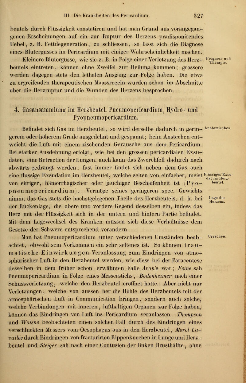 beuteis durch Flüssigkeit constatiren und hat man Grund aus vorangegan- genen Erscheinungen auf ein zur Ruptur des Herzens prädisponirendes Uebel, z. B. Fettdegeneration, zu schliessen, so lasst sich die Diagnose eines Blutergusses im Pericardium mit einiger Wahrscheinlichkeit machen. Kleinere Blutergüsse, wie sie z. B. in Folge einer Verletzung des Herz- PT^e°aseigd beuteis eintreten, können ohne Zweifel zur Heilung kommen; grössere werden dagegen stets den lethalen Ausgang zur Folge haben. Die etwa zu ergreifenden therapeutischen Maassregeln wurden schon im Abschnitte über die Herzruptur und die Wunden des Herzens besprochen. Gasansammhtng im Herzbeutel, Pneumopericardiimi, Hydro- Pyopneumopericardiivm. und Befindet sich Gas im Herzbeutel, so wird derselbe dadurch in gerin- Anatomisches. gerem oder höherem Grade ausgedehnt und gespannt; beim Anstechen ent- weicht die Luft mit einem zischenden Geräusche aus dem Pericardium. Bei starker Ausdehnung erfolgt, wie bei den grossen pericardialen Exsu- daten, eine Retraction der Lungen, auch kann das Zwerchfell dadurch nach abwärts gedrängt werden; fast immer findet sich neben dem Gas auch eine flüssige Exsudation im Herzbeutel, welche selten von einfacher. von eitriger, hämorrhagischer oder jauchiger Beschaffenheit ist (Pyo- pneumopericardiuni). Vermöge seines geringeren spec. Gewichts nimmt das Gas stets die höchstgelegenen Theile des Herzbeutels, d. h. bei der Rückenlage, die obere und vordere Gegend desselben ein, indess das Herz mit der Flüssigkeit sich in der untern und hintern Partie befindet. Mit dem Lagewechsel des Kranken müssen sich diese Verhältnisse dem Gesetze der Schwere entsprechend verändern. Man hat Pneumopericardium unter verschiedenen Umständen beob- achtet, obwohl sein Vorkommen ein sehr seltenes ist. So können trau- matische Einwirkungen Veranlassung zum Eindringen von atmo- sphärischer Luft in den Herzbeutel werden, wie diess bei der Paracentese desselben in dem früher schon erwähnten Falle Ararfs war; Feine sah Pneumopericardium in Folge eines Messerstichs, Bodenheimer nach einer SehussVerletzung, welche den Herzbeutel eröffnet hatte. Aber nicht nur Verletzungen, welche von aussen her die Höhle des Herzbeutels mit der atmosphärischen Luft in Communication bringen, sondern auch solche, welche Verbindungen mit inneren, lufthaltigen Organen zur Folge haben, können das Eindringen von Luft ins Pericardium veranlassen. Thompson und Walshe beobachteten einen solchen Fall durch des Eindringen eines verschluckten Messers vom Oesophagus aus in den Herzbeutel, Morel La- vallee durch Eindringen von fracturirlen Rippenknochen in Lunge und Herz- beutel und Steiger sah nach einer Contusion der linken Brusthälfte, ohne meist Flöfiges Exsu- dat im Herz- beutel. Lage des Herzens. Ursachen.