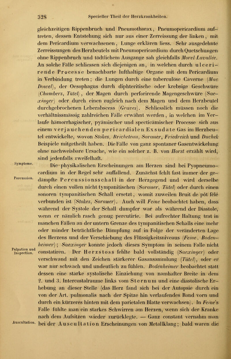 Symptome. Percussion. Palpation and Inspection. Auscultation. gleichzeitigen Rippenbruch und Pneumothorax, Pneumopericardium auf- treten, dessen Entstehung sich nur aus einer Zerreissung der linken, mit dem Pericardium verwachsenen, Lunge erklären liess. Sehr ausgedehnte Zerreissungen des Herzbeutels mit Pneumopericardium durch Quetschungen ohne Rippenbruch und tödtlichem Ausgange sah gleichfalls Morel Lavallee. An solche Fälle schliessen sich diejenigen an, in welchen durch ulceri- rende Processe benachbarte lufthaltige Organe mit dem Pericardium in Verbindung treten; die Lungen durch eine tuberculöse Caverne (Mac Dowel), der Oesophagus durch diphteritische oder krebsige Geschwüre [Chambers, Tülel) , der Magen durch perforirende Magengeschwüre (Sae- xinger) oder durch einen zugleich nach dem Magen und dem Herzbeutel durchgebrochenen Leberabscess (Graves). Schliesslich müssen noch die verhältnissmässig zahlreichen Fälle erwähnt werden, in welchen im Ver- laufe hämorrhagischer, pyämischer und specticämischer Processe sich aus einem verj auchenden pericardialen Exsudate Gas im Herzbeu- tel entwickelte, wovon Slokes, Bricheteau. Sorauer, Friedreich und Duchek Beispiele mitgetheilt haben. Die Fälle von ganz spontaner Gasentwickelung ohne nachweisbare Ursache, wie ein solcher z. B. von Horst erzählt wird, sind jedenfalls zweifelhaft. Die-physikalischen Erscheinungen am Herzen sind bei Pyopneumo- cardium in der Regel sehr auffallend. Zunächst fehlt fast immer der ge- dämpfte Percussionsschall in der Herzgegend und wird derselbe durch einen vollen nicht tympanitischen (Sorauer, Tutel) oder durch einen sonoren tympanitischen Schall ersetzt, womit zuweilen Bruit de pöt feie verbunden ist (Stokes, Sorauer). Auch will Feine beobachtet haben, dass während der Systole der Schall dumpfer war als während der Diastole, wenn er nämlich rasch genug percutirte. Bei aufrechter Haltung trat in manchen Fällen an der untern Grenze des tympanitischen Schalls eine mehr oder minder beträchtliche Dämpfung auf in Folge der veränderten Lage des Herzens und der Verschiebung des Flüssigkeitsniveaus (Feine, Boden- heimer) ; Saexinger konnte jedoch dieses Symptom in seinem Falle nicht constatiren. Der Herzstoss fehlte bald vollständig (Saexinger) oder verschwand mit den Zeichen stärkerer Gasansammlung (Tutel), oder er war nur schwach und undeutlich zu fühlen. Bodenheimer beobachtet statt dessen eine starke systolische Einziehung von namhafter Breite in dem 2. und 3. Intercostalraume links vom Sternum und eine diastolische Er- hebung an dieser Stelle (das Herz fand sich bei der Autopsie durch ein von der Art. pulmonalis nach der Spitze hin verlaufendes Band vorn und durch ein kürzeres hinten mit dem parietalen Blatte verwachsen). In Feine's Falle fühlte man ein starkes Schwirren am Herzen, wenn sich der Kranke nach dem Aufsitzen wieder zurücklegte. — Ganz constant vernahm man bei der Auscultation Erscheinungen von Metallklang; bald waren die