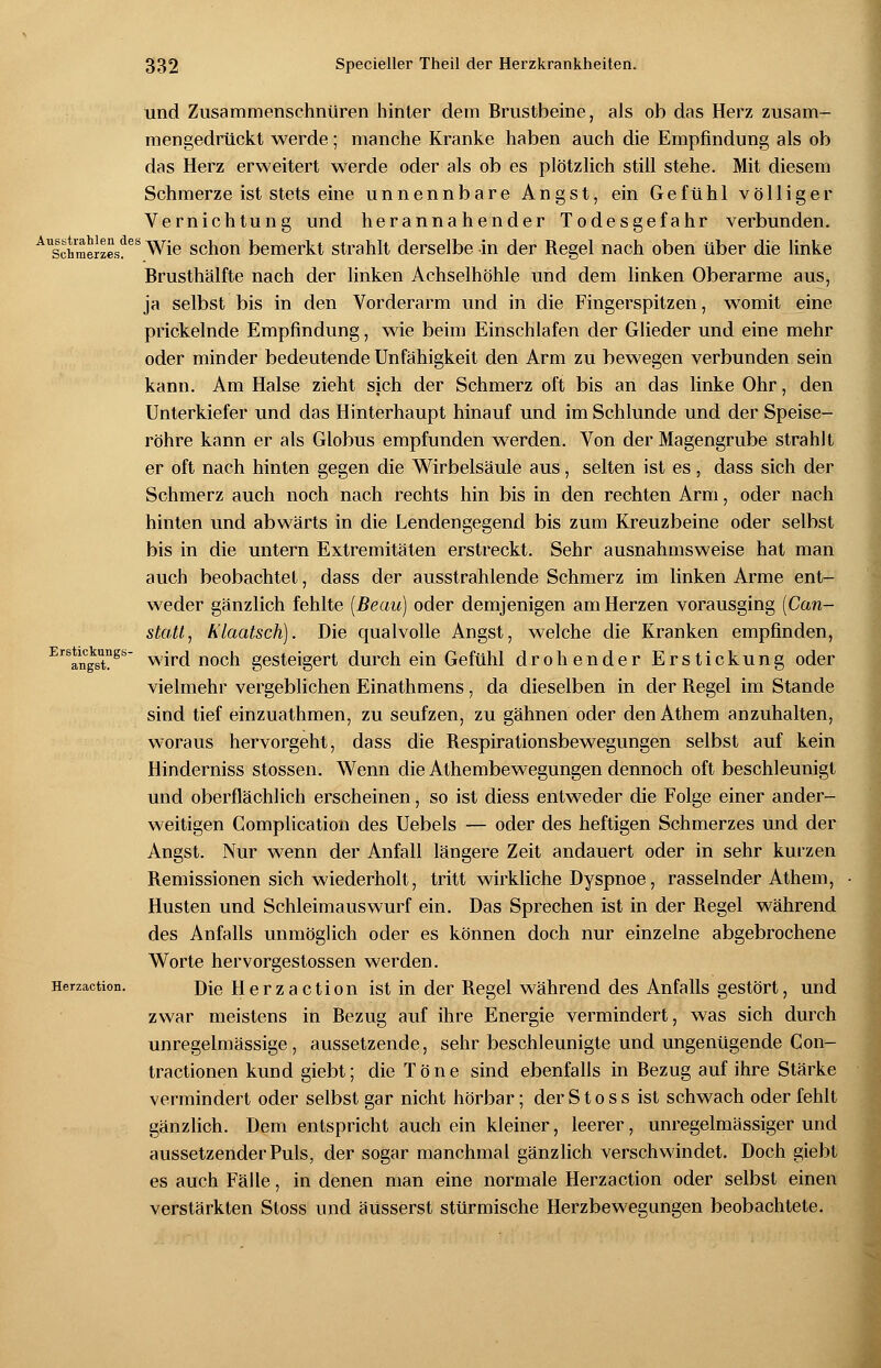 Schmerzes. und Zusammenschnüren hinter dem Brustbeine, als ob das Herz zusam- mengedrückt werde; manche Kranke haben auch die Empfindung als ob das Herz erweitert werde oder als ob es plötzlich still stehe. Mit diesem Schmerze ist stets eine unnennbare Angst, ein Gefühl völliger Vernichtung und herannahender Todesgefahr verbunden. 1,1 des Wie schon bemerkt strahlt derselbe in der Regel nach oben über die linke Brusthälfte nach der linken Achselhöhle und dem linken Oberarme aus, ja selbst bis in den Vorderarm und in die Fingerspitzen, wTomit eine prickelnde Empfindung, wie beim Einschlafen der Glieder und eine mehr oder minder bedeutende Unfähigkeit den Arm zu bewegen verbunden sein kann. Am Halse zieht sich der Schmerz oft bis an das linke Ohr, den Unterkiefer und das Hinterhaupt hinauf und im Schlünde und der Speise- röhre kann er als Globus empfunden werden. Von der Magengrube strahlt er oft nach hinten gegen die Wirbelsäule aus, selten ist es, dass sich der Schmerz auch noch nach rechts hin bis in den rechten Arm, oder nach hinten und abwärts in die Lendengegend bis zum Kreuzbeine oder selbst bis in die untern Extremitäten erstreckt. Sehr ausnahmsweise hat man auch beobachtet, dass der ausstrahlende Schmerz im linken Arme ent- weder gänzlich fehlte (Beau) oder demjenigen am Herzen vorausging (Can- stattj h'laatsch). Die qualvolle Angst, welche die Kranken empfinden, wird noch gesteigert durch ein Gefühl drohender Erstickung oder vielmehr vergeblichen Einathmens, da dieselben in der Regel im Stande sind tief einzuathmen, zu seufzen, zu gähnen oder den Athem anzuhalten, woraus hervorgeht, dass die Respirationsbewegungen selbst auf kein Hinderniss stossen. Wenn die Athembewegungen dennoch oft beschleunigt und oberflächlich erscheinen, so ist diess entweder die Folge einer ander- weitigen Gomplication des Uebels — oder des heftigen Schmerzes und der Angst. Nur wenn der Anfall längere Zeit andauert oder in sehr kurzen Remissionen sich wiederholt, tritt wirkliche Dyspnoe, rasselnder Athem, Husten und Schleimauswurf ein. Das Sprechen ist in der Regel während des Anfalls unmöglich oder es können doch nur einzelne abgebrochene Worte hervorgestossen werden. Die Herzaction ist in der Regel während des Anfalls gestört, und zwar meistens in Bezug auf ihre Energie vermindert, was sich durch unregelmässige, aussetzende, sehr beschleunigte und ungenügende Con- tractionen kund giebt; die Töne sind ebenfalls in Bezug auf ihre Stärke vermindert oder selbst gar nicht hörbar; der S t o s s ist schwach oder fehlt gänzlich. Dem entspricht auch ein kleiner, leerer, unregelmässiger und aussetzender Puls, der sogar manchmal gänzlich verschwindet. Doch giebt es auch Fälle, in denen man eine normale Herzaction oder selbst einen verstärkten Stoss und äusserst stürmische Herzbewegungen beobachtete. Erstickungs- angst. Herzaction.