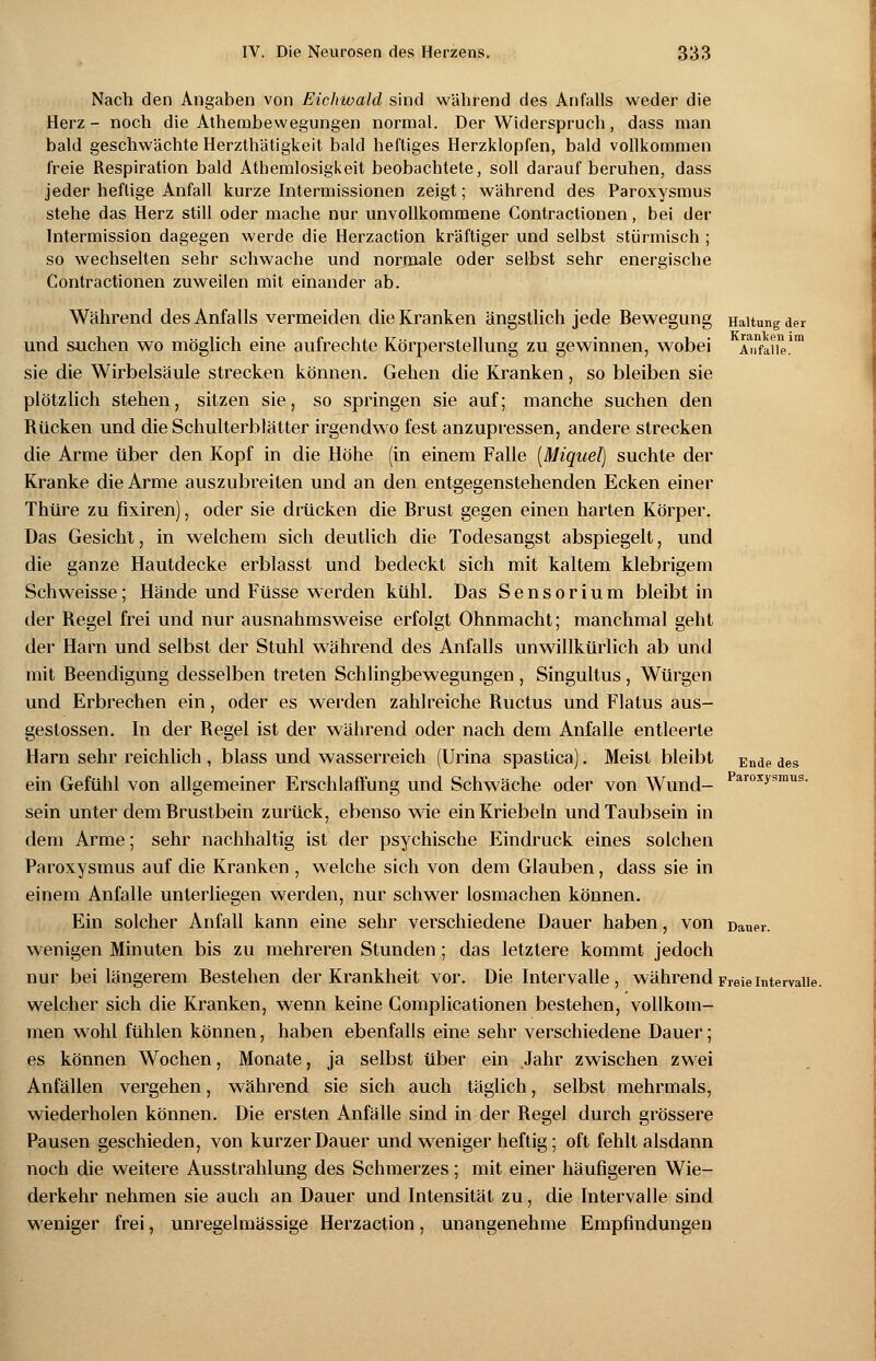 Haltung der Kranken im Anfalle. Nach den Angaben von Eichwald sind während des Anfalls weder die Herz- noch die Atherabewegungen normal. Der Widerspruch, dass man bald geschwächte Herzthätigkeit bald heftiges Herzklopfen, bald vollkommen freie Respiration bald Athemlosigkeit beobachtete, soll darauf beruhen, dass jeder heftige Anfall kurze Intermissionen zeigt; während des Paroxysmus stehe das Herz still oder mache nur unvollkommene Contractionen, bei der Intermission dagegen werde die Herzaction kräftiger und selbst stürmisch ; so wechselten sehr schwache und normale oder selbst sehr energische Contractionen zuweilen mit einander ab. Während des Anfalls vermeiden die Kranken ängstlich jede Bewegung und suchen wo möglich eine aufrechte Körperstellung zu gewinnen, wobei sie die Wirbelsäule strecken können. Gehen die Kranken, so bleiben sie plötzlich stehen, sitzen sie, so springen sie auf; manche suchen den Rücken und die Schulterblätter irgendwo fest anzupressen, andere strecken die Arme über den Kopf in die Höhe (in einem Falle [Miquel) suchte der Kranke die Arme auszubreiten und an den entgegenstehenden Ecken einer Thüre zu fixiren), oder sie drücken die Brust gegen einen harten Körper. Das Gesicht, in welchem sich deutlich die Todesangst abspiegelt, und die ganze Hautdecke erblasst und bedeckt sich mit kaltem klebrigem Seh weisse; Hände und Füsse werden kühl. Das Sensorium bleibt in der Regel frei und nur ausnahmsweise erfolgt Ohnmacht; manchmal geht der Harn und selbst der Stuhl während des Anfalls unwillkürlich ab und mit Beendigung desselben treten Schlingbewegungen , Singultus, Würgen und Erbrechen ein, oder es werden zahlreiche Ructus und Flatus aus- geslossen. In der Regel ist der während oder nach dem Anfalle entleerte Harn sehr reichlich, blass und wasserreich (Urina spastica). Meist bleibt ein Gefühl von allgemeiner Erschlaffung und Schwäche oder von Wund- sein unter dem Brustbein zurück, ebenso wie einKriebeln und Taubsein in dem Arme; sehr nachhaltig ist der psychische Eindruck eines solchen Paroxysmus auf die Kranken , welche sich von dem Glauben, dass sie in einem Anfalle unterliegen werden, nur schwer losmachen können. Ein solcher Anfall kann eine sehr verschiedene Dauer haben, von Dauer, wenigen Minuten bis zu mehreren Stunden ; das letztere kommt jedoch nur bei längerem Bestehen der Krankheit vor. Die Intervalle, währendFreieIntervalle. welcher sich die Kranken, wenn keine Gomplicationen bestehen, vollkom- men wohl fühlen können, haben ebenfalls eine sehr verschiedene Dauer; es können Wochen, Monate, ja selbst über ein Jahr zwischen zwei Anfällen vergehen, während sie sich auch täglich, selbst mehrmals, wiederholen können. Die ersten Anfälle sind in der Begel durch grössere Pausen geschieden, von kurzer Dauer und weniger heftig; oft fehlt alsdann noch die weitere Ausstrahlung des Schmerzes; mit einer häufigeren Wie- derkehr nehmen sie auch an Dauer und Intensität zu, die Intervalle sind weniger frei, unregelmässige Herzaction, unangenehme Empfindungen Ende des Paroxysmus.