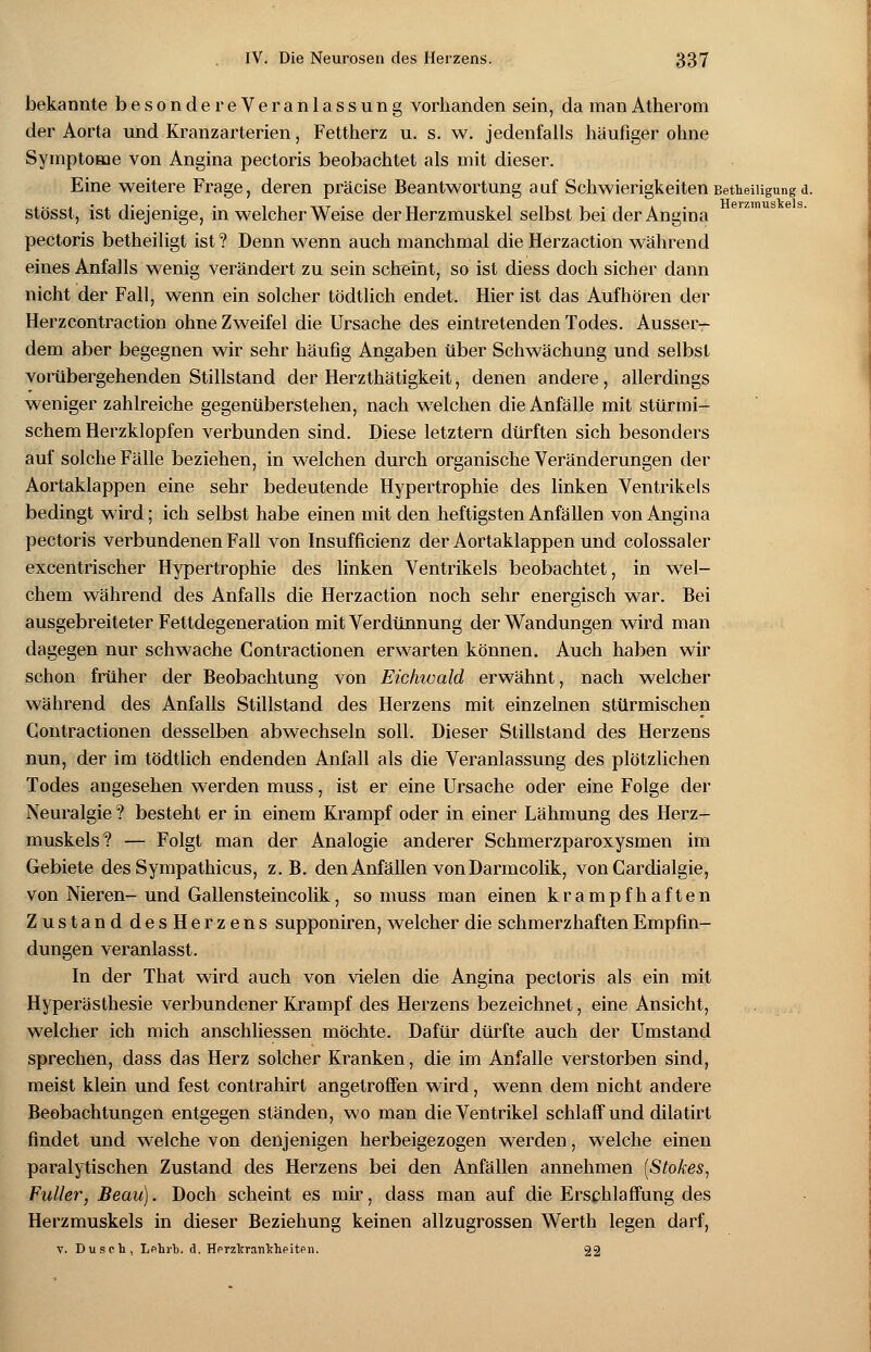 bekannte besonde reVeranlassung vorhanden sein, da man Atherom der Aorta und Kranzarterien, Fettherz u. s. w. jedenfalls häufiger ohne Symptome von Angina pectoris beobachtet als mit dieser. Eine weitere Frage, deren präcise Beantwortung auf Schwierigkeiten Beteiligungd. stösst, ist diejenige, in welcher Weise der Herzmuskel selbst bei der Angina pectoris betheiligt ist ? Denn wenn auch manchmal die Herzaction während eines Anfalls wenig verändert zu sein scheint, so ist diess doch sicher dann nicht der Fall, wenn ein solcher tödtlich endet. Hier ist das Aufhören der Herzcontraction ohne Zweifel die Ursache des eintretenden Todes. Ausser- dem aber begegnen wir sehr häufig Angaben über Schwächung und selbst vorübergehenden Stillstand der Herzthätigkeit, denen andere, allerdings weniger zahlreiche gegenüberstehen, nach welchen die Anfälle mit stürmi- schem Herzklopfen verbunden sind. Diese letztern dürften sich besonders auf solche Fälle beziehen, in welchen durch organische Veränderungen der Aortaklappen eine sehr bedeutende Hypertrophie des linken Ventrikels bedingt wird; ich selbst habe einen mit den heftigsten Anfällen von Angina pectoris verbundenen Fall von Insuffizienz der Aortaklappen und colossaler excentrischer Hypertrophie des linken Ventrikels beobachtet, in wel- chem während des Anfalls die Herzaction noch sehr energisch war. Bei ausgebreiteter Fettdegeneration mit Verdünnung der Wandungen wird man dagegen nur schwache Contractionen erwarten können. Auch haben wir schon früher der Beobachtung von Eichwald erwähnt, nach welcher während des Anfalls Stillstand des Herzens mit einzelnen stürmischen Contractionen desselben abwechseln soll. Dieser Stillstand des Herzens nun, der im tödtlich endenden Anfall als die Veranlassung des plötzlichen Todes angesehen werden muss, ist er eine Ursache oder eine Folge der Neuralgie ? besteht er in einem Krampf oder in einer Lähmung des Herz- muskels? — Folgt man der Analogie anderer Schmerzparoxysmen im Gebiete des Sympathicus, z.B. den Anfällen von Darmcolik, von Cardialgie, von Nieren-und Gallensteincolik, so muss man einen krampfhaften Zustand desHerzens supponiren, welcher die schmerzhaften Empfin- dungen veranlasst. In der That wird auch von vielen die Angina pectoris als ein mit Hyperästhesie verbundener Krampf des Herzens bezeichnet, eine Ansicht, welcher ich mich anschliessen möchte. Dafür dürfte auch der Umstand sprechen, dass das Herz solcher Kranken, die im Anfalle verstorben sind, meist klein und fest contrahirt angetroffen wird, wenn dem nicht andere Beobachtungen entgegen ständen, wo man die Ventrikel schlaff und dilatirt findet und welche von denjenigen herbeigezogen werden, welche einen paralytischen Zustand des Herzens bei den Anfällen annehmen [Stokes, Füller, Beau). Doch scheint es mir, dass man auf die Erschlaffung des Herzmuskels in dieser Beziehung keinen allzugrossen Werth legen darf, v. Dusch, Lehrt*, d. Herzkrankheiten. 22