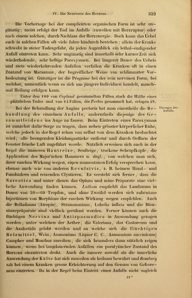 Die Vorhersage bei der complicirten organischen Form ist sehr un- günstig ; meist erfolgt der Tod im Anfalle (zuweilen mit Herzruptur) oder nach einem solchen, durch Nachlass der Herzenergie. Doch kann dasUebel auch in solchen Fällen oft viele Jahre hindurch bestehen ; allein der Kranke schwebt in steter Todesgefahr, da jeden Augenblick ein lethal-endigender Anfall eintreten kann. Sehr ungünstig sind innerhalb sehr kurzer Zeit sich wiederholende, sehr heftige Paroxysmen. Bei längerer Dauer des Uebels und stets wiederkehrenden Anfällen verfallen die Kranken oft in einen Zustand von Marasmus, der begreiflicher Weise von schlimmster Vor- bedeutung ist. Günstiger ist die Prognose bei der rein nervösen Form, bei welcher, namentlich wenn es sich um jüngere Individuen handelt, manch- mal Heilung erfolgen kann. Unter den 100 von Copland gesammelten Fällen starb die Hälfte eines plötzlichen Todes und von 64 Fällen, dieForbes gesammelt hat, erlagen 49. Bei der Behandlung der Angina pectoris hat man einestheils die B e - TM™jPai1elgdes handlung des einzelnen An falls, anderntheils diejenige des Ge- sa mmtleidens ins Auge zu fassen. Beim Eintreten eines Paroxysmus ist zunächst dafür Sorge zu tragen, dass neben grösster körperlicher Buhe, welche jedoch in derBegel schon von selbst von dem Kranken beobachtet wird, alle beengenden Kleidungsstücke entfernt und durch Oeffnen der Fenster frische Luft zugeführt werde. Nützlich erweisen sich auch in der Begel die äusseren Hautreize, Senfteige, trockene Schröpfköpfe, die Application des Major'schen Hammers u. drgl. , von welchen man sich, ihrer raschen Wirkung wegen, einen momentanen Erfolg versprechen kann, ebenso auch wie von anderen Bevulsivis, z. B. heissen Hand- und Fussbädern und reizenden Clystieren. Es versteht sich ferner, dass die N a r c o t i c a und unter diesen das Opium und seine Präparate eine viel- fache Anwendung finden können. Lathom empfiehlt das Laudanum in Dosen von 30—60 Tropfen, und ohne Zweifel werden sich subcutane Injectionen von Morphium der raschen Wirkung wegen empfehlen. Auch die Belladonna (Atropin), Strammonium, Lobelia inflata und die Blau- säurepräparate sind vielfach gerühmt worden. Ferner können auch die flüchtigen Nervina und Antispasmodica in Anwendung gezogen werden, unter welchen der Aether, die Valeriana, das Castoreum und die Asafoetida gelobt werden und an welche sich die flüchtigen Beizmittel, Wein, Ammonium (Liquor C. G., Ammonium succinicum) Campher und Moschus anreihen, die sich besonders dann nützlich zeigen können , wenn bei langdauernden Anfällen ein paralytischer Zustand des Herzens einzutreten droht. Auch die äussere sowohl als die innerliche Anwendung der Kä 1 te hat sich zuweilen als heilsam bewährt und Romberg sah bei einem Kranken grosse Erleichterung auf den Genuss von Gefrore- nem eintreten. Da in der Begel beim Eintritt eines Anfalls nicht sogleich 22*