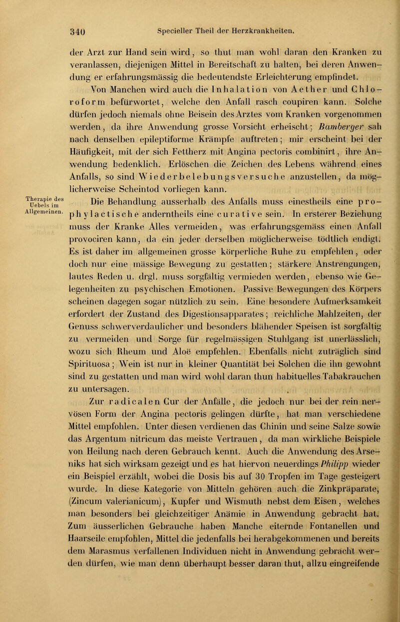 der Arzt zur Hand sein wird, so thut man wohl daran den Kranken zu veranlassen, diejenigen Mittel in Bereitschaft zu halten, bei deren Anwen- dung er erfahrungsmässig die bedeutendste Erleichterung empfindet. Von Manchen wird auch die Inhalation von A e t h e r und Chlo- roform befürwortet, welche den Anfall rasch coupiren kann. Solche dürfen jedoch niemals ohne Beisein des Arztes vom Kranken vorgenommen werden, da ihre Anwendung grosse Vorsicht erheischt; Bamberger sah nach denselben epileptiforme Krämpfe auftreten; mir erscheint bei der Häufigkeit, mit der sich Fettherz mit Angina pectoris combinirt, ihre An- wendung bedenklich. Erlöschen die Zeichen des Lebens während eines Anfalls, so sind Wiederbelebungsversuche anzustellen, da mög- licherweise Scheintod vorliegen kann. Tüebeiseinfs ^ie Behandlung ausserhalb des Anfalls muss einestheils eine pro- Allgemeinen, phylactische anderntheils eine curative sein. In ersterer Beziehung muss der Kranke Alles vermeiden, was erfahrungsgemäss einen Anfall provociren kann, da ein jeder derselben möglicherweise tödtlich endigt. Es ist daher im allgemeinen grosse körperliche Buhe zu empfehlen, oder doch nur eine massige Bewegung zu gestatten; stärkere Anstrengungen, lautes Beden u. drgl. muss sorgfältig vermieden werden, ebenso wie Ge- legenheiten zu psychischen Emotionen. Passive Bewegungen des Körpers scheinen dagegen sogar nützlich zu sein. Eine besondere Aufmerksamkeit erfordert der Zustand des Digestionsapparates; reichliche Mahlzeiten, der Genuss schwerverdaulicher und besonders blähender Speisen ist sorgfältig zu vermeiden und Sorge für regelmässigen Stuhlgang ist unerlässlich, wozu sich Bheum und Aloe' empfehlen. Ebenfalls nicht zuträglich sind Spirituosa; Wein ist nur in kleiner Quantität bei Solchen die ihn gewohnt sind zu gestatten und man wird wohl daran thun habituelles Tabakrauchen zu untersagen. Zur radicalen Cur der Anfälle, die jedoch nur bei der rein ner- vösen Form der Angina pectoris gelingen dürfte, hat man verschiedene Mittel empfohlen. Unter diesen verdienen das Chinin und seine Salze sowie das Argentum nitricum das meiste Vertrauen, da man wirkliche Beispiele von Heilung nach deren Gebrauch kennt. Auch die Anwendung des Arse- niks hat sich wirksam gezeigt und es hat hiervon neuerdings Philipp wieder ein Beispiel erzählt, wobei die Dosis bis auf 30 Tropfen im Tage gesteigert wurde. In diese Kategorie von Mitteln gehören auch die Zinkpräparate, (Zincum valerianicum), Kupfer und Wismuth nebst dem Eisen, welches man besonders bei gleichzeitiger Anämie in Anwendung gebracht hat. Zum äusserlichen Gebrauche haben Manche eiternde Fontanellen und Haarseile empfohlen, Mittel die jedenfalls bei herabgekommenen und bereits dem Marasmus verfallenen Individuen nicht in Anwendung gebracht wer- den dürfen, wie man denn überhaupt besser daran thut, allzu eingreifende