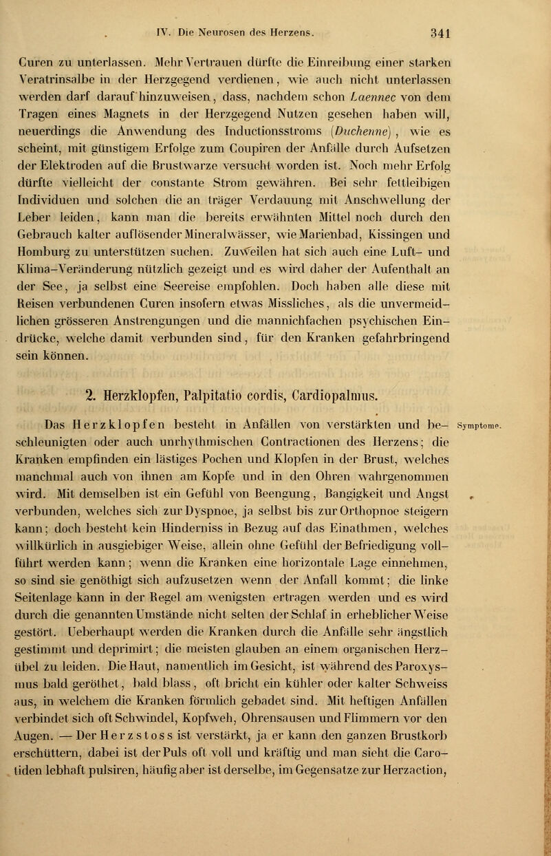 Curen zu unterlassen. Mehr Vertrauen dürfte die Einreibung einer starken Veratrinsalbe in der Herzgegend verdienen, wie auch nicht unterlassen werden darf darauf hinzuweisen, dass, nachdem schon Laennec von dem Tragen eines Magnets in der Herzgegend Nutzen gesehen haben will, neuerdings die Anwendung des Inductionsstroms (Duchenne) , wie es scheint, mit günstigem Erfolge zum Coupiren der Anfälle durch Aufsetzen der Elektroden auf die Brustwarze versucht worden ist. Noch mehr Erfolg dürfte vielleicht der constante Strom gewähren. Bei sehr fettleibigen Individuen und solchen die an träger Verdauung mit Anschwellung der Leber leiden, kann man die bereits erwähnten Mittel noch durch den Gebrauch kalter auflösender Mineralwässer, wie Marienbad, Kissingen und Homburg zu unterstützen suchen. Zuweilen hat sich auch eine Luft- und Klima-Veränderung nützlich gezeigt und es wird daher der Aufenthalt an der See, ja selbst eine Seereise empfohlen. Doch haben alle diese mit Beisen verbundenen Curen insofern etwas Missliches, als die unvermeid- lichen grösseren Anstrengungen und die mannichfachen psychischen Ein- drücke, welche damit verbunden sind, für den Kranken gefahrbringend sein können. 2. Herzklopfen, Palpitatio cordis, Cardiopalnms. Das Herzklopfen besteht in Anfällen von verstärkten und be- Symptome. schleunigten oder auch unrhythmischen Contractionen des Herzens; die Kranken empfinden ein lästiges Pochen und Klopfen in der Brust, welches manchmal auch von ihnen am Kopfe und in den Ohren wahrgenommen wird. Mit demselben ist ein Gefühl von Beengung, Bangigkeit und Angst verbunden, welches sich zur Dyspnoe, ja selbst bis zur Orthopnoe steigern kann; doch besteht kein Hinderniss in Bezug auf das Einathmen, welches willkürlich in ausgiebiger Weise, allein ohne Gefühl der Befriedigung voll- führt werden kann; wenn die Kranken eine horizontale Lage einnehmen, so sind sie genöthigt sich aufzusetzen wenn der Anfall kommt; die linke Seitenlage kann in der Begel am wenigsten ertragen werden und es wird durch die genannten Umstände nicht selten der Schlaf in erheblicher Weise gestört. Ueberhaupt werden die Kranken durch die Anfälle sehr ängstlich gestimmt und deprimirt; die meisten glauben an einem organischen Herz- übel zu leiden. Die Haut, namentlich im Gesicht, ist während des Paroxys- mus bald geröthet, bald blass, oft bricht ein kühler oder kalter Schweiss aus, in welchem die Kranken förmlich gebadet sind. Mit heftigen Anfällen verbindet sich oft Schwindel, Kopfweh, Ohrensausen und Flimmern vor den Augen. — Der Herzstoss ist verstärkt, ja er kann den ganzen Brustkorb erschüttern, dabei ist der Puls oft voll und kräftig und man sieht die Caro- liden lebhaft pulsiren, häufig aber ist derselbe, im Gegensatze zur Herzaction,