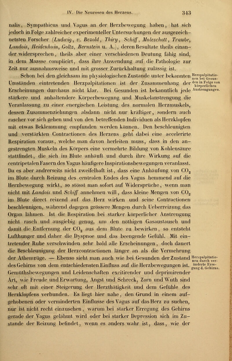 nalis, Sympathicus und Vagus an der Herzbewegung haben, hat sich jedoch in Folge zahlreicher experimenteller Untersuchungen der ausgezeich- netsten Forscher (Ludwig, v. Bezold, Thiry, Schiff, Moleschott, Traube, Landois, Heidenhain, Goltz, Bernstein u. A.), deren Resultate theils einan- der widersprechen, theils aber einer verschiedenen Deutung fähig sind, in dem Maasse complicirt, dass ihre Anwendung auf die Pathologie zur Zeit nur ausnahmsweise und mit grosser Zurückhaltung zulässig ist. Schon bei den gleichsam im physiologischen Zustande unter bekannten Herzpaipitatio- o i j o nen hei Gesun- Umständen eintretenden Herzpalpitationen ist der Zusammenhang derA™in ¥?}%J>von 1 L ° Körperlichen Erscheinungen durchaus nicht klar. Bei Gesunden ist bekanntlich jede Anstrengungen. stärkere und anhaltendere Körperbewegung und Muskelanstrengung die Veranlassung zu einer energischen Leistung des normalen Herzmuskels, dessen Zusammenziehungen alsdann nicht nur kräftiger, sondern auch rascher vor sich gehen und von den betreffenden Individuen als Herzklopfen mit etwas Beklemmung empfunden werden können. Den beschleunigten und verstärkten Gontractionen des Herzens geht dabei eine accelerirte Respiration voraus, welche man davon herleiten muss, dass in den an- gestrengten Muskeln des Körpers eine vermehrte Bildung von Kohlensäure stattfindet, die sich im Blute anhäuft und durch ihre Wirkung auf die centripetalen Fasern des Vagus häufigere Inspirationsbewegungen veranlasst. Da es aber andrerseits nicht zweifelhaft ist, dass eine Anhäufung von C02 im Blute durch Reizung des centralen Endes des Vagus hemmend auf die Herzbewegung wirkt, so stösst man sofort auf Widersprüche, wenn man nicht mit Landois und Schiff annehmen will, dass kleine Mengen von C02 im Blute direct reizend auf das Herz wirken und seine Gontractionen beschleunigen, während dagegen grössere Mengen durch Ueberreizung das Organ lähmen. Ist die Respiration bei starker körperlicher Anstrengung nicht rasch und ausgiebig genug, um den nöthigen Gasaustausch und damit die Entfernung der C02 aus dem Blute zu bewirken, so entsteht Lufthunger und daher die Dyspnoe und das beengende Gefühl. Mit ein- tretender Ruhe verschwinden sehr bald alle Erscheinungen, doch dauert die Beschleunigung der Herz contra ctionen länger an als die Vermehrung der Athemzüge. — Ebenso sieht man auch wie bei Gesunden der Zustand Herzpaipitatio- a nen durch ver- des Gehirns von dem entschiedensten Einfluss auf die Herzbewegungen ist. änderte Erre- ° ° gung d. Gehirns. Gemütsbewegungen und Leidenschaften excitirender und deprimirender Art, wie Freude und Erwartung, Angst und Schreck, Zorn undWuth sind sehr oft mit einer Steigerung der Herzthätigkeit und dem Gefühle des Herzklopfens verbunden. Es liegt hier nahe, den Grund in einem auf- gehobenen oder verminderten Einflüsse des Vagus auf das Herz zu suchen, nur ist nicht recht einzusehen , warum bei starker Erregung des Gehirns gerade der Vagus gelähmt wird oder bei starker Depression sich im Zu- stande der Reizung befindet, wenn es anders wahr ist, dass, wie der