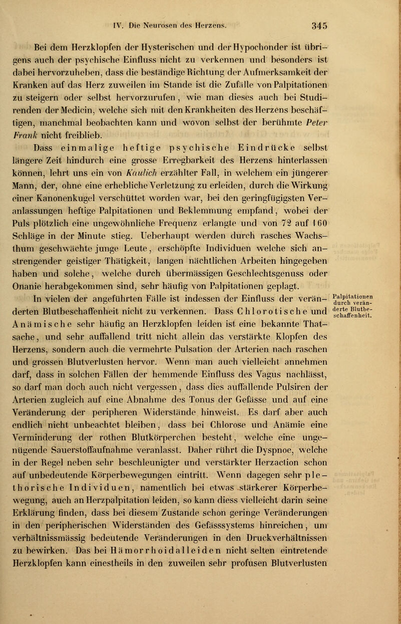 Bei dem Herzklopfen der Hysterischen und der Hypochonder ist übri- gens auch der psychische Einfluss nicht zu verkennen und besonders ist dabei hervorzuheben, dass die beständige Richtung der Aufmerksamkeit der Kranken auf das Herz zuweilen im Stande ist die Zufalle von Palpitationen zu steigern oder selbst hervorzurufen, wie man dieses auch bei Studi- renden derMedicin, welche sich mit den Krankheiten des Herzens beschäf- tigen, manchmal beobachten kann und wovon selbst der berühmte Peter Frank nicht freiblieb. Dass einmalige heftige psychische Eindrücke selbst längere Zeit hindurch eine grosse Erregbarkeit des Herzens hinterlassen können, lehrt uns ein von Kaulich erzählter Fall, in welchem ein jüngerer Mann, der, ohne eine erhebliche Verletzung zu erleiden, durch die Wirkung einer Kanonenkugel verschüttet worden war, bei den geringfügigsten Ver- anlassungen heftige Palpitationen und Beklemmung empfand, wobei der Puls plötzlich eine ungewöhnliche Frequenz erlangte und von 72 auf I 60 Schläge in der Minute stieg. Ueberhaupt werden durch rasches Wachs- thum geschwächte junge Leute, erschöpfte Individuen welche sich an- strengender geistiger Thätigkeit, langen nächtlichen Arbeiten hingegeben haben und solche, welche durch übermässigen Geschlechtsgenuss oder Onanie herabgekommen sind, sehr häufig von Palpitationen geplagt. In vielen der angeführten Fälle ist indessen der Einfluss der verän- ^ureh^vMän- derten Blutbeschaffenheit nicht zu verkennen. Dass Chlorotische und schaffenden Anämische sehr häufig an Herzklopfen leiden ist eine bekannte That- sache, und sehr auffallend tritt nicht allein das verstärkte Klopfen des Herzens, sondern auch die vermehrte Pulsation der Arterien nach raschen und grossen Blutverlusten hervor. Wenn man auch vielleicht annehmen darf, dass in solchen Fällen der hemmende Einfluss des Vagus nachlässt, so darf man doch auch nicht vergessen, dass dies auffallende Pulsiren der Arterien zugleich auf eine Abnahme des Tonus der Gefässe und auf eine Veränderung der peripheren Widerstände hinweist. Es darf aber auch endlich nicht unbeachtet bleiben, dass bei Chlorose und Anämie eine Verminderung der rothen Blutkörperchen besteht, welche eine unge- nügende Sauerstoffaufnahme veranlasst. Daher rührt die Dyspnoe, welche in der Begel neben sehr beschleunigter und verstärkter Herzaction schon auf unbedeutende Körperbewegungen eintritt. Wenn dagegen sehr ple- thorische Individuen, namentlich bei etwas stärkerer Körperbe- wegung, auch an Herzpalpitation leiden, so kann diess vielleicht darin seine Erklärung finden, dass bei diesem Zustande schon geringe Veränderungen in den peripherischen Widerständen des Gefässsystems hinreichen, um verhältnissmässig bedeutende Veränderungen in den Druckverhältnissen zu bewirken. Das bei Hämorrhoidalleiden nicht selten eintretende Herzklopfen kann einestheils in den zuweilen sehr profusen Blutverlusten