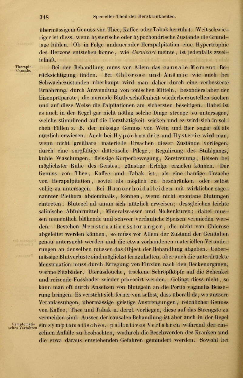 übermässigem Genuss von Thee, Kaffee oder Tabak herrührt. Weit schwie- riger ist diess, wenn hysterische oder hypochondrische Zustände die Grund- lage bilden. Ob in Folge andauernder Herzpalpitation eine Hypertrophie des Herzens entstehen könne , wie Corvisart meinte, ist jedenfalls zwei- felhaft. Therapie. Bei der Behandlung muss vor Allem das causale Moment Be- Causale. ° rücksichtigung finden. Bei Chlorose und Anämie wie auch bei Schwächezuständen überhaupt wird man daher durch eine verbesserte Ernährung, durch Anwendung von tonischen Mitteln, besonders aber der Eisenpräparate, die normale Blutbeschaffenheit wiederherzustellen suchen und auf diese Weise die Palpitationen am sichersten beseitigen. Dabei ist es auch in der Begel gar nicht nöthig solche Dinge strenge zu untersagen, welche stimulirend auf die Herzthätigkeit wirken und es wird sich in sol- chen Fällen z. B. der massige Genuss von Wein und Bier sogar oft als nützlich erwiesen. Auch bei Hypochondrie und Hysterie wird man, wenn nicht greifbare materielle Ursachen dieser Zustände vorliegen, durch eine sorgfältige diätetische Pflege, Begulirung des Stuhlgangs, kühle Waschungen, fleissige Körperbewegung, Zerstreuung, Beisen bei möglichster Buhe des Geistes, günstige Erfolge erzielen können. Der Genuss von Thee, Kaffee und Tabak ist, als eine häufige Ursache von Herzpalpitation, soviel als möglich zu beschränken oder selbst völlig zu untersagen. Bei Hämorrhoidalleiden mit wirklicher soge- nannter Plethora abdominalis, können, wenn nicht spontane Blutungen eintreten, Blutegel ad anum sich nützlich erweisen; dessgleichen leichte salinische Abführmittel, Mineralwässer und Molkenkuren; dabei müs- sen namentlich blähende und schwer verdauliche Speisen vermieden wer- den. Bestehen Menstruationsstörungen, die nicht von Chlorose abgeleitet werden können, so muss vor Allem der Zustand der Genitalien genau untersucht wTerden und die etwa vorhandenen materiellen Verände- rungen an denselben müssen das Object der Behandlung abgeben. Ueber- mässige Blutverluste sind möglichst fernzuhalten, aber auch die unterdrückte Menstruation muss durch Erregung von Fluxion nach den Beckenorganen, warme Sitzbäder, Uterusdouche, trockene Schröpfköpfe auf die Schenkel und reizende Fussbäder wieder provocirt werden. Gelingt diess nicht, so kann man oft durch Ansetzen von Blutegeln an die Portio vaginalis Besse- rung bringen. Es versteht sich ferner von selbst, dass überall da, wo äussere Veranlassungen, übermässige geistige Anstrengungen, reichlicher Genuss von Kaffee, Thee und Tabak u. dergl. vorliegen, diese auf das Strengste zu vermeiden sind. Ausser der causalen Behandlung ist aber auch in der Begel symptoraati- ein symptomatisches, palliatives Verfahren während der ein- sches Verfahren. j ir ' f zeinen Anfälle zu beobachten, wodurch die Beschwerden des Kranken und die etwa daraus entstehenden Gefahren gemindert werden. Sowohl bei