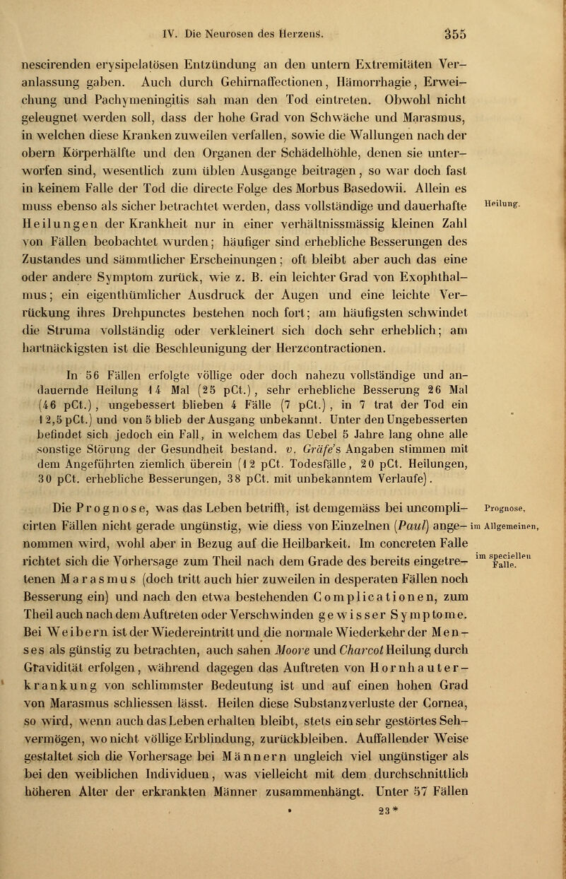 nescirenden erysipelatösen Entzündung an den untern Extremitäten Ver- anlassung gaben. Auch durch Gehirnaffectionen, Hämorrhagie, Erwei- chung und Pachymeningitis sah man den Tod eintreten. Obwohl nicht geleugnet werden soll, dass der hohe Grad von Schwäche und Marasmus, in welchen diese Kranken zuweilen verfallen, sowie die Wallungen nach der obern Körperhälfte und den Organen der Schädelhöhle, denen sie unter- worfen sind, wesentlich zum üblen Ausgange beitragen, so war doch fast in keinem Falle der Tod die directe Folge des Morbus Basedowii. Allein es muss ebenso als sicher betrachtet werden, dass vollständige und dauerhafte Heilung. Heilungen der Krankheit nur in einer verhältnissmässig kleinen Zahl von Fällen beobachtet wurden; häufiger sind erhebliche Besserungen des Zustandes und sämmtlicher Erscheinungen; oft bleibt aber auch das eine oder andere Symptom zurück, wie z. B. ein leichter Grad von Exophthal- mus ; ein eigentümlicher Ausdruck der Augen und eine leichte Ver- rückung ihres Drehpunctes bestehen noch fort; am häufigsten schwindet die Struma vollständig oder verkleinert sich doch sehr erheblich; am hartnäckigsten ist die Beschleunigung der Herzcontractionen. In 56 Fällen erfolgte völlige oder doch nahezu vollständige und an- dauernde Heilung 14 Mal (25 pCt.), sehr erhebliche Besserung 26 Mal (46 pCt.), ungebessert blieben 4 Fälle (7 pCt.) , in 7 trat der Tod ein I 2,5 pCt.) und von 5 blieb der Ausgang unbekannt. Unter den Ungebesserten befindet sich jedoch ein Fall, in welchem das Uebel 5 Jahre lang ohne alle sonstige Störung der Gesundheit bestand, v, Gräfes Angaben stimmen mit dem Angeführten ziemlich überein (12 pCt. Todesfälle, 20 pCt. Heilungen, 3 0 pCt. erhebliche Besserungen, 38 pCt. mit unbekanntem Verlaufe). Die Prognose, was das Leben betrifft, ist demgemäss bei uncompli- Prognose, cirten Fällen nicht gerade ungünstig, wie diess von Einzelnen [Paul] ange- im Allgemeinen, nommen wird, wohl aber in Bezug auf die Heilbarkeit. Im concreten Falle richtet sich die Vorhersage zum Theil nach dem Grade des bereits eingetre- 1Tn Xne.11™ tenen Marasmus (doch tritt auch hier zuweilen in desperaten Fällen noch Besserung ein) und nach den etwa bestehenden Complicationen, zum Theil auch nach dem Auftreten oder Verschwinden gewisser Symptome. Bei Weibern ist der Wiedereintritt und die normale Wiederkehr der Men- ses als günstig zu betrachten, auch sahen Moore und Charcot Heilung durch Gravidität erfolgen, während dagegen das Auftreten von Hornhauter- krankung von schlimmster Bedeutung ist und auf einen hohen Grad von Marasmus schliessen lässt. Heilen diese Substanz Verluste der Cornea, so wird, wenn auch das Leben erhalten bleibt, stets einsehr gestörtes Seh- vermögen, wo nicht völlige Erblindung, zurückbleiben. Auffallender Weise gestaltet sich die Vorhersage bei Männern ungleich viel ungünstiger als bei den weiblichen Individuen, was vielleicht mit dem durchschnittlich höheren Alter der erkrankten Männer zusammenhängt. Unter 57 Fällen 23*