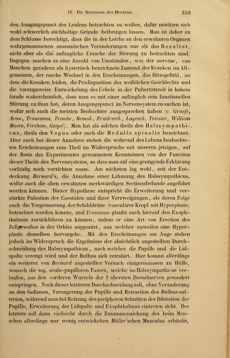 den Ausgangspunct des Leidens betrachten zu wollen, dafür möchten sich wohl schwerlich stichhaltige Gründe beibringen lassen. Man ist daher zu dem Schlüsse berechtigt, dass die in der Leiche an den erwähnten Organen wahrgenommenen anatomischen Veränderungen nur als das Resultat, nicht aber als die anfängliche Ursache der Störung zu betrachten sind. Dagegen machen es eine Anzahl von Umständen, wie der nervöse, von Manchen geradezu als hysterisch bezeichnete Zustand der Kranken im All- gemeinen, der rasche Wechsel in den Erscheinungen, das Hitzegefühl, an dem die Kranken leiden, die Prädisposition des weiblichen Geschlechts und die vorzugsweise Entwickelung des Uebels in der Pubertätszeit in hohem Grade wahrscheinlich, dass man es mit einer anfänglich rein functionellen Störung zuthun hat, deren Ausgangspunct im Nervensystem zu suchen ist, wofür sich auch die meisten Beobachter ausgesprochen haben (v. Graefe, Aran, Trousseaa, Traube, Remak, Friedreich, Laycock, Teissier, William Moore, Virchow, Geigel). Man hat als solchen theils den Halssympathi-, cus, theils den Vagus oder auch die Medulla spinalis bezeichnet. Aber auch bei dieser Annahme stehen die während des Lebens beobachte- ten Erscheinungen zum Theil im Widerspruche mit unseren jetzigen, auf der Basis des Experimentes gewonnenen Kenntnissen von der Function dieser Theile des Nervensystems, so dass man auf eine genügende Erklärung vorläufig noch verzichten muss. Am nächsten lag wohl, seit der Ent- deckung Bernard's, die Annahme einer Lähmung des Halssympathicus, wofür auch die oben erwähnten merkwürdigen Sectionsbefunde angeführt werden können. Dieser Hypothese entspricht die Erweiterung und ver- stärkte Pulsation der Carotiden und ihrer Verzweigungen, als deren Folge auch die Vergrösserung der Schilddrüse (vasculärer Kropf mit Hyperplasie) betrachtet werden könnte, und Trousseau glaubt auch hierauf den Exoph- thalmus zurückführen zu können, indem er eine Art von Erection des Zellgewebes in der Orbita supponirt, aus welcher zuweilen eine Hyper- plasie desselben hervorgehe. Mit den Erscheinungen am Auge stehen jedoch im Widerspruch die Ergebnisse der absichtlich angestellten Durch- schneidung des Halssympathicus , nach welcher die Pupille und die Lid- spalte verengt wird und der Bulbus sich retrahirt. Hier kommt allerdings ein weiterer von Bernard angestellter Versuch einigermaassen zu Hülfe, wonach die sog. oculo-pupillaren Fasern, welche im Halssympathicus ver- laufen, aus den vorderen Wurzeln der 2 obersten Dorsalnerven gesondert entspringen. Nach dieser letzteren Durchschneidung soll, ohne Veränderung an den Gefässen, Verengerung der Pupille und Retraction des Bulbus auf- treten, während man bei Reizung des peripheren Schnitten des Dilatation der Pupille, Erweiterung der Lidspalte und Exophthalmus eintreten sieht. Der letztere soll dann vielleicht durch die Zusammenziehung des beim Men- schen allerdings nur wenig entwickelten ü/w/fer'schen Musculus orbitalis,