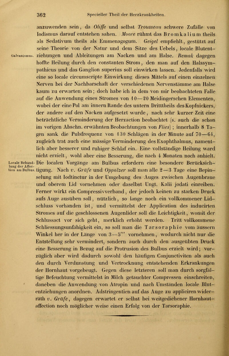 anzuwenden sein, da Oliffe und selbst Trousseau schwere Zufälle von Iodismus darauf entstehen sahen. Moore rühmt das Bromkalium theils als Sedativum theils als Emmenagogum. Geigel empfiehlt, gestützt auf seine Theorie von der Natur und dem Sitze des Uebels, locale Blutent- Gaivanismus. Ziehungen und Ableitungen am Nacken und am Halse. Remak dagegen hoffte Heilung durch den constanten Strom, den man auf den Halssym- pathicus und das Ganglion superius soll einwirken lassen. Jedenfalls wird eine so locale circumscripte Einwirkung dieses Mittels auf einen einzelnen Nerven bei der Nachbarschaft der verschiedenen Nervenstämme am Halse kaum zu erwarten sein; doch habe ich in dem von mir beobachteten Falle auf die Anwendung eines Stromes von 10—20 Meidingerschen Elementen, wobei der eine Pol am innern Rande des untern Dritttheils des Kopfnickers, der andere auf den Nacken aufgesetzt wurde , nach sehr kurzer Zeit eine beträchtliche Verminderung der Herzaction beobachtet (s. auch die schon im vorigen Abschn. erwähnten Beobachtungen von Flies) ; innerhalb 8 Ta- gen sank die Pulsfrequenz von 130 Schlägen in der Minute auf 70—64, zugleich trat auch eine massige Verminderung des Exophthalmus, nament- lich aber besserer und ruhiger Schlaf ein. Eine vollständige Heilung ward nicht erzielt, wohl aber eine Besserung, die nach 4 Monaten noch anhielt. Locale Behand-Die localen Vorgänge am Bulbus erfordern eine besondere Berücksich- lung der Affec- tion am Bulbus, tigung. Nach v. Gräfe und Oppolzer soll man alle 2—3 Tage eine Bepin- selung mit Iodtinctur in der Umgebung des Auges zwischen Augenbraue und oberem Lid vornehmen oder daselbst Ungt. Kalii jodati einreiben. Ferner wirkt ein Compressivverband, der jedoch keinen zu starken Druck aufs Auge ausüben soll, nützlich, so lange noch ein vollkommener Lid- schluss vorhanden ist, und vermittelst der Application des inducirten Stromes auf die geschlossenen Augenlider soll die Leichtigkeit, womit der Schlussact vor sich geht, merklich erhöht werden. Tritt vollkommene Schliessungsunfähigkeit ein, so soll man die Tarsoraphie vom äussern Winkel her in der Länge von 3 — 5' vornehmen, wodurch nicht nur die Entstellung sehr vermindert, sondern auch durch den ausgeübten Druck eine Besserung in Bezug auf die Protrusion des Bulbus erzielt wird; vor- züglich aber wird dadurch sowohl den häufigen Conjunctiviten als auch den durch Verdunstung und Vertrocknung entstehenden Erkrankungen der Hornhaut vorgebeugt. Gegen diese letzteren soll man durch sorgfäl- tige Befeuchtung vermittelst in Milch getauchter Compressen einschreiten, daneben die Anwendung von Atropin und nach Umständen locale Blut- entziehungen anordnen. Adstringentien auf das Auge zu appliciren wider- räth v. Gräfe, dagegen erwartet er selbst bei weitgediehener Hornhaut- affection noch möglicher weise einen Erfolg von der Tarsoraphie.