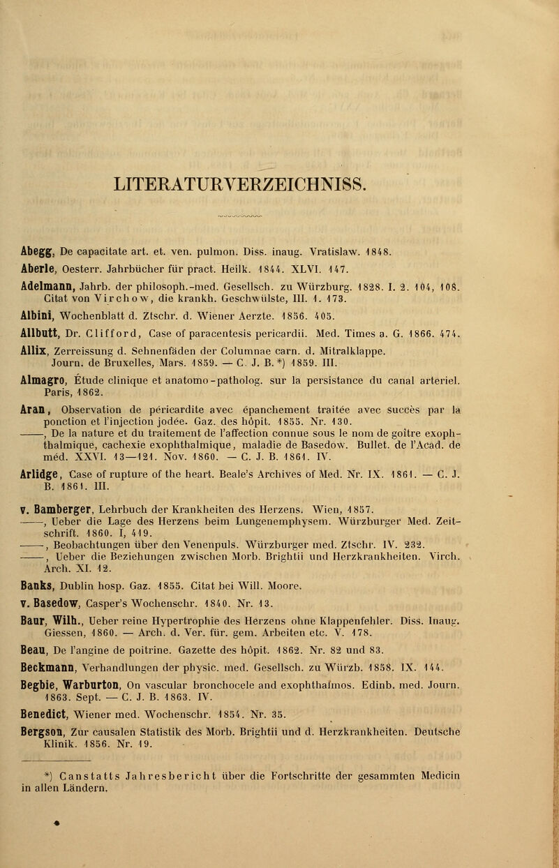 LITERATURVERZEICHNISS. Abegg. De capacitate art. et. ven. puhnon. Diss. inaug. Vratislaw. 1848. Aberle, Oesterr. Jahrbücher für pract. Heilk. 1844. XL VI. 147. Adelmann, Jahrb. der philosoph.-med. Gesellsch. zu Würzburg. 1828. I. 2. 1Ö4, 108. Citat von Virchow, die krankh. Geschwülste, III. 1. 173. Albini, Wochenblatt d. Ztschr. d. Wiener Aerzle. 1856. 405. Allbutt, Dr. Clifford, Case of paracentesis pericardii. Med. Times a. G. 1866. 474. Allix, Zerreissung d. Sehnenfäden der Columnae carn. d. Mitralklappe. Journ. de Bruxelles, Mars. 1859. — C. J. B. *) 1859. III. Almagro, Etüde clinique et anatomo-patholog. sur la persistance du canal arteriel. Paris, 1862. Aran, Observation de pericardite avec epanchement traitee avec succes par la ponction et l'injection jodöe. Gaz. des hopit. 1855. Nr. 130. , De la nature et du traitement de l'affection connue sous le nom de goitre exoph- thalmique, cachexie exophthalmique, maladie de Basedow. Bullet, de l'ACad. de med. XXVI. 13—121. Nov. 1860. — C. J. B. 1861. IV. Arlidge, Gase of rupture of the heart. Beale's Archives of Med. Nr. IX. 1861. — C. J. B. 1861. III. V. Bamberger, Lehrbuch der Krankheiten des Herzens. Wien, 1857. , Ueber die Lage des Herzens beim Lungenemphysem. Würzburger Med. Zeit- schrift. 1860. I, 419. , Beobachtungen über den Venenpuls. Würzburger med. Ztschr. IV. 232. -—, Ueber die Beziehungen zwischen Morb. Brightii und Herzkrankheiten. Virch. Arch. XL 12. Banks, Dublin hosp. Gaz. 1855. Citat bei Will. Moore. V.BasedOW, Casper's Wochenschr. 1840. Nr. 13. Banr, Wilh., Ueber reine Hypertrophie des Herzens ohne Klappenfehler. Diss. Inaug. Giessen, 1860. — Arch. d. Ver. für. gem. Arbeiten etc. V. 178. Beau, De l'angine de poitrine. Gazette des höpit. 1862. Nr. 82 und 83. Beckmann, Verhandlungen der physic. med. Gesellsch. zu Würzb. 1858. IX. 144. Begbie, Warbnrton, On vascular bronchocele and exophthaunos. Edinb. med. Journ. 1863. Sept. — C. J. B. 1863. IV. Benedict, Wiener med. Wochenschr. 1854. Nr. 35. BergSOQ, Zur causalen Statistik des Morb. Brightii und d. Herzkrankheiten. Deutsche Klinik. 1856. Nr. 19. *) Canstatts Jahresbericht über die Fortschritte der gesammten Medicin in allen Ländern.